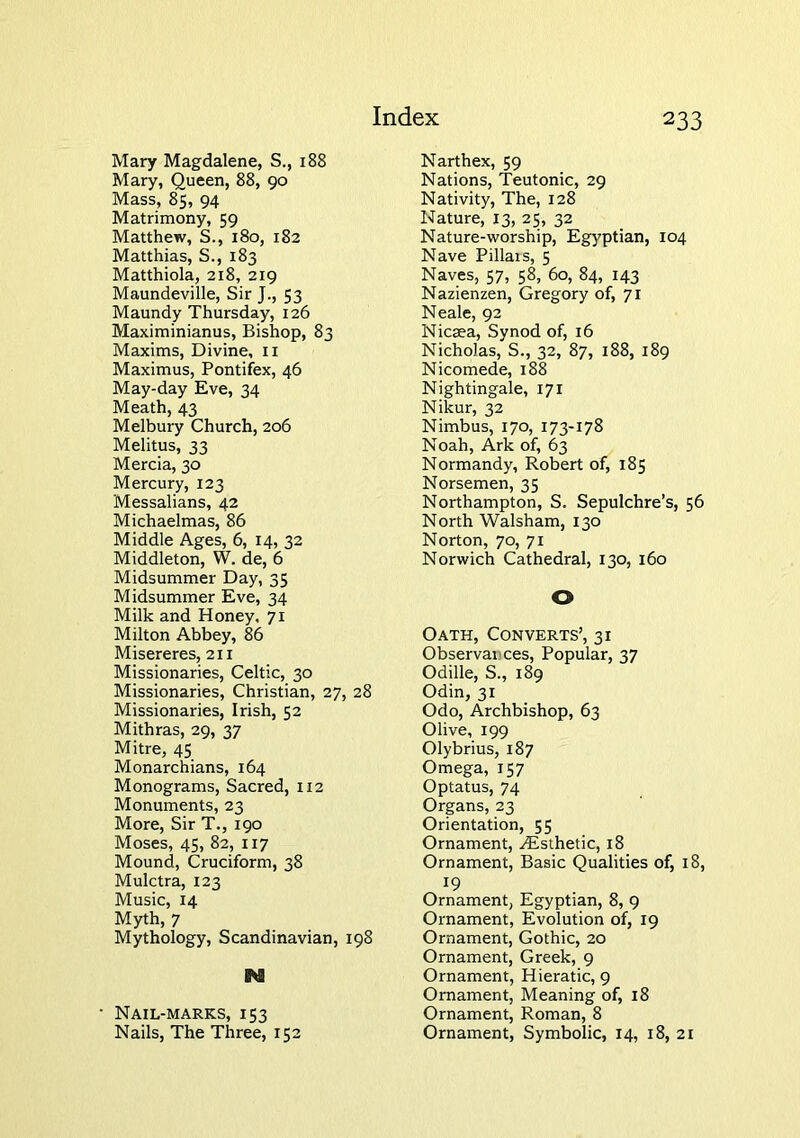 Mary Magdalene, S., 188 Mary, Queen, 88, go Mass, 85, 94 Matrimony, 59 Matthew, S., 180, 182 Matthias, S., 183 Matthiola, 218, 219 Maundeville, Sir J., 53 Maundy Thursday, 126 Maximinianus, Bishop, 83 Maxims, Divine, ii Maximus, Pontifex, 46 May-day Eve, 34 Meath, 43 Melbury Church, 206 Melitus, 33 Mercia, 30 Mercury, 123 Messalians, 42 Michaelmas, 86 Middle Ages, 6, 14, 32 Middleton, W. de, 6 Midsummer Day, 35 Midsummer Eve, 34 Milk and Honey, 71 Milton Abbey, 86 Misereres, 211 Missionaries, Celtic, 30 Missionaries, Christian, 27, 28 Missionaries, Irish, 52 Mithras, 29, 37 Mitre, 45 Monarchians, 164 Monograms, Sacred, 112 Monuments, 23 More, Sir T., 190 Moses, 45, 82, 117 Mound, Cruciform, 38 Mulctra, 123 Music, 14 Myth, 7 Mythology, Scandinavian, 198 N Nail-marks, 153 Nails, The Three, 152 Narthex, 59 Nations, Teutonic, 29 Nativity, The, 128 Nature, 13, 25, 32 Nature-worship, Egyptian, 104 Nave Pillais, 5 Naves, 57, 58, 60, 84, 143 Nazienzen, Gregory of, 71 Neale, 92 Nicaea, Synod of, 16 Nicholas, S., 32, 87, 188, 189 Nicomede, 188 Nightingale, 171 Nikur, 32 Nimbus, 170, 173-178 Noah, Ark of, 63 Normandy, Robert of, 185 Norsemen, 35 Northampton, S. Sepulchre’s, 56 North Walsham, 130 Norton, 70, 71 Norwich Cathedral, 130, 160 O Oath, Converts’, 31 Observances, Popular, 37 Odille, S., 189 Odin, 31 Odo, Archbishop, 63 Olive, 199 Olybrius, 187 Omega, 157 Optatus, 74 Organs, 23 Orientation, 55 Ornament, ^Esthetic, 18 Ornament, Basic Qualities of, 18, 19 Ornament, Egyptian, 8, 9 Ornament, Evolution of, 19 Ornament, Gothic, 20 Ornament, Greek, 9 Ornament, Hieratic, 9 Ornament, Meaning of, 18 Ornament, Roman, 8 Ornament, Symbolic, 14, 18, 21