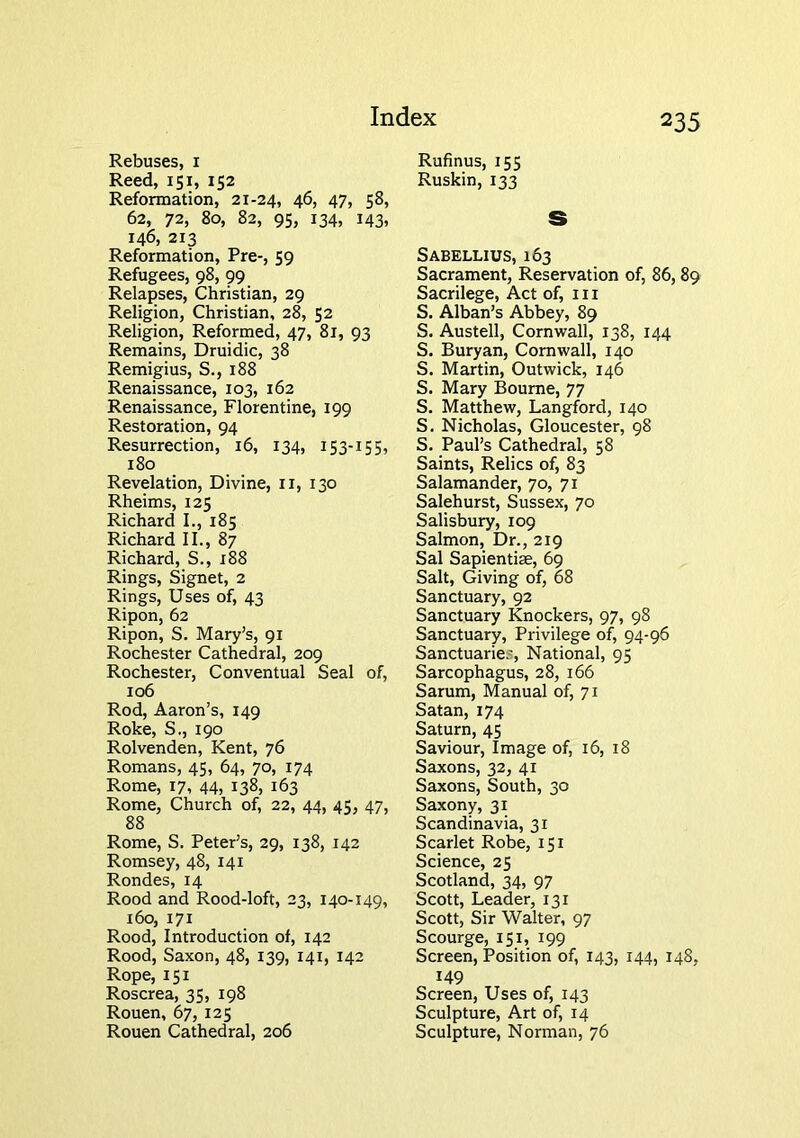 Rebuses, i Reed, 151, 152 Reformation, 21-24, 46, 47, 58, 62, 72, 80, 82, 95, 134, 143, 146, 213 Reformation, Pre-, 59 Refugees, 98, 99 Relapses, Christian, 29 Religion, Christian, 28, 52 Religion, Reformed, 47, 81, 93 Remains, Druidic, 38 Remigius, S., 188 Renaissance, 103, 162 Renaissance, Florentine, 199 Restoration, 94 Resurrection, 16, 134, 153-155, 180 Revelation, Divine, ii, 130 Rheims, 125 Richard I., 185 Richard II., 87 Richard, S., 188 Rings, Signet, 2 Rings, Uses of, 43 Ripon, 62 Ripon, S. Mary’s, 91 Rochester Cathedral, 209 Rochester, Conventual Seal of, 106 Rod, Aaron’s, 149 Roke, S., 190 Rolvenden, Kent, 76 Romans, 45, 64, 70, 174 Rome, 17, 44, 138, 163 Rome, Church of, 22, 44, 45, 47, 88 Rome, S. Peter’s, 29, 138, 142 Romsey, 48, 141 Rondes, 14 Rood and Rood-loft, 23, 140-149, 160, 171 Rood, Introduction of, 142 Rood, Saxon, 48, 139, 141, 142 Rope, 151 Roscrea, 35, 198 Rouen, 67, 125 Rouen Cathedral, 206 Rufinus, 155 Ruskin, 133 S Sabellius, 163 Sacrament, Reservation of, 86,89 Sacrilege, Act of, 111 S. Alban’s Abbey, 89 S. Austell, Cornwall, 138, 144 S. Buryan, Cornwall, 140 S. Martin, Outwick, 146 S. Mary Bourne, 77 S. Matthew, Langford, 140 S. Nicholas, Gloucester, 98 S. Paul’s Cathedral, 58 Saints, Relics of, 83 Salamander, 70, 71 Salehurst, Sussex, 70 Salisbury, 109 Salmon, Dr., 219 Sal Sapientiae, 69 Salt, Giving of, 68 Sanctuary, 92 Sanctuary Knockers, 97, 98 Sanctuary, Privilege of, 94-96 Sanctuarie.', National, 95 Sarcophagus, 28, 166 Sarum, Manual of, 71 Satan, 174 Saturn, 45 Saviour, Image of, 16, 18 Saxons, 32, 41 Saxons, South, 30 Saxony, 31 Scandinavia, 31 Scarlet Robe, 151 Science, 25 Scotland, 34, 97 Scott, Leader, 131 Scott, Sir Walter, 97 Scourge, 151, 199 Screen, Position of, 143, 144, 148, 149 Screen, Uses of, 143 Sculpture, Art of, 14 Sculpture, Norman, 76