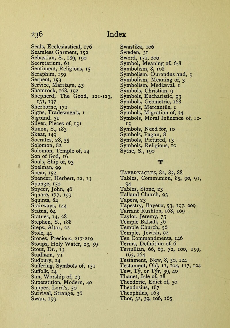 Seals, Ecclesiastical, 176 Seamless Garment, 152 Sebastian, S., 189, 190 Secretarium, 61 Sentiment, Religious, 15 Seraphim, 159 Serpent, 153 Service, Marriage, 43 Shamrock, 168, 192 Shepherd, The Good, 121-123, 131, 137 Sherborne, 171 Signs, Tradesmen’s, i Sigtund, 31 Silver, Pieces of, 151 Simon, S., 183 Skeat, 149 Socrates, 28, 55 Solomon, 82 Solomon, Temple of, 14 Son of God, 16 Souls, Ship of, 63 Spelman, 99 Spear, 152 Spencer, Herbert, 12, 13 Sponge, 152 Spycer, John, 46 Square, 177, 199 Squints, 84 Stairways, 144 Statua, 64 Statues, 14, 28 Stephen, S., 188 Steps, Altar, 22 Stole, 44 Stones, Precious, 217-219 Stoups, Holy Water, 23, 59 Stout, Dr., 13 Studham, 71 Sudbury, 24 Suffering, Symbols of, 151 Suffolk, 24 Sun, Worship of, 29 Superstition, Modern, 40 Supper, Lord’s, 50 Survival, Strange, 36 Swan, 199 Swastika, 106 Sweden, 31 Sword, 151, 200 Symbol, Meaning of, 6-8 Symbolism, 8, 108 Symbolism, Durandus and, 5 Symbolism, Meaning of, 3 Symbolism, Mediaeval, i Symbols, Christian, 9 Symbols, Eucharistic, 93 Symbols, Geometric, 168 Symbols, Mercantile, i Symbols, Migration of, 34 Symbols, Moral Influence of, i2' IS Symbols, Need for, 10 Symbols, Pagan, 8 Symbols, Pictured, 13 Symbols, Religious, 10 Sythe, S., 190 Tabernacles, 82, 85, 88 Tables, Communion, 85, 90, qr, 94 Tables, Stone, 23 Talland Church, 93 Tapers, 23 Tapestry, Bayeux, 53, 197, 209 Tarrant Rushton, 168, 169 Taylor, Jeremy, 73 Temple Balsall, 56 Temple Church, 56 Temple, Jewish, 92 Ten Commandments, 146 Terms, Definition of, 6 Tertullian, 66, 69, 72, 100, 159, 163, 164 Testament, New, 8, 50, 124 Testament, Old, ii, 104, 117, 124 Tew, Ty, or Tyr, 39, 40 Thanet, Isle of, 18 Theodoric, Edict of, 30 Theodosius, 187 Theophilus, 163 Thor, 32, 39, 106, 165