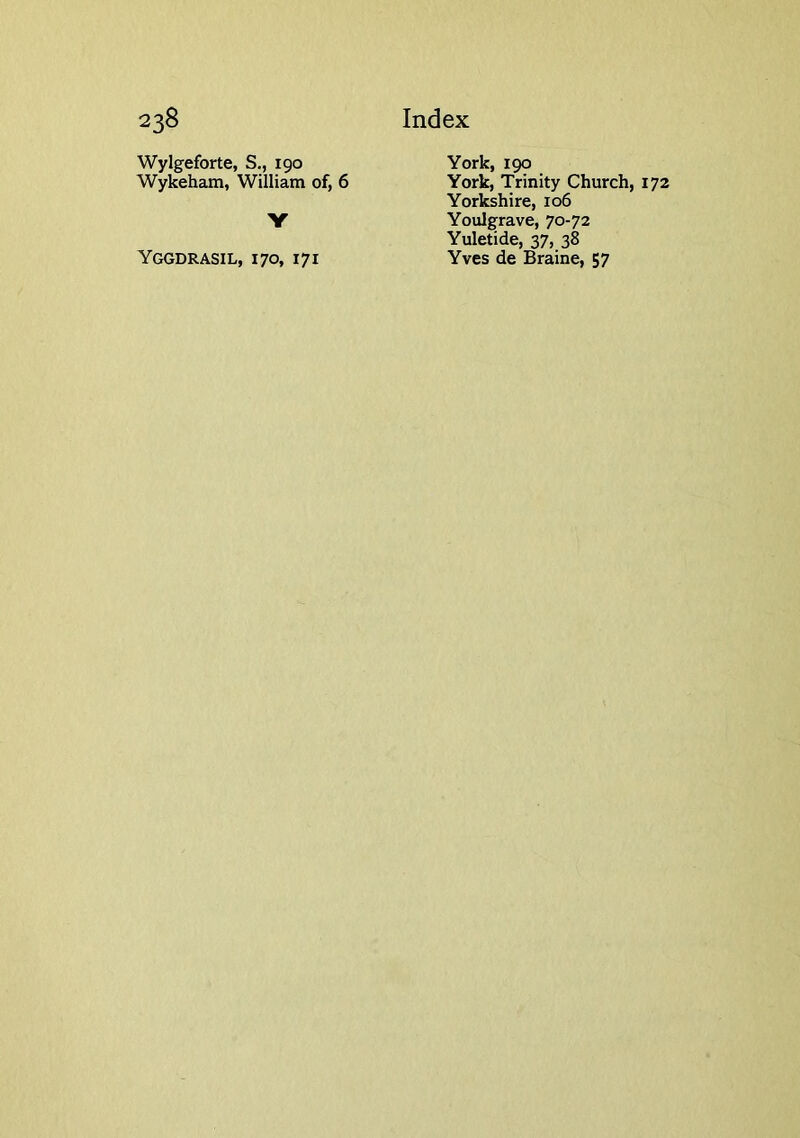 Wylgeforte, S., 190 Wykeham, William of, 6 Y Yggdrasil, 170, 171 York, 190 York, Trinity Church, 172 Yorkshire, 106 Youlgrave, 70-72 Yuletide, 37, 38 Yves de Braine, 57