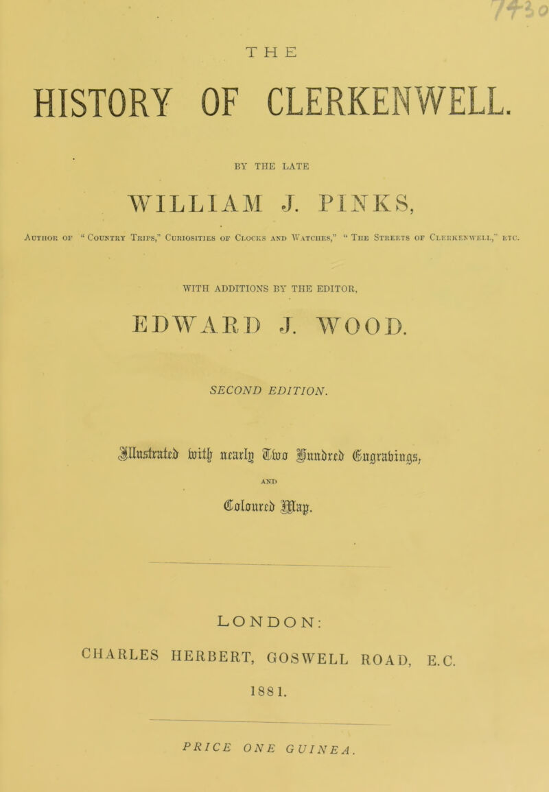 THE HISTORY OF CLERKENWELL. BY THE LATE WILLIAM J. PINKS, Author of “ Country Trips,” Curiosities of Clocks and Watches,” “ The Streets of Clerkemveli., etc. WITH ADDITIONS BY THE EDITOR, EDWARD J. WOOD. SECOND EDITION. JIIustraH* toiijr nmrig Eton fmtbrfir AND Cotawir Utaj). LONDON: CHARLES HERBERT, GOSWELL ROAD, E.C. 1881. PRICE ONE GUINEA.