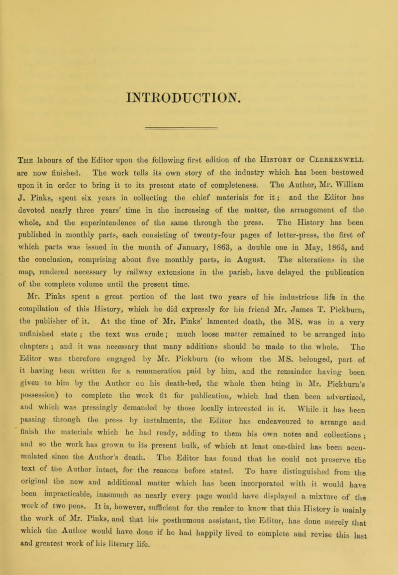 INTRODUCTION. The labours of the Editor upon the following first edition of the History of Clerkenwell are now finished. The work tells its own story of the industry which has been bestowed upon it in order to bring it to its present state of completeness. The Author, Mr. William J. Pinks, spent six years in collecting the chief materials for it; and the Editor has devoted nearly three years’ time in the increasing of the matter, the arrangement of the whole, and the superintendence of the same through the press. The History has been published in monthly parts, each consisting of twenty-four pages of letter-press, the first of which parts was issued in the month of January, 1863, a double one in May, 1865, and the conclusion, comprising about five monthly parts, in August. The alterations in the map, rendered necessary by railway extensions in the parish, have delayed the publication of the complete volume until the present time. Mr. Pinks spent a great portion of the last two years of his industrious life in the compilation of this History, which he did expressly for his friend Mr. James T. Pickburn, the publisher of it. At the time of Mr. Pinks' lamented death, the MS. was in a very unfinished state ; the text was crude; much loose matter remained to be arranged into chapters ; and it was necessary that many additions should be made to the whole. The Editor was therefore engaged by Mr. Pickburn (to whom the MS. belonged, part of it having been written for a remuneration paid by him, and the remainder having been given to him by the Author on his death-bed, the whole then being in Mr. Pickburn’s possession) to complete the work fit for publication, which had then been advertised, and which was pressingly demanded by those locally interested in it. While it has been passing through the press by instalments, the Editor has endeavoured to arrange and finish the materials which he had ready, adding to them his own notes and collections ; and so the work has grown to its present bulk, of which at least one-third has been accu- mulated since the Author s death. The Editor has found that he could not preserve the text of the Author intact, for the reasons before stated. To have distinguished from the original the new and additional matter which has been incorporated with it would have been impracticable, inasmuch as nearly every page would have displayed a mixture of the work of two pens. It is, however, sufficient for the reader to know that this History is mainly the work of Mr. Pinks, and that his posthumous assistant, the Editor, has done merely that which the Author would have done if ho had happily lived to complete and revise this last and greatest work of his literary life.