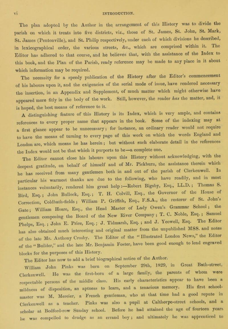 The plan adopted by the Author in the, arrangement of this History was to divide the parish on which it treats into five districts, viz., those of St. James, St. John, St. Mark, St. James (Pentonville), and St. Philip respectively, under each of which divisions he described, in lexicographical order, the various streets, &c., which are comprised within it. The Editor has adhered to that course, and he believes that, with the assistance of the Index to this book, and the Plan of the Parish, ready reference may be made to any place in it about which information may be required. The necessity for a speedy publication of the History after the Editor’s commencement of his labours upon it, and the exigencies of the serial mode of issue, have rendered necessary the insertion, in an Appendix and Supplement, of much matter which might otherwise have appeared more fitly in the body of the work. Still, however, the reader has the matter, and, it is hoped, the best means of reference to it. A distinguishing feature of this History is its Index, which is very ample, and contains references to every proper name that appears in the book. Some of the indexing may at a first glance appear to be unnecessary; for instance, an ordinary reader would not require to have the means of turning to every page of this work on which the words England and London are, which means he has herein; but without such elaborate detail in the references the Index would not be that which it purports to be—a complete one. The Editor cannot close his labours upon this History without acknowledging, with the deepest gratitude, on behalf of himself and of Mr. Pickburn, the assistance therein which he has received from many gentlemen both in and out of the parish of Clerkenwell. In particular his warmest thanks are due to the following, who have readily, and in most instances voluntarily, rendered him great help-.—Robert Bigsby, Esq., LL.D. ; Thomas S. Bird, Esq.; John Bullock, Esq.; T. H. Colvill, Esq., the Governor of the House of Correction, Coldbath-fields; William P. Griffith, Esq., F.S.A., the restorer of St. John’s Gate; William Hoare, Esq., the Head Master of Lady Owen’s Grammar School ; the gentlemen composing the Board of the New River Company ; T. C. Noble, Esq. ; Samuel Phelps, Esq. ; John E. Price, Esq.; J. Tidmarsh, Esq. ; and J. Yeowell, Esq. The Editor has also obtained much interesting and original matter from the unpublished MSS. and notes of the late Mr. Anthony Crosby. The Editor of the “ Illustrated London News,” the Editor of the “ Builder,” and the late Mr. Benjamin Foster, have been good enough to lend engraved blocks for the purposes of this History. The Editor has now to add a brief biographical notice of the Author. William John Pinks was born on September 29th, 1829, in Great Bath-street, Clerkenwell. He was the first-born of a large family, the parents of whom were respectable persons of the middle class. His early characteristics appear to have been a mildness of disposition, an aptness to learn, and a tenacious memory. His first school- master was M. Mercier, a French gentleman, who at that time had a good repute m Clerkenwell as a teacher. Pinks was also a pupil at Calthorpe-strect schools, and a scholar at Bedford-row Sunday school. Before he had attained the age of fourteen years lie was compelled to drudge as an errand boy; and ultimately he was apprenticed to