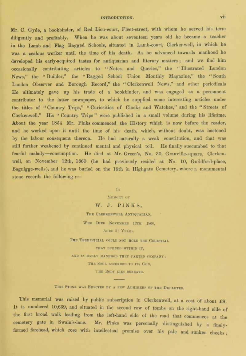 Mr. C. Gyde, a bookbinder, of Red Lion-court, Fleet-street, with whom he served his term diligently and profitably. When he was about seventeen years old he became a teacher in the Lamb and Flag Ragged Schools, situated in Lamb-court, Clerkenwell, in which he was a zealous worker until the time of his death. As he advanced towards manhood he developed his early-acquired tastes for antiquarian and literary matters; and we find him occasionally contributing articles to “ Notes and Queries,” the “ Illustrated London News,” the “ Builder,” the “ Ragged School Union Monthly Magazine,” the “ South London Observer and Borough Record,” the “ Clerkenwell News,” and other periodicals He ultimately gave up his trade of a bookbinder, and was engaged as a permanent contributor to the latter newspaper, to which he supplied some interesting articles under the titles of “Country Trips,” “Curiosities of Clocks and Watches,’’ and the “Streets of Clerkenwell.” His “ Country Trips ” were published in a small volume during his lifetime. About the year 1854 Mr. Pinks commenced the History which is now before the reader, and he worked upon it until the time of his death, which, without doubt, was hastened by the labour consequent thereon. He had naturally a weak constitution, and that was still further weakened by continued mental and physical toil. He finally succumbed to that fearful malady—consumption. He died at Mr. Green’s, No. 30, Granville-square, Clerken- well, on November 12th, 1860 (he had previously resided at No. 10, Guildford-place, Bagnigge-wells), and he was buried on the 19th in Highgate Cemetery, where a monumental stone records the following :— In- Memory ok W. J. PINKS, The Clerkenwell Antiquarian, Who Died November 12th 1860, Aged 61 Year-. The Terrestrial could not hold the Celestial THAT BURNED WITHIN IT, AND IN EARLY MANHOOD THEY PARTED COMPANY: The Soul ascended to its God, The Body lies beneath. This Stone was Erected by a pew Admirers of the Departed. This memorial was raised by public subscription in Clerkenwell, at a cost of about £9 It is numbered 10,659, and situated in the second row of tombs on the right-hand side of the first broad walk leading from the left-hand side of the road that commences at the cemetery gate in Swain’s-lane. Mr. Pinks was personally distinguished by a finely- formed forehead, which rose with intellectual promise over his pale and sunken cheeks •