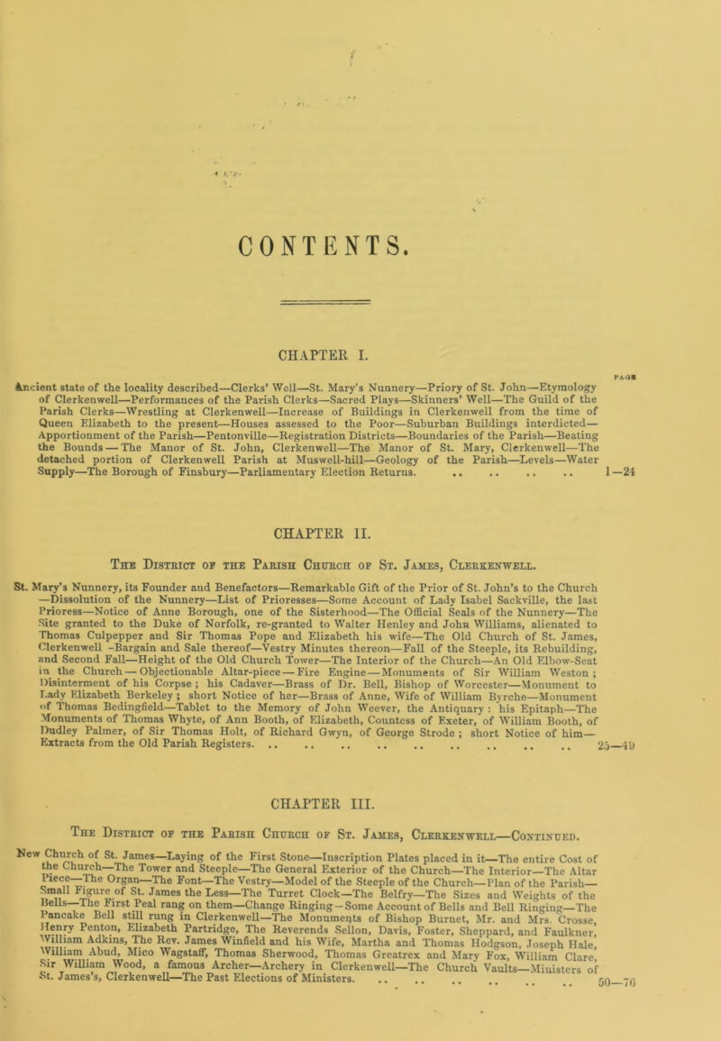 * J . r.*?- CONTENTS. CHAPTER I. PA Ol Ancient state of the locality described—Clerks’ Well—St. Mary’s Nunnery—Priory of St. John—Etymology of Clerkenwell—Performances of the Parish Clerks—Sacred Plays—Skinners’ Well—The Guild of the Parish Clerks—Wrestling at Clerkenwell—Increase of Buildings in Clerkenwell from the time of Queen Elizabeth to the present—Houses assessed to the Poor—Suburban Buildings interdicted— Apportionment of the Parish—Pentonville—Registration Districts—Boundaries of the Parish—Beating the Bounds — The Manor of St. John, Clerkenwell—The Manor of St. Mary, Clerkenwell—The detached portion of Clerkenwell Parish at Muswell-hill—Geology of the Parish—Levels—Water Supply—The Borough of Finsbury—Parliamentary Election Returns. ,. .. .. .. 1 —24 CHAPTER II. The District of the Parish Church of St. James, Clerkenwell. St. Mary’s Nunnery, its Founder and Benefactors—Remarkable Gift of the Prior of St. John’s to the Church —Dissolution of the Nunnery—List of Prioresses—Some Account of Lady Isabel Sackville, the last Prioress—Notice of Anne Borough, one of the Sisterhood—The Official Seals of the Nunnery—The Site granted to the Duke of Norfolk, re-granted to Walter Henley and John Williams, alienated to Thomas Culpepper and Sir Thomas Pope and Elizabeth his wife—The Old Church of St. James, Clerkenwell -Bargain and Sale thereof—Vestry Minutes thereon—Fall of the Steeple, its Rebuilding, and Second Fall—Height of the Old Church Tower—The Interior of the Church—An Old Elbow-Seat in the Church—Objectionable Altar-piece—Fire Engine — Monuments of Sir William Weston; Disinterment of his Corpse ; his Cadaver—Brass of Dr. Bell, Bishop of Worcester—Monument to I.ady Elizabeth Berkeley ; short Notice of her—Brass of Anne, Wife of William Bvrche—Monument of Thomas Bedingfield—Tablet to the Memory of John Weever, the Antiquary : his Epitaph—The Monuments of Thomas Whyte, of Ann Booth, of Elizabeth, Countess of Exeter, of William Booth, of Dudley Palmer, of Sir Thomas Holt, of Richard Gwyn, of George Strode ; short Notice of him— Extracts from the Old Parish Registers. .. .. .. .. .. .. .. .. ,, 25 4U CHAPTER III. The District of the Parish Church of St. James, Clerkenwell—Continued. New Church of St. James—Laying of the First Stone—Inscription Plates placed in it—The entire Cost of the Church—The Tower and Steeple—The General Exterior of the Church—The Interior—The Altar o 1CCmT- 0rSan—The Font—The Vestry—Model of the Steeple of the Church—Plan of the Parish— aYi F4.?Ur£-°f St- James the Less—The Turret Clock—The Belfry—The Sizes and Weights of the Bells—1 he First Peal rang on them—Change Ringing-Some Account of Bells and Bell Ringing—The Pancake Bell still rung in Clerkenwell—The Monuments of Bishop Burnet, Mr. and Mrs. Crosse, Henry Penton, Elizabeth Partridge, The Reverends Sellon, Davis, Foster, Sheppard, and Faulkner, William Adkins, The Rev. James Winfield and his Wife, Martha and Thomas Hodgson, Joseph Hale, William Abud, Mico Wagstaff, Thomas Sherwood, Thomas Greatrex and Mary Fox, William Clare' Sir William Wood, a famous Archer—Archery in Clerkenwell—The Church Vaults— Ministers of St. James’s, Clerkenwell—The Past Elections of Ministers. ....