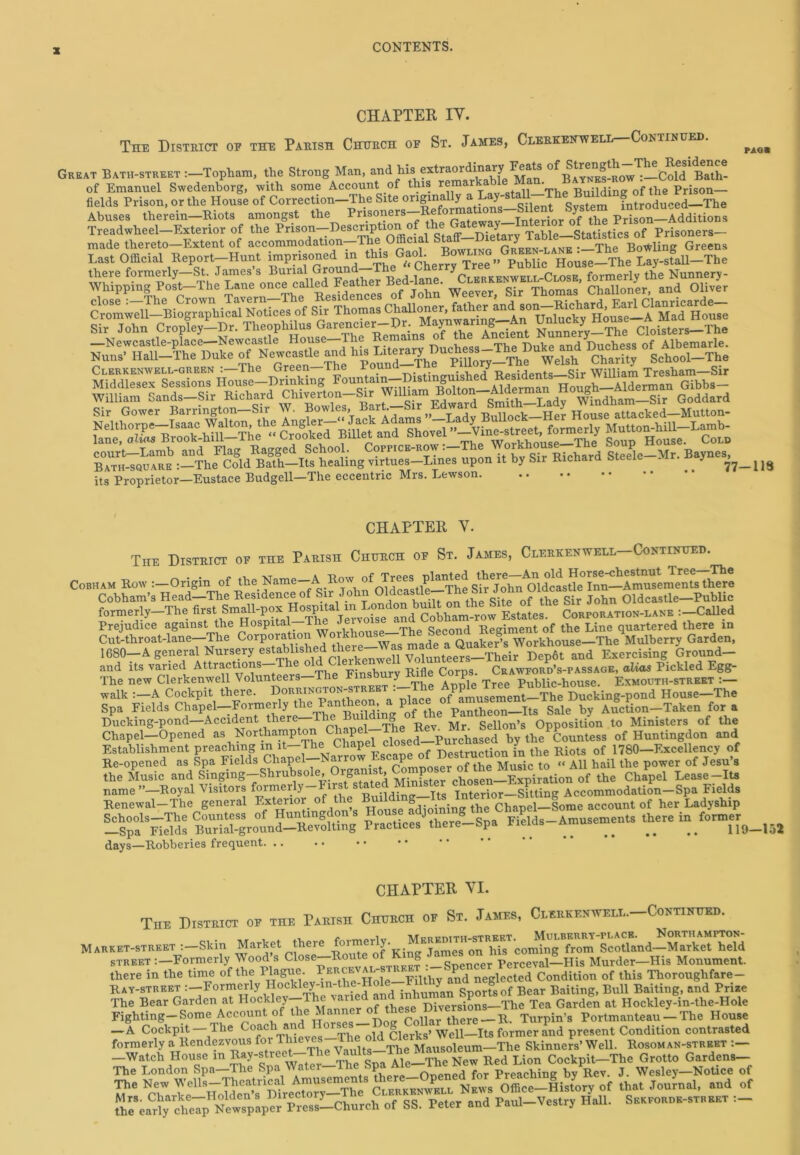 CHAPTER IY. The District of the Parish Church of St. James, Clerkentvell Continued. PAG# Great Bath-street:—Topham, the Strong Man, and his extraordinary Feats of Bayn^s-row^—Cold Bath- of Emanuel Swedenborg, with some Account of this r®marT The Building of the Prison— fields Prison, or the House of Correction-Tlie Site originally a Eay-staU—The Buying ot the rrison Abuses therein—Biots amongst the Prisoners-Re^ p“ ^AdditSns Tread wheel—Exterior of the Prison-Description of the ^ateT^-ln^ of pris0ners- court—Lamb and Flag Bagged School. Cofpice row . Richard Steele Mr. Baynes, Bath-square The Cold Bath—Its healing virtues—Lines upon it by Sir Richard S - y 77—119 its Proprietor—Eustace Budgell—The eccentric Mrs. Lewson CHAPTER Y. The District of the Parish Church of St. James, Clerkenwell-Continued. CoBHAM Kow tS'e Cobham’s Head—The Residence of Sir John Oldcastle—— f & sir John oidcastle—Public formerly—The fi1 Cobham-row Estates. Corporation-lane :—Called Prejudice against the Hospital IteJ Second Regiment of the Line quartered there in Cut-throat-lane—The Corporation Woikhou Quaker’s Workhouse—The Mulberry Garden, 1680-A general Nursery establrslred there—Was made 1 a Exercising Ground- an<l its varied Attritions e^ Cl« b Eifle Corps. Cbawioiio’s-passage, olios Pickled Egg- The new Clerkenwell Volunteers me y R Public-house. Exmouth-street:— walk :—A Cockpit there. Dorrington-street :-The ^^XcWpond House-The Spa Fields Chapel—Formerly the Pantheon, P Pantheon Its Sale by Auction—Taken fora Ducking-pond—Accident there—The ui ing ‘ Sellon’s Opposition to Ministers of the Chapel-Opened as Northampton by theCountess of Huntingdon and Establishment preaching m it The Chapel c vioctrurtinn in the Riots of 1780—Excellency of Re-opened as Spa Fields Chapel—Narrow .scap ^ Music to “ All hail the power of Jesu’s the Music and Singing-Shrubsoleof to Chapel Lease-Its name ’’—Royal Visitors formerly n _ Interior—Sitting Accommodation—Spa Fields Renewal—The general Exterior of the account of her Ladyship Schools—The Countess of Hm ingdons Ilou e , i g Fields—Amusements there in former —Spa Fields Burial-ground-Revolting Practices there-Spa fields Amus 119-152 days—Robberies frequent. .. • • CHAPTER YI. The District of the Parish Church of St. James, Clerkenwell—Continued. Market-street -Skin Market there street :—Formerly Wood’s Close-Route of King Jam®* ™ perceval-His Murder-His Monument. there in the time of the riague. ^^^e—Filthy and neglected Condition of this Thoroughfare - Bay-street i-Formwiy Hcckl^-in^e-Hrte .^tny a fe ^ ^ Baiting> and Prize The Bear Garden at Hockley The a _ < Diversions—The Tea Garden at Hockley-in-the-Hole Fighting—Some Account of t^e Manner^ Collar there—R. Turpin’s Portmanteau — The House —A Cockpit —The Coach or ld Qlerks>' Well—Its former and present Condition contrasted formerly .^Rendezvous for Skinners’ Well. Bosom an-street :- rh.Spa ear^chYp^e.sp»p« Irl.2-Cl.urch of SS. Peter and Pa.d-Ve,tr, Hal.. Sekfoiuie-street