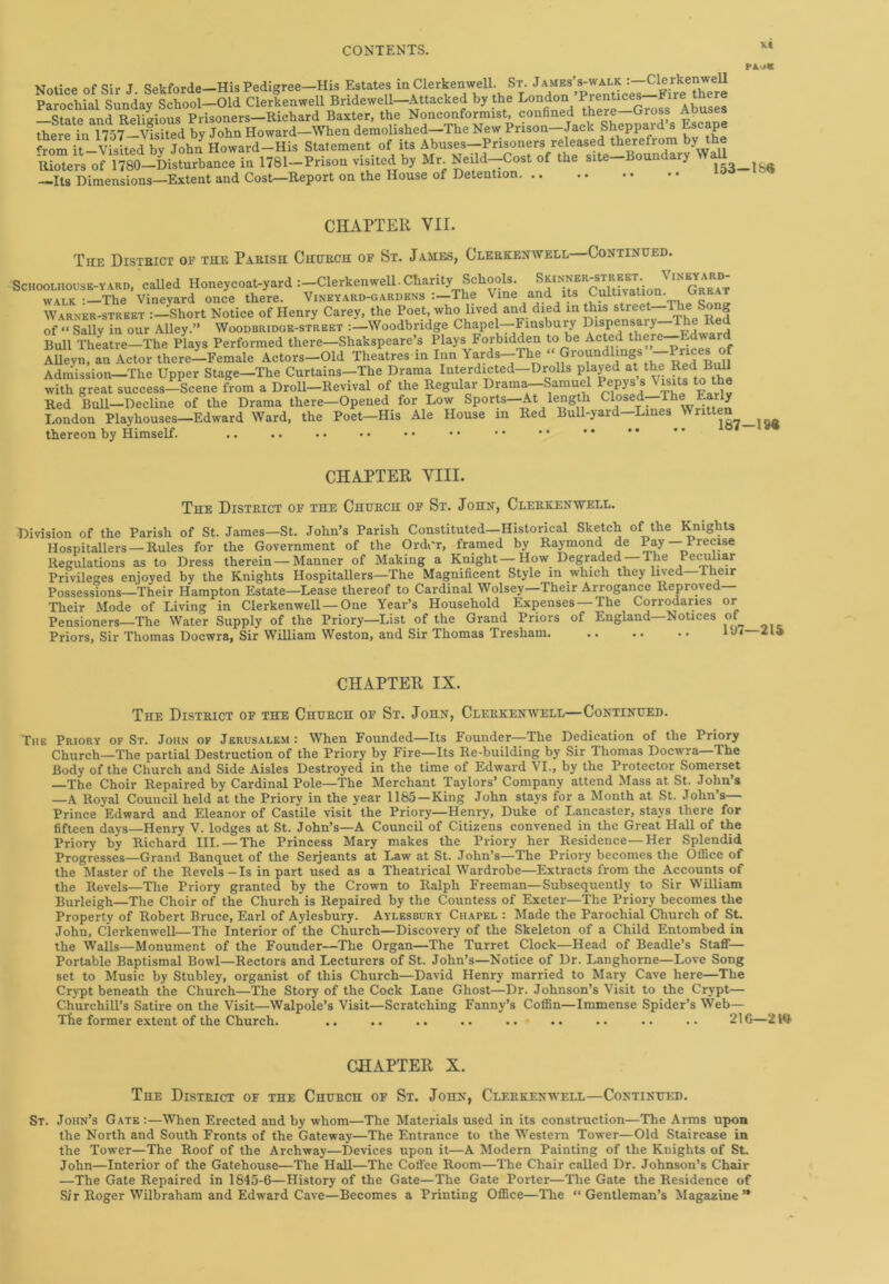 v* Notice of Sir J Sekforde—His Pedigree—His Estates in Clerkenwell. St. James’s-walk Clerkenwell Parochial Sunday School-Old Clerkenwell Bridewell-Attacked by the London.’^^^“f^^buses —state and Religious Prisoners—Richard Baxter, the Nonconformist, confined there—Cross Aouses there in mf-Vlsited by John Howard—When demolished—The New Prison-Jack Sheppard s Escape ^rom R—-Visited by John Howard—His Statement of its Abuses-Prisoners released therefrom by the Rioters of 1780-Disturbance in 1781-Prison visited by Mr Neild-Cost of the site-Boundary Wall —Its Dimensions—Extent and Cost—Report on the House of Detention CHAPTER VII. The District of the Parish Church of St. James, Clerkenwell Continued. Schoolhouse-yard, called Honeycoat-yard :—Clerkenwell.Charity Schools. S™ER'S*^ ‘N walk :—The Vineyard once there. Vineyard-gardens The Vine and its Cultivation. Great Warner-street :-Short Notice of Henry Carey, the Poet, who lived and died in this streeC-The Song of “ Sally in our Alley.” Woodbridge-strbet :—Woodbridge Chapel—Finsbury Dispensary—The Red Bull Theatre—The Plays Performed there—Shakspeare’s Plays Forbidden to be Acted there -Edward Allevn, an Actor there—Female Actors—Old Theatres in Inn Yards—The ‘‘ Groundlings —Prices of Admission—The Upper Stage—The Curtains—The Drama Interdicted—Drolls plajed at the Red Bull with great success-Scene from a Droll—Revival of the Regular Drama—Samuel Pepys s^its to the Red Bull—Decline of the Drama there—Opened for Low Sports—At length Closed The La ly London Playhouses—Edward Ward, the Poet—His Ale House m Red Bull-yard—Lines Written^ ^ thereon by Himself. .. .. • • • • • • • • • •  * * CHAPTER VIII. The District of the Church of St. John, Clerkenwell. Division of the Parish of St. James—St. John’s Parish Constituted—Historical Sketch of the Knights Hospitallers — Rules for the Government of the Order, framed by Raymond de Pay Precise Regulations as to Dress therein—Manner of Making a Knight—How Degraded The Peculiar Privileges enjoyed by the Knights Hospitallers—The Magnificent Style in which they lived—1 heir Possessions—Their Hampton Estate—Lease thereof to Cardinal Wolsey—Their Arrogance Reproved Their Mode of Living in Clerkenwell—One Year’s Household Expenses — The Corrodaries or Pensioners—The Water Supply of the Priory—List of the Grand Priors of England Notices of Priors, Sir Thomas Docwra, Sir William Weston, and Sir Thomas Tresham 1 CHAPTER IX. The District of the Church of St. John, Clerkenwell—Continued. The Priory of St. John of Jerusalem: When Founded—Its Founder—The Dedication of the Priory Church—The partial Destruction of the Priory by Fire—Its Re-building by Sir Thomas Docwra—The Body of the Church and Side Aisles Destroyed in the time of Edward VI., by the Protector Somerset —The Choir Repaired by Cardinal Pole—The Merchant Taylors’ Company attend Mass at St. John’s —A Royal Council held at the Priory in the year 1165 —King John stays for a Month at St. John’s— Prince Edward and Eleanor of Castile visit the Priory—Henry, Duke of Lancaster, stays there for fifteen days—Henry V. lodges at St. John’s—A Council of Citizens convened in the Great Hall of the Priory by Richard III. — The Princess Mary makes the Priory her Residence—Her Splendid Progresses—Grand Banquet of the Serjeants at Law at St. John’s—The Priory becomes the Office of the Master of the Revels-Is in part used as a Theatrical Wardrobe—Extracts from the Accounts of the Revels—The Priory granted by the Crown to Ralph Freeman—Subsequently to Sir William Burleigh—The Choir of the Church is Repaired by the Countess of Exeter—The Priory becomes the Property of Robert Bruce, Earl of Aylesbury. Aylesbury Chapel : Made the Parochial Church of St. John, Clerkenwell—The Interior of the Church—Discovery of the Skeleton of a Child Entombed in the Walls—Monument of the Founder—The Organ—The Turret Clock—Head of Beadle’s Staff— Portable Baptismal Bowl—Rectors and Lecturers of St. John’s—Notice of Dr. Langhorne—Love Song set to Music by Stubley, organist of this Church—David Henry married to Mary Cave here—The Crypt beneath the Church—The Story of the Cock Lane Ghost—Dr. Johnson’s Visit to the Crypt— Churchill’s Satire on the Visit—Walpole’s Visit—Scratching Fanny’s Coffin—Immense Spider’s Web— The former extent of the Church. .. .. .. .. .. .. .. .. •• 216—2 Ml CHAPTER X. The District of the Church of St. John, Clerkenwell—Continued. St. John’s Gate :—When Erected and by whom—The Materials used in its construction—The Arms upon the North and South Fronts of the Gateway—The Entrance to the Western Tower—Old Staircase in the Tower—The Roof of the Archway—Devices upon it—A Modern Painting of the Knights of St. John—Interior of the Gatehouse—The Hall—The Coffee Room—The Chair called Dr. Johnson’s Chair —The Gate Repaired in 1845-6—History of the Gate—The Gate Porter—The Gate the Residence of Sir Roger Wilbraham and Edward Cave—Becomes a Printing Office—The “Gentleman’s Magazine’*