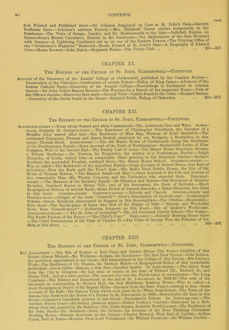 pao» first Printed and Published there—Dr. Johnson Employed by Cave at St. John s Gate—Garrick Performs there—Johnson’s extreme Poverty — Mrs. Elizabeth Carter resides temporarily m the Gatehouse—The Visits of Savage, Lauder, and Dr. Hawkesworth to the Gate Jedediah Buxton, an Extraordinary Mental Calculator, Resides in the Gatehouse—The Battlements of the Gate Mounte with Cannon—A Lightning Conductor set up on one of the Eastern Towers — Ihe Printing Office o the “ Gentleman’s Magazine” Removed—Books Printed at St. John’s Gate A Biography ot Edwar Cave—Moses Browne—John Duick—Benjamin Foster—The Urban Club. .. .. . • • • * CHAPTER XI. The District of the Chercii of St. John, Clerkenwell—Continued. Account of the Discovery of the Jesuits’ College at Clerkenwell, published by the Camden Society- Persecution of the Catholics—Confessions of certain Priests—Policy of King James Advances of the Roman Catholic Party—Discovery of the Jesuits’ College—Proceedings in Parliament in relation thereto—Sir John Coke’s Report thereon—His Warrant for a Search of the suspected House—Visit of the Officers thereto—Discovery then made—Second Visit—Jesuits found in the Cellar—Richard Bankes^ —Inventory of the Goods found in the House—Richard Smith, Bishop of Chalcedon 258—267 CHAPTER XII. The District of the Church of St. John, Clerkenwell—Continued. Albemarle-street :—From whom Named and when Commenced—Ihe Architects Carr and Waie. Albion- place, formerly St. George’s-court:—The Residence of Christopher Pinchbeck, the Inventor of a Metallic Alloy named after him—The Residence of Miss Ray, Mistress of Lord Sandwich—The celebrated Engravers, Thomas and James Bewick, employed by one Hodgson, a Bookseller, in this court—Thomas Birch. Asiiby-street :—The old Manor House of Clerkenwell—Long the Residence of the Northampton Family—Some Account of the Earls of Northampton Remarkable Letter of Eliza Compton, Wife of the Second Earl—The Family Coat of Arms—The Manor House Deserted—Became a Private Madhouse —Dr. Newton, its Proprietor, the Author of a Posthumous Herbal —Ralph Thoresby, of Leeds, visited him—A remarkable Plant growing in his Botanical Garden—Richard Brothers, the pretended Prophet, confined there—The Manor House School. Aylesbury-street . - Why so called—The Residence of the Aylesbury Family—Some Account of Robert Bruce, first Earl of Avlesbury—How the Earls paid the Poor’s Rate—The Bull's Head Public House, the Site of the Home of Thomas Britton, “ The Musical Small-coal Man ’’—Some Account of the Life and Actions of this remarkable Man—His Weekly Concerts, and the Celebrities who attended them. Berkeley- street :—The Mansion of the Berkeley Family—Its Situation and Extent The Residence of Maurice Berkeley, Standard Bearer to Henry VIII , and of his Successors, the Bails of Berkeley Short Biographical Notices of several Earls—Some Notice of Samuel Jeacocke, a Baker-Musician, who lived in this street. Compton-street. Compton-passage :—Schools and Church. Goswell-street and Goswell-road :—Origin of the term “ Goswell ”—Stow’s Description of Goswell-road — Tradesmen’s Tokens—Queen Elizabeth intercepted by Beggars in this thoroughfare—The Obelisk—Mountmill— Fort there-The Burial-place of many who died of the Plague of 1665—“ Strange and Wonderful News from Goswell-street” —Robberies frequent on this Road—Site of Quaker s Workhouse. Jerusalem-pass age ‘“ The St. John of Jerusalem”—The old Parochial Charity School—Ihe Pump— The North Postern of the Priory—“ The Child’s Coat.” Peel-court : Friends Meeting House there —The Cruel Persecutions of the Time of Charles II.—The Visits of George Fox, the Founder of the Sect, to this place. .. CHAPTER XIII. The District of the Church of St. John, Clerkenwell -Continued. R*d Lion-street :-The Site of Boclier or Butt Close, and Garden Alleys-The former Gentility of this Street—Simon Michell—Mr. Wildman—Eclipse, the Racehorse—The Red Lion Tavern—John Britton, the Architect, apprenticed to his Uncle—His Immurement in the Cellars of this Tavern His Li erary Work—The Residence of Dr. Trusler, the Sermon Maker—A Biographical Notice of this remarkable Individual—Aaron Gibbs—Simons, a rich Jew—Caroline Austin. St. John-street-The oldest Road from the City to Islington—Its bad state of repair in the time of Edward III., Richard II., and Henry VIII., and at a later period—The nearest way over the Fields taken in consequence Ihe Long Causeway—The Battery and Breastwork at the end of St. John-street, in 1642-43 The zeal of the labourers in constructing it—Hicks’s Hall, the first Middlesex Sessions House—Why so called—A short Biographical Notice of Sir Baptist Hicks—Extracts from the State Papers relating to him Some Account of his Hall—The famous Trials which took place in it—When Demolished The Visits of the famous Guy Fawkes to the House of a Printer in St. John-street, in 1605—Remarkable old Inns in this Street Cranmer’s Catechism printed in this Street—Tradesmen’s Tokens. St. Joiin’s-square : The Ancient Priory Court—Its former pleasant aspect—Father Corker’s Convent—Destroyed by a Mob, whose Riot was quieted by the Soldiery—The Little Square, formerly North’s-court—The Residence of Sir John North—Dr. Goddard—Dove, the Printer—An Account of the Free Thinking Christians Meeting House—Famous Residents in the Square—Charles Howard, First Earl of Carlisle—Arthur Capel, Earl of Essex—Horatio, First Lord Townshend—Sir William Fenwicke—Sir William Cordell—