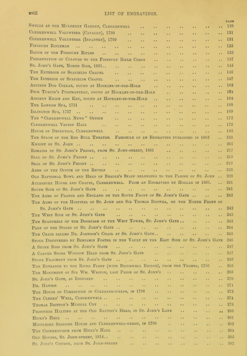 PAOK Swells at the Mulberry Garden, Clerkenwell 128 Clerkenwell Volunteer (Cavalry), 1799 .. .. .. .. .. .. .. .. 131 Clerkenwell Volunteer (Infantry), 1799 131 Finsbury Rifleman 135 Badge of the Finsbury Rifles 135 Presentation of Colours to the Finsbury Rifle Cores .. .. .. .. .. .. 137 St. John’s Gate, North Side, 1661 145 The Exterior of Spafields Chapel .. .. .. .. ,. .. .. .. .. 146 The Interior of Spafields Chapel .. .. .. .. .. .. .. .. .. 147 Ancient Dog Collar, found at IIockley-in-the-Hole .. .. .. .. .. .. 163 Dick Turpin’s Portmanteau, found at Hockley--in-the-Hole .. .. .. .. .. 164 Ancient Knife and Key, found at Hockley-in-the-Hole .. .. .. .. .. .. 164 The London Spa, 1731 .. 168 Islington Spa, 1737 .. .. .. 169 The “Clerkenwell News” Office .. .. .. .. .. .. .. .. .. 172 Clerkenwell Vestry IIall .. .. .. .. .. .. .. .. .. ..175 House of Detention, Clerkenwell .. .. .. .. .. .. .. .. ..185 The Stage of the Red Bull Theatre. Facsimile of an Engraving published in 1662 .. 193 Knight of St. John .. .. .. .. .. .. .. .. .. .. .. .. 205 Remains of St. John’s Priory, from St. John-street, 1661 .. .. .. .. .. 217 Seal of St. John’s Priory .. .. .. .. .. .. .. .. .. .. .. 219 Seal of St. John’s Priory .. .. .. .. .. .. .. .. .. .. .. 219 Arms of the Office op the Revels .. .. .. .. .. .. .. .. .. 223 Old Baptismal Bowl and Head of Beadle’s Staff belonging to the Parish of St. John .. 228 Aylesbury House and Chapel, Clerkenyvell. From an Engraving by Hollar in 1661. .. 241 South Side of St. J ohn s Gate .. •. .. •• •» .. •• •• •• •• 241 The Arms of France and England on the South Front of St. John’s Gate 242 The Arms of the Hospital of St. John and Sir Thomas Docwra, on the North Front of St. J ohn s Gate .. .. .. .. .. •. .. .. .. .. .. .. 242 The West Side of St. John’s Gate 243 The Spandrels of the Doorcasb of the West Tower, St. John’s Gatb 243 Part of the Stairs of St. John’s Gate .. .. .. .. .. .. .. .. .. 244 The Chair called Dr. Johnson’s Chair at St. John’s Gate.. .. .. .. .. .. 245 Stone Discovered by Benjamin Foster in the Vault on the East Side of St. John’s Gate 246 A Stone Boss from St. John’s Gatb 247 A Carved Stone Window Head from St. John’s Gate ..247 Stone Fragment from St. John’s Gate .. .. .. .. .. .. .. .. .. 248 The Entrance to the River Fleet (with Bridewell Bridge), from the Thames, 1756 .. 265 The Monument of Sir Wm. Weston, last Prior of St. John’s .. .. .. .. .. 265 St. John’s Gate, as Restored .. .. 270 Dr. IIawejs The House of Correction in Coldbath-fiklds, in 1798 The Clerks’ Well, Clerkenwell Thomas Britton’s Musical Cry Prisoners Halting at the Old Baptist’s Head, in St. John’s Lane Hicks’s Hall Middlesex Sessions House and Clerkenwell-green, in 1796 The Chimney-piece from Hicks’s Hall Old Houses, St. Joiin-strebt, 1814.. St. John’s Church, from St. John-street .. 271 .. 273 .. 274 .. 278 .. 2S8 .. 301 .. 303 .. 304 .. 305 .. 307