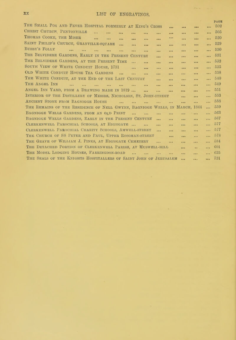Tiie Small Rox and Fever Hospital formerly at King’s Cross Christ Church, Pentonville Thomas Cooke, the Miser Saint Philip's Church, Granville-square Busby’s Folly The Belvidere Gardens, Early in the Present Century The Belvidere Gardens, at the Present Time South View of White Conduit House, 1731 Old White Conduit House Tea Gardens The White Conduit, at the End of the Last Century The Angel Inn Angel Inn Yard, from a Drawing made in 1819 Interior of the Distillery of Messrs. Nicholson, St. Joiin-street Ancient Stone from Bagnigge House The Bemains of the Residence of Nell Gwynn, Bagnigge Wells, Bagnigge Wells Gardens, from an old Print Bagnigge Wells Gardens, Early in the Present Century ... Clerkenwell Parochial Schools, at IIighgate Clerkenwell Parochial Charity Schools, Amwell-street The Church of SS Peter and Paul, Upper Bosoman-street The Grave of William J. Pinks, at IIighgate Cemetery The Detached Portion of Clerkenwell Parish, at Muswell-hill The Model Lodging Houses, Farringdon-road The Seals of the Knights Hospitallers of Saint John of Jerusai in Mar CH, 1841 EM PA OR 502 505 520 529 530 531 532 535 538 540 549 551 553 558 559 663 507 577 578 584 601 625 721