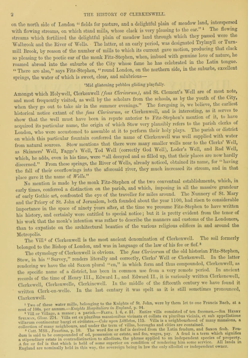 on tlie north side of London “ fields for pasture, and a delightful plain of meadow land, interspersed with flowing streams, on which stand mills, whose clack is very pleasing to the ear. 1 The flon ing streams which fertilized the delightful plain of meadow land through which they passed were the AYalbrook and the River of Wells. The latter, at an early period, was designated Trylmyll or Turn- mill Brook, by reason of the number of mills to which its current gave motion, producing that clack so pleasing to the poetic ear of the monk Pitz-Stephen, when, imbued with genuine love of nature, he roamed abroad into the suburbs of the City whose fame he has celebrated in the Latin tongue. “ There are also,” says Fitz-Stepben, “round London, on the northern side, in the suburbs, excellent springs, the water of which is sweet, clear, and salubrious— ’Mid glistening pebbles gliding playfully. Amongst which Holywell, Clorkenwcll ffons Clericorum J, and St. Clements Well are of most note, and most frequently visited, as well by the scholars from the schools, as by the youth oi the City, when they go out to take air in the summer evenings.” The foregoing is, we believe, the earliest historical notice extant of the fans Clericorum, or Clerkenwell, and is interesting, as it serves to show that the well must have been in repute anterior to Pitz-Stephen’s mention of it, to have acquired its particular name, the origin of which Stow very plausibly refers to the parish clerks of London, who were accustomed to assemble at it to perform their holy plays. The parish or district on which this particular fountain conferred the name of Clerkenwell was well supplied with water from natural sources. Stow mentions that there were many smaller wells near to the Clerks’ Well, as Skinners’ Well, Pagge’s Well, Tod Well (correctly God AYell), Loder’s Well, and Rad Well, which, he adds, even in his time, were “all decayed and so filled up, that their places arc now hardly discerned.” Prom these springs, the River of Wells, already noticed, obtained its name, for “ having the fall of then’ overflowings into the aforesaid river, they much increased its stream, aud in that place gave it the name of Wells.” . No mention is made by the monk Pitz-Stephcn of the two conventual establishments, which, m early times, conferred a distinction on the parish, and which, imposing in all the massive grandeur of early Gothic art, confronted the eye of the traveller for miles around. The Nunnery of St. Mary and the* Priory of St. John of Jerusalem, both founded about the year 1100, had risen to considerable importance in the space of ninety years after, at the time we presume Fitz-Stephen to have written his history, and certainly were entitled to special notice; but it is pretty c\ ident from the tenor of his work that the monk’s intention was rather to describe the manners and customs of the Londoners, than to expatiate on the architectural beauties of the various religious edifices in and around the Metropolis. The Till2 of Clerkenwell is the most ancient denomination of Clerkenwell. The soil formerly belonged to the Bishop of London, and was in language of the law of his fee or fief.3 The etymology of Clerkenwell is obvious. The fons Clericorum of the old historian Fitz-Stephen, Stow, in his “ Survey,” renders literally and correctly, Clerks’ AYell or Clerkenwell. In the latter rendering we have the old Saxon plural “cn,” in which form and thus compounded, Clerkenwell, as the specific name of a district, has been in common use from a very remote period. In ancient records of the time of Ilenry III., Edward I., and Edward II., it is variously written Clerkenewell, Clcrkewell, Clerkenwellc, Clerkinewcll. In the middle of the fifteenth century we have found it written Clerk-cn-welle. In the last century it was spelt as it is still sometimes pronounced, Clarkcnwell. 1 Two of these water mills, belonging to tlie Knights of St. John, were by them let to one Francis Bach, at a vpiit of 100s ner annum.—Knights Hospitcdicvs in England, p. 94. 2 Vill or Village a manor; ‘a parish.—Fleta. 1. 6, c. 51. Entire vills consisted of ten freemen.—Sir Henry Sr elm in Gloss 274 Villa est expluribus mansionibus vicinata et collata ex pluribus vicinis, ct sub appcllatione villarum’continentur burgi et civitates.—Coke upon Littleton, 115- Villa is a neighbourhood of many mansions, a collection of many neighbours, and under the term of villas, boroughs and cities are contained. 3 Cott MSS Faustina, p. 10. The word fee or lief is derived from the Latin feudum, and Saxon fcoh. 1'cu- dum is said to be compounded of od, possession or estate, and feo, wages, pay. A feud is a term which signifies a stipendiary estate in contradistinction to allodium, the phrase applied to an independent species of property. A fee or fief is that which is held of some superior on condition of rendering him some service. All lands in England are nominally held in this wav, the sovereign being in law the only allodial or independent owner.
