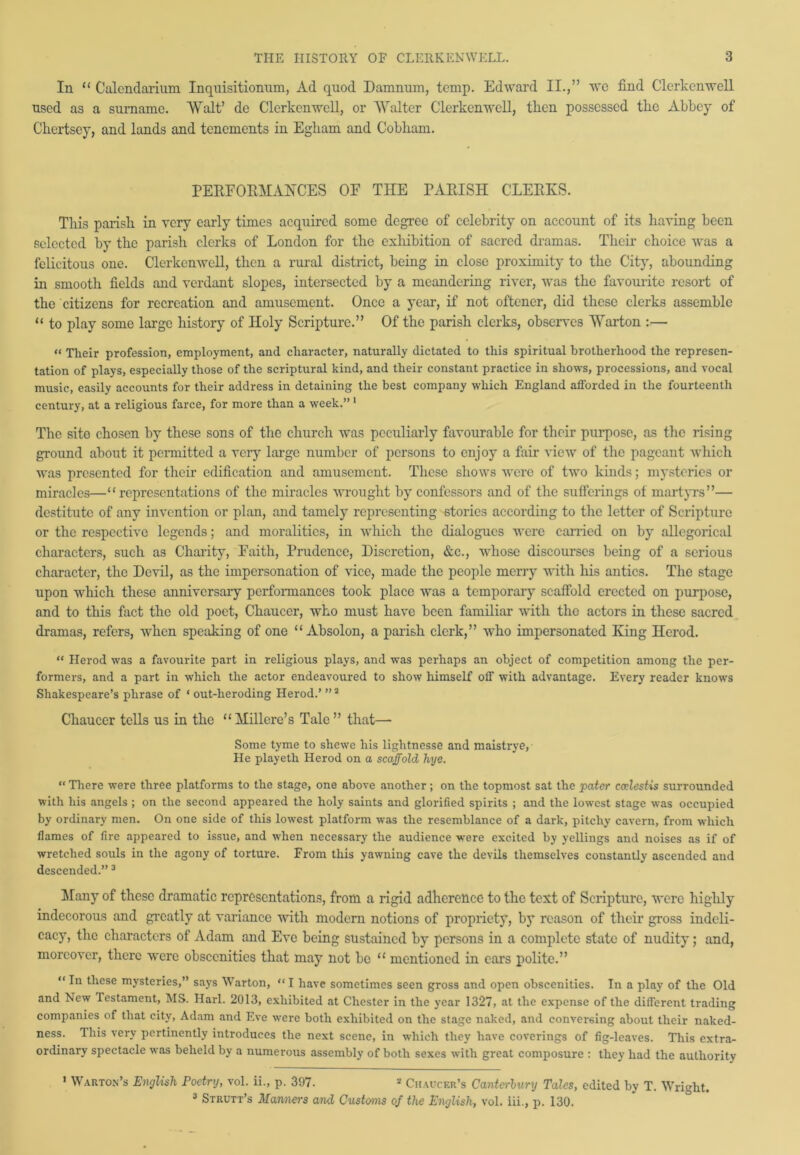 In “ Calcndarium Inquisitionum, Ad quod Damnum, temp. Edward II.,” we find Clerkcnwell used as a surname. Walt’ do Clerkcnwell, or Walter Clerkcnwell, then possessed the Abbey of Chertsey, and lands and tenements in Egliam and Cobham. PERFORMANCES OF THE PARISH CLERKS. This parish in very early times acquired some degree of celebrity on account of its having been selected by the parish clerks of London for the exhibition of sacred dramas. Their choice was a felicitous one. Clerkcnwell, then a rural district, being in close proximity to the City, abounding in smooth fields and verdant slopes, intersected by a meandering river, was the favourite resort of the citizens for recreation and amusement. Once a year, if not oftener, did these clerks assemble “ to play some large history of Holy Scripture.” Of the parish clerks, observes Warton — “ Their profession, employment, and character, naturally dictated to this spiritual brotherhood the represen- tation of plays, especially those of the scriptural kind, and their constant practice in shows, processions, and vocal music, easily accounts for their address in detaining the best company which England afforded in the fourteenth century, at a religious farce, for more than a week.” 1 * The sito chosen by these sons of the church was peculiarly favourable for their purpose, as the rising ground about it permitted a very large number of persons to enjoy a fair view of the pageant which was presented for their edification and amusement. These shows were of two kinds; mysteries or miracles—“representations of the miracles wrought by confessors and of the sufferings of martyrs”— destitute of any invention or plan, and tamely representing stories according to the letter of Scripture or the respective legends; and moralities, in which the dialogues were carried on by allegorical characters, such as Charity, Faith, Prudence, Discretion, &c., whose discourses being of a serious character, the Devil, as the impersonation of vice, made the people merry with his antics. The stage upon which these anniversary performances took place was a temporary scaffold erected on purpose, and to this fact the old poet, Chaucer, who must have been familiar with the actors in these sacred dramas, refers, when speaking of one “ Absolon, a parish clerk,” who impersonated King Herod. “ Herod was a favourite part in religious plays, and was perhaps an object of competition among the per- formers, and a part in which the actor endeavoured to show himself off with advantage. Every reader knows Shakespeare’s phrase of ‘ out-heroding Herod.’ ”3 Chaucer tells us in the “ Millcre’s Tale ” that—- Some tyme to shewe his lightnesse and maistrye, He playeth Herod on a scaffold hye. “ There were three platforms to the stage, one above another; on the topmost sat the pater codestis surrounded with his angels ; on the second appeared the holy saints and glorified spirits ; and the lowest stage was occupied by ordinary men. On one side of this lowest platform was the resemblance of a dark, pitchy cavern, from which flames of fire appeared to issue, and when necessary the audience were excited by yellings and noises as if of wretched souls in the agony of torture. From this yawning cave the devils themselves constantly ascended and descended.” 3 Many of these dramatic representations, from a rigid adherence to the text of Scripture, were highly indecorous and greatly at variance with modern notions of propriety, by reason of their gross indeli- cacy, the characters of Adam and Eve being sustained by persons in a complete state of nudity; and, moreover, there were obscenities that may not be “ mentioned in ears polite.” “ In these mysteries,” says Warton, “ I have sometimes seen gross and open obscenities. In a play of the Old and New Testament, MS. Harl. 2013, exhibited at Chester in the year 1327, at the expense of the different trading companies of that city, Adam and Eve were both exhibited on the stage naked, and conversing about their naked- ness. Ihis very pertinently introduces the next scene, in which they have coverings of fig-leaves. This extra- ordinary spectacle was beheld by a numerous assembly of both sexes with great composure : they had the authority 1 Warton’s English Poetry, vol. ii., p. 397. 3 Chaucer’s Canterbury Talcs, edited by T. Wright. 3 Strutt’s Manners and Customs of the English, vol. iii., p. 130.