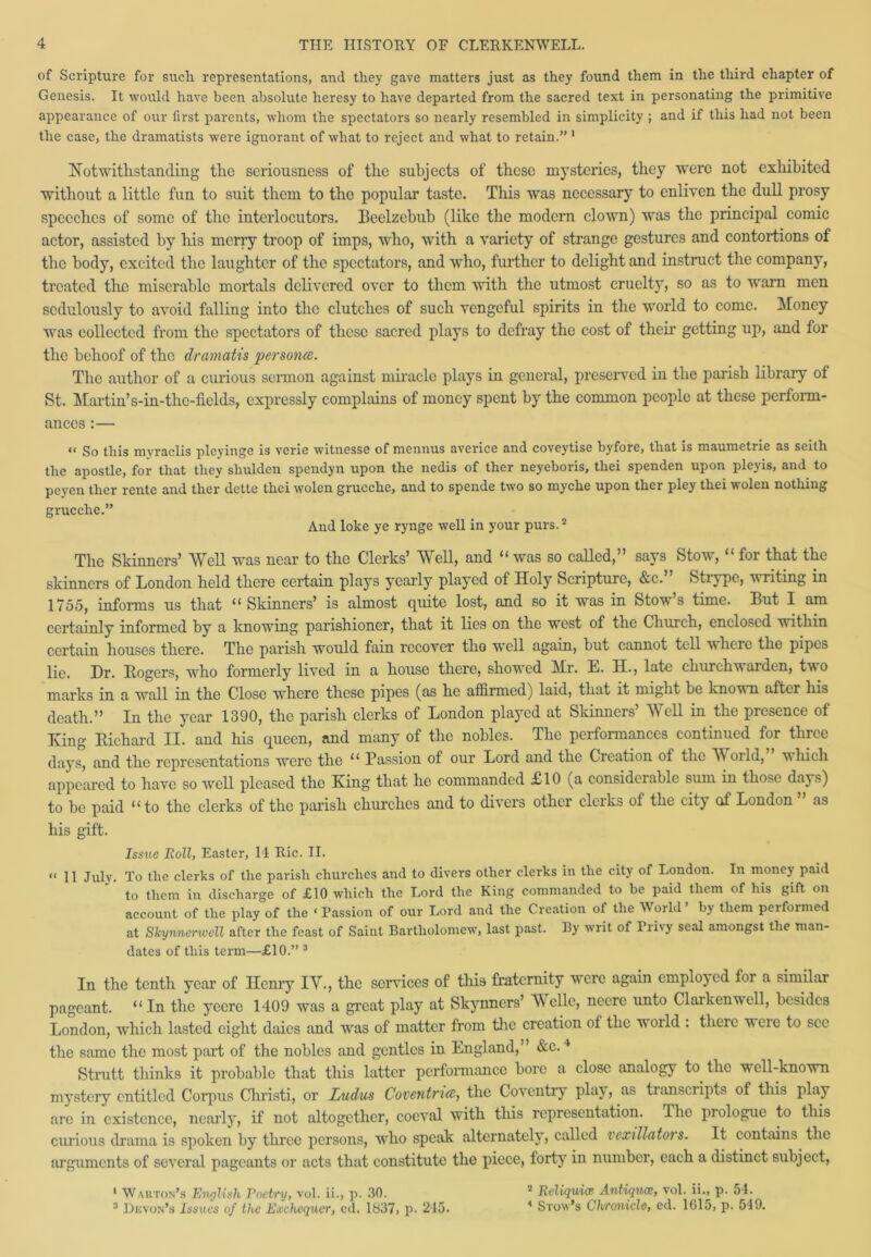 of Scripture for such representations, and they gave matters just as they found them in the third chapter of Genesis. It would have been absolute heresy to have departed from the sacred text in personating the primitive appearance of our first parents, whom the spectators so nearly resembled in simplicity ; and if this had not been the case, the dramatists were ignorant of what to reject and what to retain.” 1 Notwithstanding the seriousness of the subjects of these mysteries, they were not exhibited without a little fun to suit them to the popular taste. This was necessary to enliven the dull prosy speeches of some of the interlocutors. Beelzebub (like the modern clown) was the principal comic actor, assisted by his merry troop of imps, who, with a variety of strange gestures and contortions of the body, excited the laughter of the spectators, and who, further to delight and instruct the company, treated the miserable mortals delivered over to them with the utmost cruelty, so as to warn men sedulously to avoid falling into the clutches of such vengeful spirits in the world to come. Money was collected from the spectators of these sacred plays to defray the cost of their getting up, and for the behoof of the dramatis personce. The author of a curious sermon against miracle plays in general, preserved in the parish library of St. Martin’ s-in-the-fields, expressly complains of money spent by the common people at these perform- ances :— « go this myraclis pleyinge is verie witnesse of mennus averice and coveytise byfore, that is maumetrie as seitli the apostle, for that they shulden spendyn upon the nedis of ther neyeboris, tliei spenden upon pleyis, and to peyen ther rente and ther dette tliei wolen grucche, and to spende two so myche upon ther pley thei wolen nothing grucche.” And loke ye rynge well in your purs.2 The Skinners’ Well was near to the Clerks’ Well, and “ was so called,” says Stow, “ for that the skinners of London held there certain plays yearly played of Holy Scripture, &c.” Strype, writing in 1755, informs us that “ Skinners’ is almost quite lost, and so it was in Stov s time. But X am certainly informed by a knowing parishioner, that it lies on the west of the Church, enclosed within certain houses there. The parish would fain recover tho well again, but cannot tell where the pipes lie. Dr. Rogers, who formerly lived in a house there, showed Mr. E. H., late churchwarden, two marks in a wall in the Close where these pipes (as he afhrmed) laid, that it might be known after his death.” In the year 1390, the parish clerks of London played at Skinners’ Well in the presence of King Richard II. and his queen, and many of the nobles. The performances continued for three days, and the representations were the “ Passion of our Lord and the Creation ot the V orld, which appeared to have so well pleased the King that he commanded £10 (a considerable sum in those days) to be paid “ to the clerks of the parish churches and to divers other cleiks of the city of London as his gift. Issue Roll, Easter, 14 Ric. II. « 11 juiy. To the clerks of the parish churches and to divers other clerks in the city of London. In money paid to them in discharge of £10 which the Lord the King commanded to be paid them of his gift on account of the play of the ‘ Passion of our Lord and the Creation of the World’ by them performed at Skynnerwcll after the feast of Saint Bartholomew, last past. By writ of 1 iivy seal amongst the man- dates of this term—£10.” 3 In the tenth year of Henry IV., the sendees of this fraternity were again employed for a similar pageant. “In the ycerc 1409 was a great play at Skynners’ Velle, neere unto Clarkenwell, besides London, which lasted eight daies and was of matter from the creation ol the woild . theic ueie to see the same the most part of the nobles and gentles in England,” &c.4 Strutt thinks it probable that this latter performance bore a close analogy to the well-known mystery entitled Corpus Christi, or Ladies Coventries, the Coventry play, as tianscripts of this play are in existence, nearly, if not altogether, coeval with this representation. I he piologue to this ciuious drama is spoken by three persons, who speak alternately, called vexillators. It contains the arguments of several pageants or acts that constitute the piece, forty in number, each a distinct subject, 2 Reliquice Antiques, vol. ii., p. 54. 4 Srow’s Chronicle, ed. 1615, p. 549. 1 Warton’s English Poetry, vol. ii., p. 30. 3 Devon’s Issues of the Exchequer, ed. 1837, p. 215.