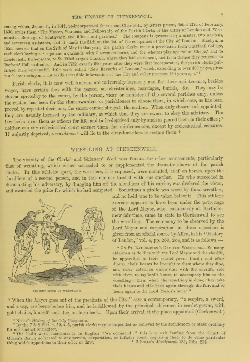 among whom, James I., in 1611, re-incorporated them ; and Charles I., by letters patent, dated 2<th of February, 1036, styles them ‘ The Master, Wardens, and Fellowship of the Parish Clerks of the Cities of London and West- minster, Borough of Southwark, and fifteen out parishes.’ The company is governed by a master, two wardens, and seventeen assistants, and it stands the 54th on the list of the companies of the Citj of London. Mach} n, in 1555, records that on the 27th of May in that year, the parish clerks made a procession from Guildhall College, each clerk having a ‘ cope and a garlande with C stremers borne, and the whettes playinge round Cliepe,’ and to Leadenliall, Bisliopsgate, to St. Ethelburga’s Church, where they had sacrament, and from thence they returned to Barbers’ Hall to dinner. And in 1732, exactly 500 years after they were first incorporated, the parish clerks pub- lished their very useful little work called ‘ New Remarks of London,’ which, extending to over 400 pages, gives much interesting and not easily accessible information of the City and other parishes 130 years ago. Parish clerks, it is now well known, arc universally laymen; and for their maintenance, besides wages, have certain fees with the parson on christenings, marriages, burials, &c. They may he chosen agreeably to the canon, by the parson, vicar, or minister of the several parishes only, unless the custom has been for the churchwardens or parishioners to choose them, in which case, as has been proved by repeated decisions, the canon cannot abrogate the custom. When duly chosen and appointed, they are usually licensed by the ordinary, at which time they arc sworn to obey the minister. ^ The law looks upon them as officers for life, and to be deprived only by such as placed them in their office ; 2 neither can any ecclesiastical court correct them for misdemeanors, except by ecclesiastical consulcs. If unjustly deprived, a mandamus3 will lie to the churchwardens to restore them.1 WRESTLING AT CLERKENWELL. The vicinity of the Clerks’ and Skinners’ Well was famous for other amusements, particularly that of wrestling, which either succeeded to or supplemented the dramatic shows of the parish clerks. In this athletic sport, the wrestlers, it is supposed, were mounted, as if on horses, upon the shoulders of a second person, and in this manner tussled with one another. He who succeeded in dismounting his adversary, by dragging him off the shoulders of his carrier, was declared the victor, and awarded the prize for which he had competed. Sometimes a girdle was worn by these wrestlers, and no hold was to be taken below it. This athletic exercise appears to have been under the patronage of the Lord Mayor, who, customarily at Bartholo- mew fan’ time, came in state to Clerkenwell to see the wrestling. The cci'cmony to be observed by the Lord Mayor and corporation on these occasions is given from an official source by Allen, in his “History of London,” vol. 4, pp. 253, 254, and is as follows:—• “ On St. Bvtholomew’s Day for Wrestling.—So many aldermen as do dine with my Lord Mayor and the sheriffs, be apparelled in their scarlet gowns lined; and after dinner, their horses be brought to them where they dine, and those aldermen which dine with the sheriffs, ride with them to my lord’s house, to accompany him to the wrestling ; then, vffien the wrestling is done, they take their horses and ride back again through the fair, and so ancient mode of wrestlino home again to the Lord Mayor’s house.” u When the Mayor goes out of the precincts of the City,” says a contemporary, “ a sceptre, a sword, and a cap, arc borne before him, and he is followed by the principal aldermen in scarlet gowns, with gold chains, himself and they on horseback. Upon their arrival at the place appointed (Clerkenwell) : Noble’s History of the City Companies. 2 By the 7 8c 8 Viet. c. 59, s'. 5, parish clerks maybe suspended or removed by the archdeacon or other ordinary for misconduct or neglect. 3 The Latin word mandamus is in English “ We command ; ” this is a writ issuing from the Court of Queen’s Bench addressed to any person, corporation, or inferior court, requiring them to do some particular thing which appertains to their office or duty.  2 Rolle’s Abridgment, 234, Gibs. 214.