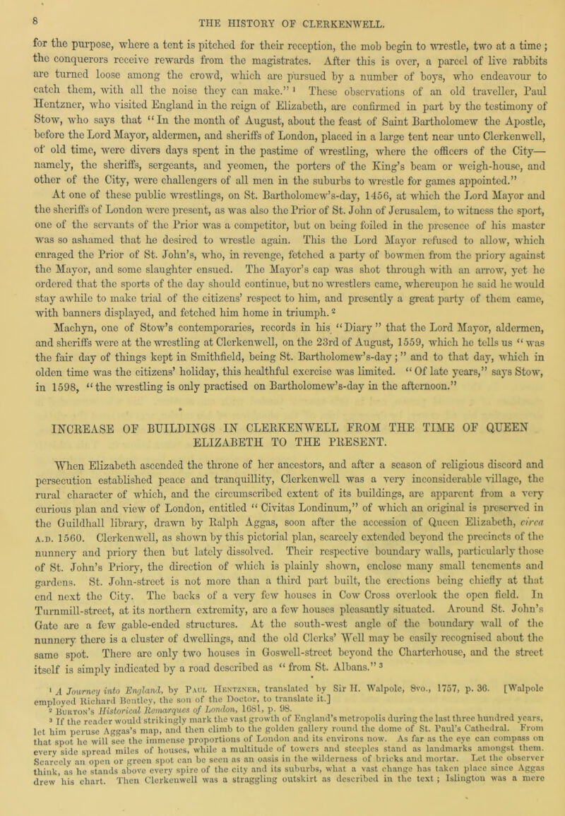 for the purpose, where a tent is pitched for their reception, the mob begin to wrestle, two at a time ; the conquerors receive rewards from the magistrates. After this is over, a parcel of live rabbits arc turned loose among the crowd, which are pursued by a number of boys, who endeavour to catch them, with all the noise they can make.” 1 These observations of an old traveller, Paul Hentzncr, who visited England in the reign of Elizabeth, are confirmed in part by the testimony of Stow, who says that “In the month of August, about the feast of Saint Bartholomew the Apostle, before the Lord Mayor, aldermen, and sheriffs of London, placed in a large tent near unto Clerkenwcll, of old time, were divers days spent in the pastime of wrestling, where the officers of the City— namely, the sheriffs, sergeants, and yeomen, the porters of the King’s beam or weigh-house, and other of the City, were challengers of all men in the suburbs to wrestle for games appointed.” At one of these public wrestlings, on St. Bartholomew’s-day, 1456, at which the Lord Mayor and the sheriffs of London were present, as was also the Prior of St. John of Jerusalem, to witness the sport, one of the servants of the Prior was a competitor, but on being foiled in the presence of his master was so ashamed that lie desired to wrestle again. This the Lord Mayor refused to allow, which enraged the Prior of St. John’s, who, in revenge, fetched a party of bowmen from the priory against the Mayor, and some slaughter ensued. The Mayor’s cap was shot through with an arrow, yet lie ordered that the sports of the day should continue, but no wrestlers came, whereupon he said he would stay awhile to make trial of the citizens’ respect to him, and presently a great party of them came, with banners displayed, and fetched him home in triumph.2 Machyn, one of Stow’s contemporaries, records in his “Diary” that the Lord Mayor, aldermen, and sheriffs were at the wrestling at Clerkenwcll, on the 23rd of August, 1559, which he tells us “ was the fair day of things kept in Smithfield, being St. Bartholomew’s-day; ” and to that day, which in olden time was the citizens’ holiday, this healthful exercise was limited. “ Of late years,” says Stow, in 1598, “the wrestling is only practised on Bartholomew’s-day in the afternoon.” INCREASE OF BUILDINGS IN CLERKENWELL FROM THE TIME OF QUEEN ELIZABETH TO THE PRESENT. When Elizabeth ascended the throne of her ancestors, and after a season of religious discord and persecution established peace and tranquillity, Clerkenwcll was a very inconsiderable village, the rural character of which, and the circumscribed extent of its buildings, are apparent from a very curious plan and view of London, entitled “ Civitas Londinum,” of which an original is preserved in the Guildhall library, drawn by Ralph Aggas, soon after the accession of Queen Elizabeth, circa a.i). 1560. Clerkenwell, as shown by this pictorial plan, scarcely extended beyond the precincts of the nunnery and priory then but lately dissolved. Their respective boundary walls, particularly those of St. John’s Priory, the direction of which is plainly shown, enclose many small tenements and gardens. St. Jolin-street is not more than a third part built, the erections being cliiefly at that end next the City. The backs of a very few houses in Cow Cross overlook the open field. In Turnmill-strcet, at its northern extremity, arc a few houses pleasantly situated. Around St. John’s Gate are a few gable-ended structures. At the south-west angle of the boundary wall of the nunnery there is a cluster of dwellings, and the old Clerks’ Well may be easily recognised about the same spot. There are only two houses in Goswell-strcet beyond the Charterhouse, and the street itself is simply indicated by a road described as “ from St. Albans.” 3 1 A Journey into England, by Paul Hentzner, translated by Sir H. Walpole, 8vo., 1757, p. 3G. [Walpole employed Richard Rcntley, the soil ot the Doctor, to tianslate it.] 2 Burton’s Historical Itonargucs of London, 16bl, p. 98. 3 If the reader would strikingly mark the vast growth of England’s metropolis during the last three hundred years, let him peruse Aggas’s map, and then climb to the golden gallery round the dome of St. Paul’s Cathedral. From that spot he will see the immense proportions of London and its environs now. As far as the eye can compass on every side spread miles of houses, while a multitude of towers and steeples stand as landmarks amongst them. Scarcely an open or green spot can be seen as au oasis in the wilderness of bricks and mortar. Let the observer think, as he stands above every spire of the city and its suburbs, what a vast change has taken place since Aggas drew 'his chart. Then Clerkenwell was a straggling outskirt as described in the text ; Islington was a mere