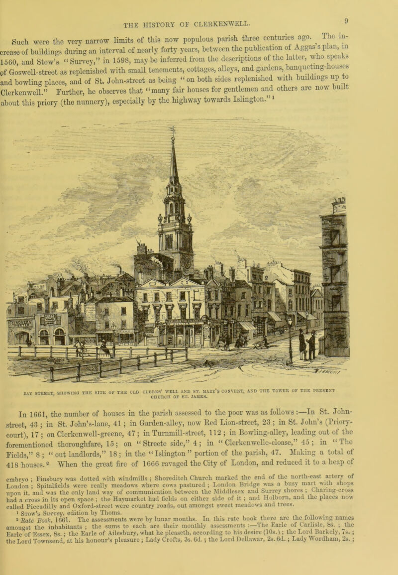 THE HISTORY OF CLERKENWELL. Such were the very narrow limits of this now populous parish three centuries ago. , The in- crease of buildings during an interval of nearly forty years, between the publication of Aggass plan, in 1560, and Stow’s “ Survey,” in 1598, maybe inferred from the descriptions of the latter, who speaks of Goswell-street as replenished with small tenements, cottages, alleys, and gardens, banqueting-houscs and bowling places, and of St. John-street as being “on both sides replenished with buildings up to Clerkenwell.” Further, he observes that “many fair houses for gentlemen and others are now built about this priory (the nunnery), especially by the highway towards Islington. 1 TwVY STREET SHOWING THE SITE OF THE OLD CLERKS* WELL AND ST. MARY S CONVENT, AND THE TO^ER OF THE FRESENT * CHURCH OF ST. JAMES. In 1661, the number of houses in the parish assessed to the poor was as follows :—In St. John- street, 43 ; in St. John’s-lane, 41 ; in Garden-alley, now Red Lion-street, 23 ; in St. John’s (Triory- court), 17 ; on Clerkcnwcll-greene, 47 ; in Turmnill-street, 112 ; in Bowling-alley, leading out of the forementioned thoroughfare, 15; on “ Strcete side,” 4; in “ Clcrkcnwellc-cloase,” 45; in “The Fields,” 8 ; “ out landlords,” 18 ; in the “Islington ” portion of the parish, 47. Making a total of 418 houses.2 When the great fire of 1666 ravaged the City of London, and reduced it to a heap of embryo ; Finsbury was dotted with windmills ; Shoreditch Church marked the end of the north-east artery of London ; Spitallields were really meadows where cows pastured; London Bridge was a busy mart \wth shops upon it, and was the only land way of communication between the Middlesex and Surrey shores ; Charing-cross had a cross in its open space ; the Haymarket had fields on either side of it ; and Holborn, and the places now called Piccadilly and Oxford-street were country roads, out amongst sweet meadows and trees. 1 Stow’s Survey, edition by Thoms. . „ . 2 Rate Book, 1661. The assessments were by lunar months. In this rate book there are the loilowing names amongst the inhabitants ; the sums to each are their monthly assessments :—The Earle of Carlisle, 8s. ; the Earle°of Essex, 8s. ; the Earle of Ailesburv, what he pleasetli, according to his desire (10s.) ; the Lord Barkely, 7s. ; the Lord Townsend, at his honour’s pleasure ; Lady Crofts, 3s. 6d.; the Lord Dellawar, 2s. 6d.; Lady Wordham, 2s.;
