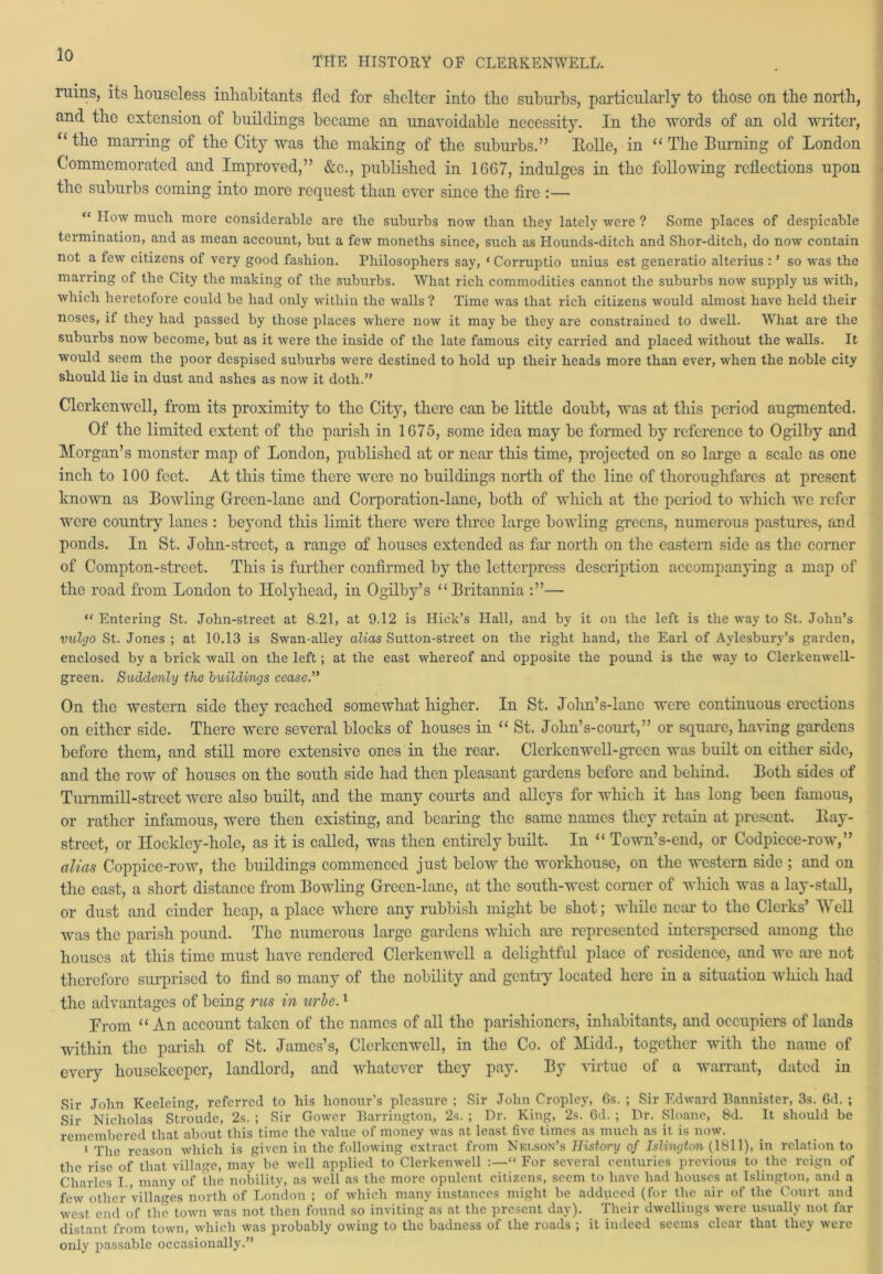 ruins, its houseless inhabitants fled for shelter into the suburbs, particularly to those on the north, and the extension of buildings became an unavoidable necessity. In the words of an old writer, “ the marring of the City was the making of the suburbs.” Bolle, in “ The Turning of London Commemorated and Improved,” &c., published in 16G7, indulges in the following reflections upon the suburbs coming into more request than ever since the fire :— “ How much more considerable are the suburbs now than they lately were ? Some places of despicable termination, and as mean account, but a few moneths since, such as Hounds-ditch and Shor-ditch, do now contain not a few citizens of very good fashion. Philosophers say, * Corruptio unius est generatio alterius : ’ so was the marring of the City the making of the suburbs. What rich commodities cannot the suburbs now supply us with, which heretofore could be had only within the walls ? Time was that rich citizens would almost have held their noses, if they had passed by those places where now it may be they are constrained to dwell. What are the suburbs now become, but as it were the inside of the late famous city carried and placed without the walls. It would seem the poor despised subuibs were destined to hold up their heads more than ever, when the noble city should lie in dust and ashes as now it doth.” Clerkenwell, from its proximity to the City, there can be little doubt, was at this period augmented. Of the limited extent of the parish in 1G75, some idea may be formed by reference to Ogilby and Morgan’s monster map of London, published at or near this time, projected on so large a scale as one inch to 100 feet. At this time there were no buildings north of the line of thoroughfares at present known as Bowling Green-lane and Corporation-lane, both of which at the period to which we refer were country lanes : beyond this limit there were three large bowling greens, numerous pastures, and ponds. In St. John-street, a range of houses extended as far north on the eastern side as the corner of Compton-strect. This is further confirmed by the letterpress description accompanying a map of the road from London to Holyhead, in Ogilby’s “Britannia — “ Entering St. Jobn-street at 8.21, at 9.12 is Hick’s Hall, and by it on the left is the way to St. John’s vulcjo St. Jones ; at 10.13 is Swan-alley alias Sutton-street on the right hand, the Earl of Aylesbury’s garden, enclosed by a brick wall on the left; at the east whereof and opposite the pound is the way to Clerkemvell- green. Suddenly the buildings cease.” On the western side they reached somewhat higher. In St. John’s-lano were continuous erections on either side. There were several blocks of houses in “ St. John’s-court,” or square, having gardens before them, and still more extensive ones in the rear. Clerkenwell-green was built on cither side, and the row of houses on the south side had then pleasant gardens before and behind. Both sides of Turnmill-street were also built, and the many courts and alleys for which it has long been famous, or rather infamous, were then existing, and bearing the same names they retain at present, ltay- strect, or Ilockley-hole, as it is called, was then entirely built. In “ Town’s-end, or Codpiece-row,” alias Coppice-row, the buildings commenced just below the workhouse, on the western side ; and on the east, a short distance from Bowling Green-lane, at the south-west corner of which was a lay-stall, or dust and cinder heap, a place where any rubbish might be shot; while near to the Clerks’ Well was the parish pound. The numerous large gardens which are represented interspersed among the houses at this time must have rendered Clerkenwell a delightful place of residence, and we are not therefore surprised to find so many of the nobility and gentry located here in a situation which had the advantages of being rns in uric.1 From “An account taken of the names of all the parishioners, inhabitants, and occupiers of lands within the parish of St. James’s, Clerkenwell, in the Co. of Midd., together with the name of every housekeeper, landlord, and whatever they pay. By virtue of a warrant, dated in Sir John Kceleing, referred to his honour’s pleasure ; Sir John Cropley, Gs. ; Sir Edward Bannister, 3s. Gd. ; Sir Nicholas Stroude, 2s. ; Sir Gower Barrington, 2s. ; Dr. King, 2s. Gd. ; Dr. Sloane, 8d. It should be remembered that about this time the value of money was at least five times as much as it is now. 1 The reason which is given in the following extract from Nelson’s History of Islington (1811), in relation to the rise of that village, may be well applied to Clerkenwell :—“ For several centuries previous to the reign of Charles I , many of the nobility, as well as the more opulent citizens, seem to have had houses at Islington, and a few other villages north of London ; of which many instances might be adduced (for the air of the Court and west end of the town was not then found so inviting as at the present day). Their dwellings were usually not far distant from town, which was probably owing to the badness of the roads ; it indeed seems clear that they were only passable occasionally.”