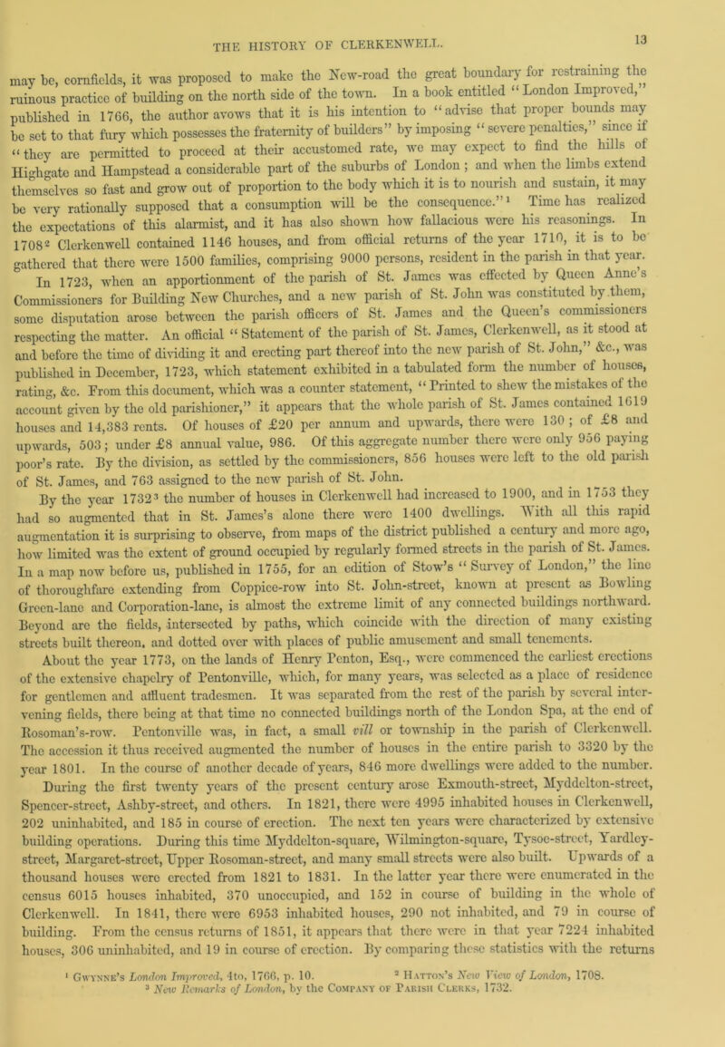 may be, cornfields, it was proposed to make the New-road the great boundary for restraining the ruinous practice of building on the north side of the town. In a book entitled “ London Improved, published in 1766, the author avows that it is his intention to “advise that proper bounds may be set to that fury which possesses the fraternity of builders” by imposing “ severe penalties,” since if “ they are permitted to proceed at their accustomed rate, we may expect to find the hills of High ate and Hampstead a considerable part of the suburbs of London ; and when the limbs extend themselves so fast and grow out of proportion to the body which it is to nourish and sustain, it may be very rationally supposed that a consumption will be the consequence.”1 Time has realized the expectations of this alarmist, and it has also shown how fallacious were his reasonings. In 17082 Clerkenwell contained 1146 houses, and from official returns of the year 1710, it is to be gathered that there were 1500 families, comprising 9000 persons, resident in the parish in that year. In 1723, when an apportionment of the parish of St. James was effected by Queen Anne s Commissioners for Building New Churches, and a new parish of St. John was constituted by them, some disputation arose between the parish officers of St. James and the Queen’s commissionci s respecting the matter. An official “ Statement of the parish of St. James, Clerkenwell, as it stood at and before the time of dividing it and erecting part thereof into the new parish of St. John,” &c., was published in December, 1723, which statement exhibited in a tabulated form the number of houses, rating, &c. From this document, which was a counter statement, “ Printed to shew the mistakes of the account given by the old parishioner,” it appears that the whole parish of St. James contained 1619 houses and 14,383 rents. Of houses of £20 per annum and upwards, there were 130 ; of £8 and upwards, 503 ; under £8 annual value, 986. Of this aggregate number there were only 956 paying poor’s rate. By the division, as settled by the commissioners, 856 houses were left to the old parish of St. James, and 763 assigned to the new parish of St. John. By the year 17323 the number of houses in Clerkenwell had increased to 1900, and in 1753 they had so augmented that in St. James’s alone there were 1400 dwellings. With all this rapid augmentation it is surprising to observe, from maps of the district published a century and moie ago, how limited was the extent of ground occupied by regularly formed streets in the parish of St. James. In a map now before us, published in 1755, for an edition of Stow’s “ Survey of London,” the line of thoroughfare extending from Coppice-row into St. John-strcct, known at present a.s Boiling Green-lane and Corporation-lane, is almost the extreme limit of any connected buildings norths ai d. Beyond are the fields, intersected by paths, which coincide with the direction of many existing streets built thereon, and dotted over with places of public amusement and small tenements. About the year 1773, on the lands of Henry Tcnton, Esq., were commenced the earliest erections of the extensive chapclry of Pentonvillc, which, for many years, was selected as a place of residence for gentlemen and affluent tradesmen. It was separated from the rest of the parish by several inter- vening fields, there being at that timo no connected buildings north of the London bpa, at the end of Rosoman’s-row. Pentonvillc was, in fact, a small mil or township in the parish of Clerkenwell. The accession it thus received augmented the number of houses in the entire parish to 3320 by the year 1801. In the course of another decade of years, 846 more dwellings were added to the number. During the first twenty years of the pi’esent century arose Exmouth-street, Myddelton-street, Spencer-street, Ashby-strcet, and others. In 1821, there were 4995 inhabited houses in Clerkenwell, 202 uninhabited, and 185 in course of erection. The next ten years were characterized by extensive building operations. During this time Myddelton-square, Wilmington-square, Tysoe-street, Yardley- strcct, Margaret-strcet, Upper Rosoman-strect, and many small streets were also built. Upwards of a thousand houses were erected from 1821 to 1831. In the latter year there were enumerated in the census 6015 houses inhabited, 370 unoccupied, and 152 in course of building in the whole ot Clerkenwell. In 1841, there were 6953 inhabited houses, 290 not inhabited, and 79 in course of building. From the census returns of 1851, it appears that there were in that year 7224 inhabited houses, 306 uninhabited, and 19 in course of erection. By comparing these statistics with the returns 1 Gwynne’s London Imirrovcd, 4to, 1760, p. 10. 2 Hatton’s New View of London., 1708. 3 New Remarks of London, by the Company of Parish Clerks, 1732.