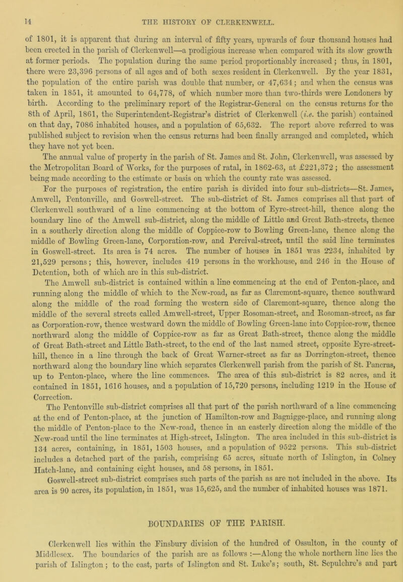 of 1801, it is apparent that during an interval of fifty years, upwards of four thousand houses had been erected in the parish of Clerkenwell—a prodigious increase when compared with its slow growth at former periods. The population during the same period proportionally increased ; thus, in 1801, there were 23,396 persons of all ages and of both sexes resident in Clerkenwell. By the year 1831, the population of the entire parish was double that number, or 47,634; and when the census was taken in 1851, it amounted to 64,778, of which number more than two-thirds were Londoners by birth. According to the preliminary report of the Registrar-General on the census returns for the 8th of April, 1861, the Superintendent-Registrar’s district of Clerkenwell (i.e. the parish) contained on that day, 7086 inhabited houses, and a population of 65,632. The report above referred to was published subject to revision when tho census returns had been finally arranged and completed, which they have not yet been. The annual value of property in the parish of St. James and St. John, Clerkenwell, was assessed by the Metropolitan Board of Works, for the purposes of ratal, in 1862-63, at £221,372 ; the assessment being made according to the estimate or basis on which the coimty rate was assessed. For the purposes of registration, the entire parish is divided into four sub-districts—St. James, Amwell, Pentonville, and Goswcll-street. The sub-district of St. James comprises all that part of Clerkenwell southward of a lino commencing at the bottom of Eyre-street-bill, thence along the boundary line of the Amwell sub-district, along the middle of Little and Great Bath-streets, thence in a southerly direction along the middle of Coppice-row to Bowling Green-lane, thence along the middle of Bowling Green-lane, Corporation-row, and Percival-strect, until the said lino terminates in Goswell-street. Its area is 74 acres. The number of houses in 1851 was 2234, inhabited by 21,529 persons; this, however, includes 419 persons in the workhouse, and 246 in the House of Detention, both of which are in this sub-district. The Amwell sub-district is contained within a line commencing at tlie end of Penton-place, and running along the middle of which to the New-road, as far as Clarcmont-square, thence southward along the middle of the road forming the western sido of Claremont-square, thence along the middle of the several streets called Amwell-street, Upper Rosoman-street, and Rosoman-street, as far as Corporation-row, thence westward down the middle of Bowling Green-lane into Coppice-row, thence northward along the middle of Coppice-row as far as Great Bath-street, thence along the middle of Great Bath-street and Little Bath-street, to the end of tho last named street, opposite Eyre-strect- hill, thence in a line through the back of Great 'Warner-street as far as Dorrington-strect, thence northward along the boundary line which separates Clerkenwell parish from the parish of St. Pancras, up to Penton-place, where the line commences. The area of this sub-district is 82 acres, and it contained in 1851, 1616 houses, and a population of 15,720 persons, including 1219 in the House of Correction. The Pentonville sub-district comprises all that part of the parish northward of a line commencing at the end of Penton-place, at the junction of Hamilton-row and Bagnigge-place, and running along the middle of Penton-place to the New-road, thence in an easterly direction along the middle of the ISTcw-road until the line terminates at High-street, Islington. The area included in this sub-district is 134 acres, containing, in 1851, 1503 houses, and a population of 9522 persons. This sub-district includes a detached part of the parish, comprising 65 acres, situate north of Islington, in Colncy Hatch-lane, and containing eight houses, and 58 persons, in 1851. Goswell-street sub-district comprises such parts of the parish as arc not included in the above. Its area is 90 acres, its population, in 1851, was 15,625, and the number of inhabited houses was 1871. BOUNDARIES OF THE PARISH. Clerkenwell lies within tho Finsbury division of the hunched of Ossulton, in the county of Middlesex. The boundaries of the parish are as follows :—Along the whole northern line lies the parish of Islington; to the cast, parts of Islington and St. Luke’s; south, St. Sepulchre’s and part