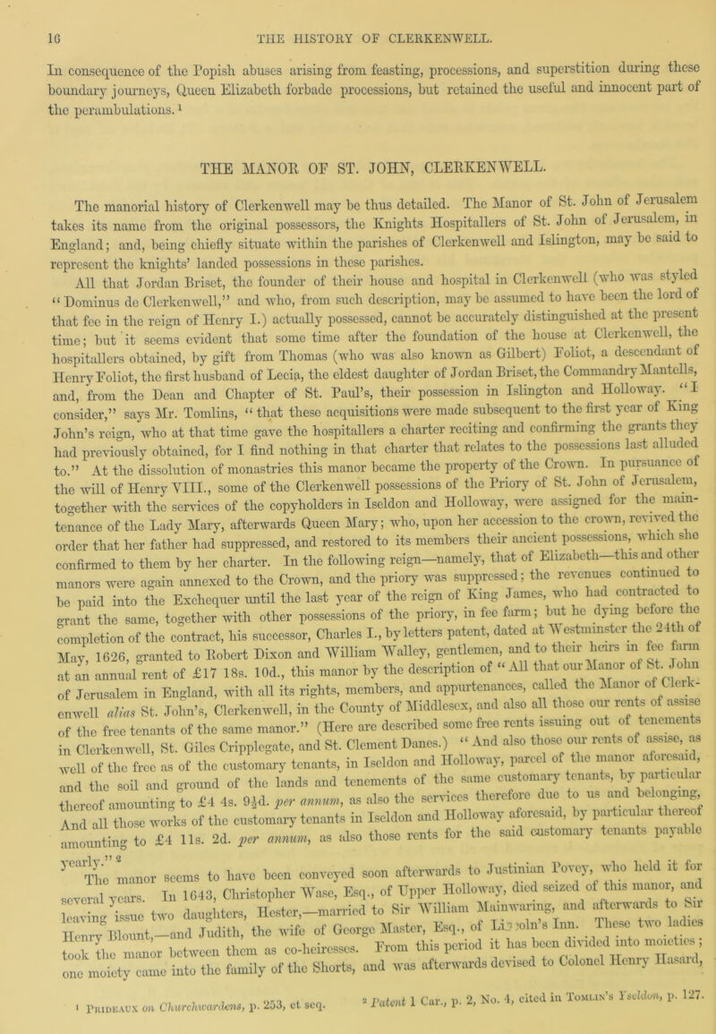 Iii consequence of the Popish abuses arising from feasting, processions, and superstition dining these boundary journeys, Queen Elizabeth forbade processions, but retained the useful and innocent part of the perambulations.1 THE MANOR OF ST. JOHN, CLERKENWELL. The manorial history of Clerkenwell may be thus detailed. The Manor of St. John of Jerusalem takes its name from the original possessors, the Knights Hospitallers of St. John of Jerusalem, m England; and, being chiefly situate within the parishes of Clerkenwell and Islington, may be said to represent the knights’ landed possessions in these parishes. All that Jordan Briset, the founder of their house and hospital in Clerkenwell (who was styled “ Dominus do Clerkenwell,” and who, from such description, may be assumed to have been the lord of that fee in the reign of Henry I.) actually possessed, cannot be accurately distinguished at the present time; but it seems evident that some time after the foundation of the house at Clerkenwell, the hospitallers obtained, by gift from Thomas (who was also known as Gilbert) Foliot, a descendant of Henry Foliot, the first husband of Lecia, the eldest daughter of Jordan Briset, the Commandry Mantclls, and, from the Dean and Chapter of St. Paul’s, their possession in Islington and Holloway. “I consider,” says Mr. Tomlins, “ that these acquisitions were made subsequent to the first year of King John’s reign, who at that time gave the hospitallers a charter reciting and confirming the grants they had previously obtained, for I find nothing in that charter that relates to the possessions last alluded to.” At the dissolution of monastries this manor became the property of the Crown. In pursuance ol the will of Henry VIII., some of the Clerkenwell possessions of the Priory of St. John of Jerusalem, together with the services of the copyholders in Iseldon and Holloway, were assigned for the main- tenance of the Lady Mary, afterwards Queen Mary; who, upon her accession to the crown, revived the order that her father had suppressed, and restored to its members their ancient possessions, which s ic confirmed to them by her charter. In the following reign—namely, that of Elizabeth—this and other manors were again annexed to the Crown, and the priory was suppressed; the revenues continued to be paid into the Exchequer until the last year of the reign of King James who had contracted to grant the same, together with other possessions of the priory, m fee farm; but lie dymg be oic ie completion of the contract, his successor, Charles I, by letters patent, dated at Westminster the 24th of May, 1626, granted to Robert Dixon and William Walley, gentlemen, and to their heirs in fee farm at an annual rent of £17 18s. 10d., this manor by the description of “ All that oui Manoi of St. o in of Jerusalem in England, with all its rights, members, and appurtenances, called the Manor of Clerk- enwell alias St. John’s, Clerkenwell, in the County of Middlesex, and also all those our rents of assise of the free tenants of the same manor.” (Here are described some free rents issuing out of tenements in Clerkenwell, St. Giles Cripplegate, and St. Clement Danes.) “ And also those our rents of assise as well of the free as of the customary tenants, in Iseldon and Holloway, parcel of the manor alo esa d, and the soil and ground of the lands and tenements of the same customary tenants, by paiticu ai thereof amounting to £4 4s. 9Id. ^ «, as also the services therefore dim to us and belonging And all those works of the customary tenants in Iseldon and Holloway aforesaid, by particu ai uieo amounting to £4 11s. 2d. per annum, as also those rents for the said customary tenants payable } 0,1 The manor seems to have been conveyed soon afterwards to Justinian Voxey, who held it for sever 1 years In 1643, Christopher Wase, Esq., of Upper Holloway, died seized of this manor, and leaving ^issue two daughters, Hester,-married to Sir William Mainwanng and afterwards to Sir Ilenrv Blount,-and Judith, the wife of George Master, Esq., of Disjoin s Inn. These two ladies took the manor between them as co-heiresses. From this period it lias been divided into moieties one moiety came into the family of the Shorts, and was afterwards devised to Colonel Henry Hasan ,