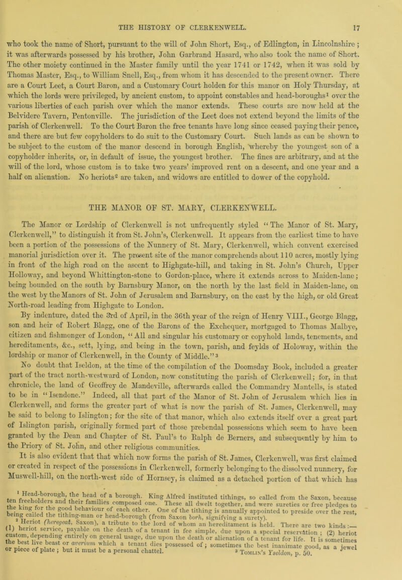 who took the name of Short, pursuant to the will of John Short, Esq., of Edlington, in Lincolnshire ; it was afterwards possessed by his brother, John Garbrand Hasard, who also took the name of Short. The other moiety continued in the Master family until the year 1741 or 1742, when it was sold by Thomas Master, Esq., to William Snell, Esq., from whom it has descended to the present owner. There are a Court Leet, a Court Baron, and a Customary Court holden for this manor on Holy Thursday, at which the lords were privileged, by ancient custom, to appoint constables and head-boroughs1 over the various liberties of each parish over which the manor extends. These courts are now held at the Belvidere Tavern, Pentonville. The jurisdiction of the Leet does not extend beyond the limits of the parish of Clerkenwell. To the Court Baron the free tenants have long since ceased paying their pence, and there arc but few copyholders to do suit to the Customary Court. Such lands as can be shown to be subject to the custom of the manor descend in borough English, whereby the youngest son of a copyholder inherits, or, in default of issue, the youngest brother. The fines are arbitrary, and at the will of the lord, whose custom is to take two years’ improved rent on a descent, and one year and a half on alienation. No heriots2 are taken, and widows are entitled to dower of the copyhold. THE MANOR OE ST. MARY, CLERKENWELL. The Manor or Lordship of Clerkenwell is not unfrequently styled “ The Manor of St. Mary, Clerkenwell,” to distinguish it from St. John’s, Clerkenwell. It appears from the earliest time to have been a portion of the possessions of the Nunnery of St. Mary, Clerkenwell, which convent exercised manorial jurisdiction over it. The present site of the manor comprehends about 110 acres, mostly lying in front of the high road on the ascent to Ilighgate-hill, and taking in St. John’s Church, Upper Holloway, and beyond Whittington-stone to Gordon-place, where it extends across to Maiden-lane; being bounded on the south by Barnsbury Manor, on the north by the last field in Maiden-lane, on the west by the Manors of St. John of Jerusalem and Barnsbury, on the east by the high, or old Great North-road leading from Highgate to London. By indenture, dated the 3rd of April, in the 36th year of the reign of Henry Till., George Blagg, son and heir of Robert Blagg, one of the Barons of the Exchequer, mortgaged to Thomas Malbye, citizen and fishmonger of London, “All and singular his customary or copyhold lands, tenements, and hereditaments, &c., sett, lying, and being in the town, parish, and feylds of Iloloway, within the lordship or manor of Clerkenwell, in the County of Middle.”3 No doubt that Iseldon, at the time of the compilation of the Doomsday Book, included a greater part of the tract north-westward of London, now constituting the parish of Clerkenwell; for, in that chronicle, the land of Gcoflrey dc Mandeville, afterwards called the Commandry Mantclls, is stated to be in “Isendone.” Indeed, all that part of the Manor of St. John of Jerusalem which lies in Clerkenwell, and forms the greater part of what is now the parish of St. James, Clerkenwell, may be said to belong to Islington; for the site of that manor, which also extends itself over a great part of Islington parish, originally formed part of those prebendal possessions which seem to have been granted by the Dean and Chapter of St. Paul’s to Ralph de Berners, and subsequently by him to the Priory of St. John, and other religious communities. It is also evident that that which now forms the parish of St. James, Clerkenwell, was first claimed or created in respect of the possessions in Clerkenwell, formerly belonging to the dissolved nunnery, for Musu ell-hill, on the north-west side of Hornsey, is claimed as a detached portion of that which has t.n V?!£d^°r0UglV *fe. h®ad°f a borough. King Alfred instituted tithings, so called from the Saxon, because tl , • 1 e\s an families composed one- These all dwelt together, and were sureties or free pledges to hpincr pVil i nie d behaviour °f oach other. One of the tithing is annually appointed to preside over the rest, » \ c< tbe titlnng-man or head-borough (from Saxon borh, signifying a surety). (lieregeat, Saxon), a tribute to the lord of whom an hereditament is held. There are two kinds- serUcc’ pa>'able on the death of a tenant in fee simple, due upon a special reservation ; (2) heriot the W depeding entirel>' 011 Sen\ral usago. due upon the death or alienation of a tenant for life. It is sometimes S ntel T i ! which a tenant dies possessed of; sometimes the best inanimate good, as a iewel or piece of plate ; but it must be a personal chattel. 3 Tomlin’s Yseldon, p 50 J