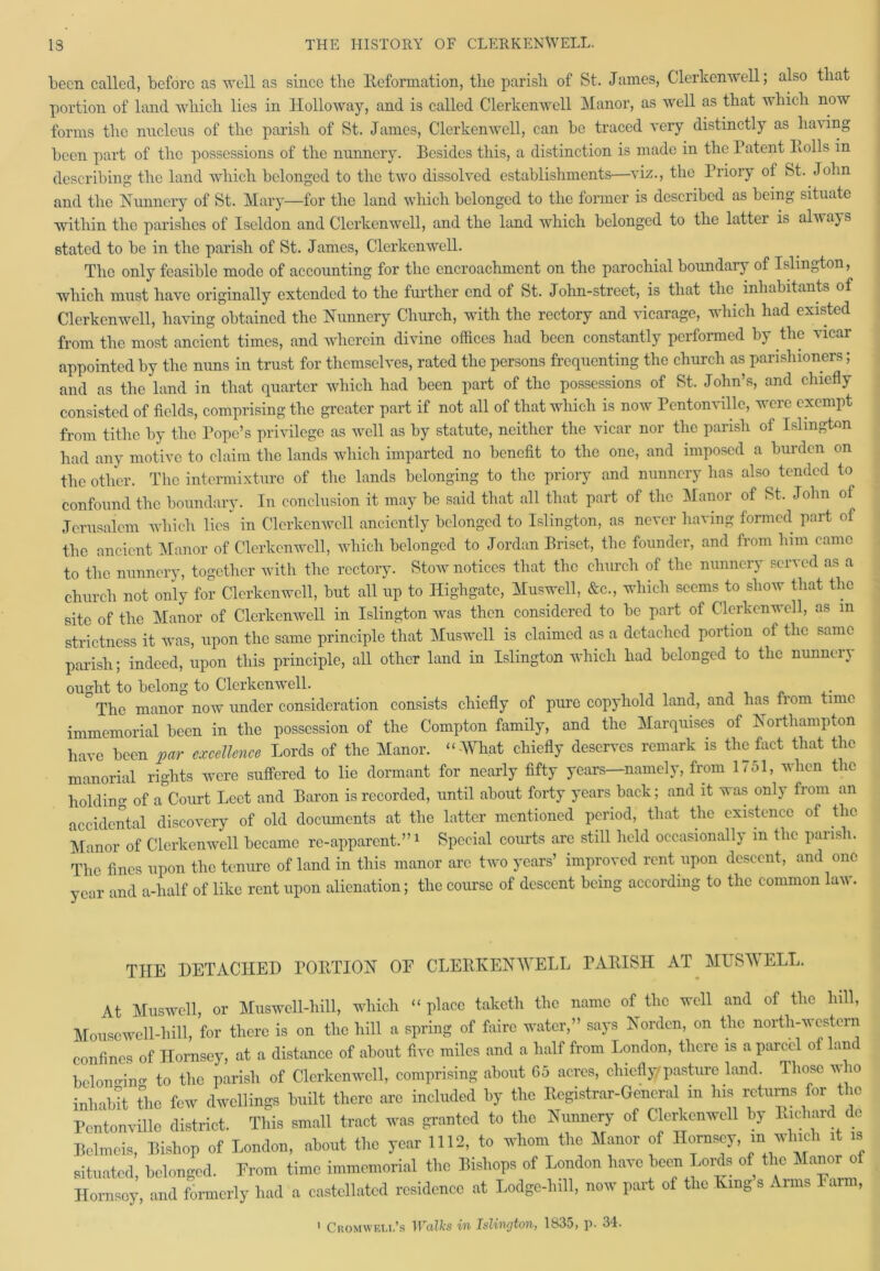 been called, before as well as since the Reformation, the parish of St. James, Clerkenwell; also that portion of land which lies in Holloway, and is called Clerkenwell Manor, as well as that which now forms the nucleus of the parish of St. James, Clerkenwell, can be traced very distinctly as ha\ing been part of the possessions of the nunnery. Besides this, a distinction is made in the Patent Polls in describing the land which belonged to the two dissolved establishments—viz., the Priory of St. John and the Nunnery of St. Mary—for the land which belonged to the former is described as being situate within the parishes of Iseldon and Clerkenwell, and the land which belonged to the lattei is alw ays stated to be in the parish of St. James, Clerkenwell. The only feasible mode of accounting for the encroachment on the parochial boundary of Islington, which must have originally extended to the further end of St. John-street, is that the inhabitants of Clerkenwell, having obtained the Nunnery Church, with the rectory and vicarage, which had existed from the most ancient times, and wherein divine offices had been constantly performed by the vicar appointed by the nuns in trust for themselves, rated the persons frequenting the church as parishioners; and as the land in that quarter which had been part of the possessions of St. John’s, and chiefly consisted of fields, comprising the greater part if not all of that which is now Pentonville, were exempt from tithe by the Pope’s privilege as well as by statute, neither the vicar nor the parish of Islington had any motive to claim the lands which imparted no benefit to the one, and imposed a burden on tbc other. The intermixture of the lands belonging to the priory and nunnery has also tended to confound the boundary. In conclusion it may be said that all that part of the Manor of St. John of Jerusalem which lies in Clerkenwell anciently belonged to Islington, as never having formed part of the ancient Manor of Clerkenwell, which belonged to Jordan Briset, the founder, and from him came to the nunnery, together with the rectory. Stow notices that the church of the nunnery served as a church not only for Clerkenwell, but all up to Highgatc, Muswell, &c., which seems to show that the site of the Manor of Clerkenwell in Islington was then considered to be part of Clerkenwell, as m strictness it was, upon the same principle that Muswell is claimed as a detached portion of the same parish; indeed, upon this principle, all other land in Islington which had belonged to the nunnery ought to belong to Clerkenwell. The manor now under consideration consists chiefly of pure copyhold land, and has from time immemorial been in the possession of the Compton family, and the Marquises of Northampton have been par excellence Lords of the Manor. “ What chiefly deserves remark is the fact that the manorial rights were suffered to lie dormant for nearly fifty years—namely, from 1751, when the hold in0- of a Court Leet and Baron is recorded, until about forty years back; and it was only from an accidental discovery of old documents at the latter mentioned period, that the existence of the Manor of Clerkenwell became re-apparent.”1 Special courts are still held occasionally m the parish. The fines upon the tenure of land in this manor arc two years’ improved rent upon descent, and one ear and a-half of like rent upon alienation; the course of descent being according to the common law. THE DETACHED PORTION OF CLERKENWELL PARISH AT MUSWELL. At Muswell, or Muswell-hill, which “ place taketh the name of the well and of the hill, Mousewell-hill, for there is on the hill a spring of fiiirc water,” says Norden, on the north-western confines of Hornsey, at a distance of about five miles and a half from London, there is a parcel of land belono-ino- to the parish of Clerkenwell, comprising about 65 acres, chiefly'pasture land. Those who inhabit the few dwellings built there arc included by the Registrar-General in Ins rrturns for the Pentonville district. This small tract was granted to the Nunnery of Clerkenwell by E.ehard de Belmeis, Bishop of London, about the year 1112, to whom the Manor of Hornsey, in winch it is situated, belonged. Prom time immemorial the Bishops of London have been Lords of the Manor of Homsoy, and formerly had a castellated residence at Lodge-lull, now part of the King s Aims 1 an , 1 Cromwell’s Walks in Islington, 1835, p. 34.