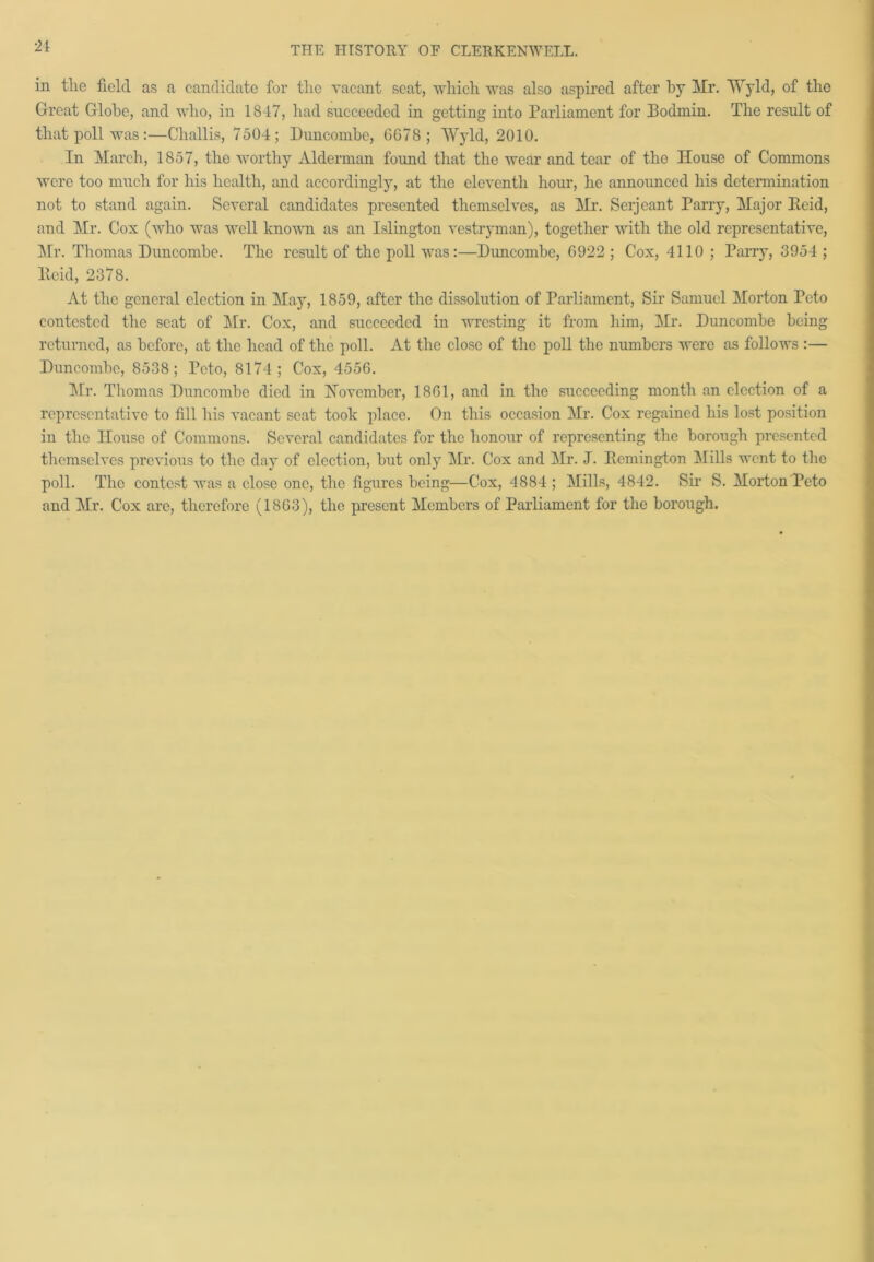 21 in the field as a candidate for the vacant seat, which was also aspired after by Hr. Wyld, of the Great Globe, and who, in 1847, had succeeded in getting into Parliament for Podmin. The result of that poll was:—Challis, 7504; Buncombe, 6678; Wyld, 2010. In March, 1857, the worthy Alderman foimd that the wear and tear of the House of Commons were too much for his health, and accordingly, at the eleventh hour, lie announced his determination not to stand again. Several candidates presented themselves, as Mr. Serjeant Parry, Major Reid, and Mr. Cox (who was well known as an Islington vestryman), together with the old representative, Mr. Thomas Duncombe. The result of the poll was:—Buncombe, 6922 ; Cox, 4110 ; Parry, 8954 ; llekl, 2378. At the general election in May, 1859, after the dissolution of Parliament, Sir Samuel Morton Peto contested the seat of Mr. Cox, and succeeded in wresting it from him, Mr. Buncombe being returned, as before, at the head of the poll. At the close of the poll the numbers were as follows :— Buncombe, 8538; Teto, 8174; Cox, 4556. Mr. Thomas Buncombe died in November, 1861, and in the succeeding month an election of a representative to fill his vacant scat took place. On this occasion Mr. Cox regained his lost position in the House of Commons. Several candidates for the honour of representing the borough presented themselves previous to the day of election, but only Mr. Cox and Mr. J. Remington Mills went to the poll. The contest was a close one, the figures being—Cox, 4884 ; Mills, 4842. Sir S. Morton Peto and Mr. Cox are, therefore (1863), the present Members of Parliament for the borough.