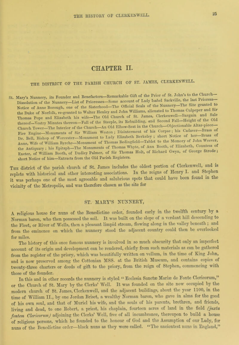 CHAPTER II. THE DISTRICT OF THE PARISH CHURCH OF ST. JAMES, CLERKENWELL. St. Mary’s Nunnery, its Founder and Benefactors—Remarkable Gift of the Prior of St. John s to the Churc Dissolution of the Nunnery—List of Prioresses—Some account of Lady Isabel SackvUle, the last Pnore®s Notice of Anne Borough, one of the Sisterhood-The Official Seals of the Nunnery-The Site granted to the Duke of Norfolk, re-granted to Walter Henley and John Williams, alienated to Thomas Culpeper and Sir Thomas Pope and Elizabeth his wife-The Old Church of St. James, Clerkenwel-Bargain and Sale thereof—Vestry Minutes thereon—Fall of the Steeple, its Rebuilding, and Second Fall—Height of the Church Tower-The Interior of the Church-An Old Elbow-Seat in the Church-Objectionable Altar-piece- Fire Engine—Monuments of Sir William Weston ; Disinterment of his Corpse ; Ins Cadaver Brass o Dr. Bell, Bishop of Worcester—Monument to Lady Elizabeth Berkeley ; short Notice of her-Brass ot Anne, Wife of William Byrche-Monument of Thomas Bedingfield-Tablet to the Memory of John W eever, the Antiquary ; his Epitaph—The Monuments of Thomas Whyte, of Ann Booth, of Elizabeth, Countess of Exeter, of William Booth, of Dudley Palmer, of Sir Thomas Holt, of Richard Gwyn, of George Strode ; short Notice of him—Extracts from the Old Parish Registers. The district of the parish church of St. James includes the oldest portion of Clerkenwell, and is replete with historical and other interesting associations. In the reigns of Henry I. and Stephen it was perhaps one of the most agreeable and salubrious spots that could have been found in the vicinity of the Metropolis, and was therefore chosen as the site for ST. MARY’S NUNNERY, A religious house for nuns of the Benedictine order, founded early in the twelfth century by a Norman baron, who then possessed the soil. It was built on the slope of a verdant hill descending to the Elect, or River of 'Wells, then a pleasant limpid stream, flowing along in the valley beneath ; and from the eminence on which the nunnery stood the adjacent country could then be overlooked for miles. The history of this once famous nunnery is involved in so much obscurity that only an imperfect account of its origin and development can be rendered, chiefly from such materials as can be gathered from the register of the priory, which was beautifully written on vellum, in the time of King John, and is now preserved among the Cottonian MSS. at the British Museum, and contains copies of twenty-three charters or deeds of gift to the priory, from the reign of Stephen, commencing with those of the founder. In this and in other records the nunnery is styled “ Ecclesia Sanctce Maria) de Fonte Clericorum,” or the Church of St. Mary by the Clerks’ Well. It was founded on the site now occupied by the modern church of St. James, Clerkenwell, and the adjacent buildings, about the year 1100, in the time of William II., by one Jordan Briset, a wealthy Norman baron, who gave in alms for the good of his own soul, and that of Muriel his wife, and the souls of his parents, brethren, and friends, living and dead, to one Robert, a priest, his chaplain, fourteen acres of land in the field fjuxta fontem Clericorum) adjoining the Clerks’ Well, free of all incumbrance, thereupon to build a house of religious persons, which he founded to the honour of God and the Assumption of cur Lady, for nuns of the Benedictine order—black nuns as they were called. “The ancicntest nuns in England,”
