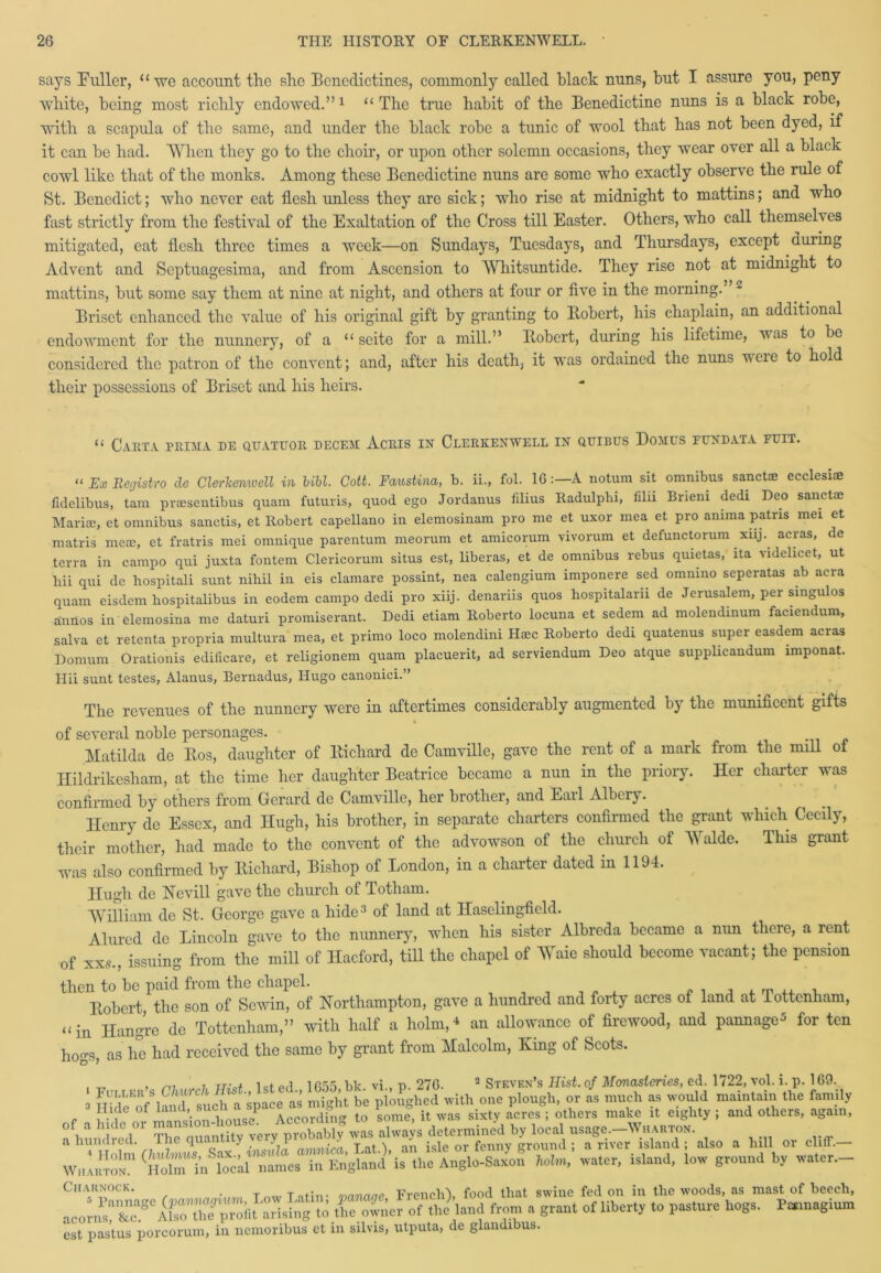 says Fuller, “-we account the she Benedictines, commonly called black nuns, but I assure you, peny white, being most richly endowed.”1 “The true habit of the Benedictine nuns is a black robe, with a scapula of the same, and under the black robe a tunic of wool that has not been dyed, if it can be had. When they go to the choir, or upon other solemn occasions, they wear over all a black cowl like that of the monks. Among these Benedictine nuns are some who exactly observe the rule of St. Benedict; who never eat flesh unless they are sick; who rise at midnight to mattins; and who fast strictly from the festival of the Exaltation of the Cross till Easter. Others, who call themselves mitigated, eat flesh three times a week—on Sundays, Tuesdays, and Thursdays, except during Advent and Septuagesima, and from Ascension to Whitsuntide. They rise not at midnight to mattins, but some say them at nine at night, and others at four or five in the morning.”* Briset enhanced the value of his original gift by granting to Robert, his chaplain, an additional endowment for the nunnery, of a “ seite for a mill.” Robert, during his lifetime, v as to be considered the patron of the convent; and, after his death, it was ordained the nuns u ei e to hold their possessions of Briset and his heirs. “ Carta prima de quatuor decf.m Acris in Clerkenwell in qtjibus Domes pendata feit. “ JEx Recjistro de Clerkenwell in bihl. Cott. Faustina, b. ii., fol. 16:—A notum sit omnibus sanctae ecclesiae fulelibus, tam pvaesentibus quam futuvis, quod ego Jordanus fdius Radulphi, filii Brieni dedi Deo sanctae Mariae, et omnibus sanctis, et Robert capellano in elemosinam pro me et uxor mea et pro amma patns mei et matris mere, et fratris mei omnique parentum meorum et amicorum vivorum et defunctorum xnj. acras, de terra in campo qui juxta fontem Clericorum situs est, liberas, et de omnibus rebus quietas, ita videlicet, ut hii qui de hospitali sunt nihil in eis clamare possint, nea calengium imponere sed omnino seperatas ab acra quam eisdem hospitalibus in eodem campo dedi pro xiij. denariis quos hospitalarn de Jerusalem, per singulos anrios in elemosina me daturi promiserant. Dedi etiam Roberto locuna et sedem ad molendinum faciendum, salva et retenta propria multura mea, et primo loco molendini Haec Roberto dedi quatenus super easdem acras Domum Orationis edificare, et religionem quam placuerit, ad serviendum Deo atque supplicandum imponat. Hii sunt testes, Alanus, Bernadus, Hugo canonici.” The revenues of the nunnery were in aftertimes considerably augmented by the munificent gifts of several noble personages. Matilda de Ros, daughter of Richard de Camville, gave the rent of a mark from the mill of Hildrikesham, at the time her daughter Beatrice became a nun in the priory. Her charter was confirmed by others from Gerard de Camville, her brother, and Earl Albery. Ilcnry de Essex, and Hugh, his brother, in separate charters confirmed the grant which Cecily, their mother, had made to the convent of the advowson of the church of Walde. This grant was also confirmed by Richard, Bishop of London, in a charter dated in 1194. Hugh de Nevill gave the church of Totham. William de St. George gave a hide3 of land at Hasclingficld. Alured de Lincoln gave to the nunnery, when Ins sister Albrcda became a nun there, a rent of xxs, issuing from the mill of Ilacford, till the chapel of Waie should become vacant; the pension then to be paid from the chapel. Robert the son of Sewin, of Northampton, gave a hundred and forty acres of land at lottenham, “in Hangre de Tottenham,” with half a holm,* an allowance of firewood, and pannage* for ten hogs, as he had received the same by grant from Malcolm, Ring of Scots. , m i xr.v* letpd bk vi t> 276. 2 Steven’s Hist, of Monasteries, ed. 1722, vol. i. p. 169. o ^“Amdtch i space as Plight be ploughed with one plough, or as much as would maintain the family . «‘f„e °f ‘'' ‘loTl ouse According to some”, it was sixty acres; others make it eighty ; and others, again, AtST The'quantity very probably was always ^a^yer^slandT'also a hi., or clitT- Wharton!1 (HolZtn l^k’Tiamc! in En'gland’is the Anglo-Saxon Mm, water, island, low ground by water— Charnock. t n-a, Tntin- manaae French'), food that swine fed on in the woods, as mast of beech, acornsX^A^rr^lit arising to the owner of the land from a grant of liberty to pasture hogs. Pasm.gium est pastus porcorum, in nemoribus et in silvis, utputa, de glandibus.