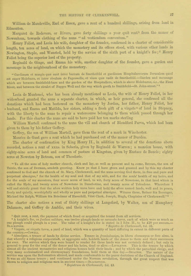 William (le Mandeville, Earl of Essex, gave a rent of a hundred shillings, arising from land in Edmonton. Margaret de Eedevers, or Hirers, gave forty shillings a year quit rent1 from the manor of Newenham, towards clothing of the nuns “ ad vestiendum conventum.” Henry Foliot, and Lecia his wife, daughter of the founder, confirmed in a charter of considerable length, ten acres of land, on which the monastery and its offices stood, with various other lands in Newington, Steple, and Wansted, held by the service of the sixth part of a knight’s fee;2 Henry Foliot being the superior lord of the property. Eeginald de Ginge, and Emma his wife, another daughter of the founder, gave a garden and messuage in the neighbourhood of the monastery. “Gardinum et masgia quae sunt inter barram de Smetliefeld et gardinnm Hospitalareorum Jerusalem quod est super Holeburn, et inter rivulum de Fageswelle, et vium quae vadit de Smetbefeld.—Garden and messuage which are between Smithfiekl-bars and the garden of the Hospitallers, which is above Holeburne, i.e., the Fleet River, and between the rivulet of Fagges Well and the way which goeth to Smithfield—St. Jolin-street.”3 'Lecia dc Mimtenci, who has been already mentioned as Lecia, the wife of Henry Foliot, in her widowhood granted the nuns a separate charter, in which, as heir general, she confirmed all the donations which had been bestowed on the monastery by Jordan, her father, Henry Foliot, her * husband, and Emma and Matilda, her sisters, adding a fresh gift of a virgate4 of land in Stepney, with the liberty to the nims to repair a watercourse belonging to them which passed through her lands. For this charter the nuns are said to have paid her ten marks sterling. William Martell confirmed to the nuns the vill and church of Blcndford Parva, which had been given to them by his father Geffrey. Geffrey, the son of William Martell, gave them the rent of a mark in Winchester. Maurice de Gant gave a rent which he had purchased out of the manor of Durslea. The charter of confirmation by King Henry II., in addition to several of the donations above recorded, notices a rent of xxxs. in Soberia, given by Eeginald de Warren; a mansion house, with eighty-nine acres of land and common of pasture at Kingstun, given by Eustace de Baucis; eighty acres at Neweton by Betram, son of Thcodoric. “ To all the sons of holy mother church, clerk and lay, as well as present and ta come, Betram, the son of Terrie, the son of Derman, sendeth greeting. Know ye that I have given and granted and by this my charter confirmed to God and the church of St. Mary, Clerkenwell, and the nuns serving God there, in free and pure and perpetual almoigne,5 for the health of my soul and that of my wife, and for the souls’ health of my heirs, and for the souls of my ancestors, four score acres of land, to wit, forty acres of Newetone, in that land which Is called the Hyde, and twenty acres of Newetone in Danebotine, and twenty acres of Tolesdone. Wherefore I will and strictly grant that the afore written holy nuns have and hold the afore named lands, well and in peace, freely and quietly, worsliipfully and wholly as pure and perpetual almoigne. Witness these, Reiner fitz Berenger, Michael fitz Ralph, William fitz Briedmar of Haverhill, Vitat Clerk, Joseph, Hugh, Chaplains of Clerkenwell.”6 The charter also notices a rent of thirty shillings at Langeford, by Walter, son of Humphrey Delamere, and Geffrey dc Amblic, and their wives. 1 Quit rent, a rent, the payment of which freed or acquitted the tenant from all services. 2 A knight’s fee, or feodum militarc, was twelve plough-lands or carucata terree, each of which were as much as one plough could plough in a year. The value of a knight’s fee is stated in 1 Edw. II., to be £20 per annum.— Blackstone. 3 Registro de Clerkenwell, fol. 32. 4 Virgate, or virgata terree, a yard of land, which was a quantity of land differing in extent in different parts of the country.—Cowell. 5 Almoigne, a tenure of lands by divine service. Tenure in frankalmoign, in libera eleernosyna or free alms, is that whereby a religious corporation, or aggregate sole, holdeth lands of the donor to them and their successors for ever. The service which they were bound to render for these lands was not certainly defined ; but only in general to pray for the soul of the donor and his heirs, dead or alive.—Littleton. This is the tenure by which almost all the ancient monasteries and religious houses held their lands ; and by which the parochial clergy, and very many ecclesiastical and eleemosynary foundations, hold them at this day.—Bkacton. The nature of the service was upon the Reformation altered, and made conformable to the purer doctrines of the Church of England. It was an old Saxon tenure ; and continued under the Norman revolution, through the great respect that was shown to religion and religious men in ancient times.—Blackstone. 6 Registrum de Clerkenwell, fol. 43.