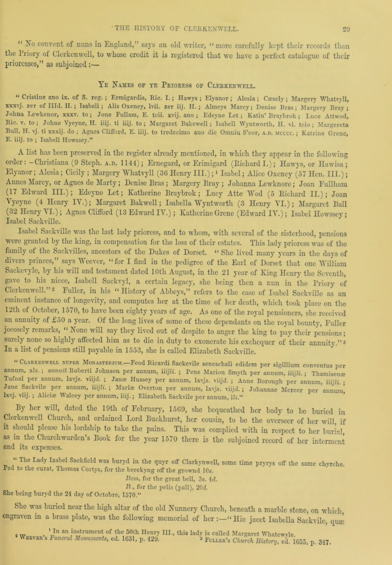 “ Xo convent of nuns in England,-’ says an old writer, “more carefully kept their records than the Priory of Clerkenwell, to whose credit it is registered that we have a perfect catalogue of their prioresses,” as subjoined :— Ye Hames of te Prioress of Clerkenwell. “ Cristine ano ix. of S. rcg. ; Ermigardis, Ric. I. ; Hawys ; Elyanor; Alesia ; C®sely ; Margery Wliatvyll, xxxvj. zer of Hid. II.; Isabell ; Alis Oxeney, lvii. zer iij. H. ; Almeys Marcy; Denise Eras; Margery Bray; Johna Lewkenor, xxxv. to; Jone Fullam, E. tcii. xvij. ano ; Edeyne Let; Katin’Braybrok ; Luce Attvvod, Ric. v. to; Johne Vyeyne, H. iiij. ti iiij. to; Margaret Bakewell ; Isabell Wyntwortli, II. vi. tcio ; Margereta Bull, H. vj. ti xxxij. do ; Agnes Clifford, E. iiij. to tredecimo ano die Omuiu S’cor, a.d, mcccc. ; Katrine Grene, E. iiij. to ; Isabell Howssey.” A list has been preserved in the register already mentioned, in which they appear in the following order: -Christiana (9 Steph. a.d. 1144); Ernegard, or Erimigard (Iticliard I.); Hawys, or Hawisa; Elyanor; Alesia; Cicily ; Margery Wliatvyll (36 Henry III.);1 Isabel; Alice Oxeney (57 Hen. III.); Anncs Marcy, or Agnes de Marty; Denise Bras ; Margery Bray ; Johanna Lewknorc; Joan Fullham (17 Edward III.); Edeyne Let; Katherine Braybrok; Lucy Atte Wod (5 Bichard II.); Joan Vyeyne (4 Henry IV.); Margaret Bakwell; Isabella Wyntworth (3 Henry VI.); Margaret Ball (32 Henry VI.); Agnes Clifford (13 Edward IV.); Katherine Grene (Edward IV.); Isabel Howssey; Isabel Sackville. Isabel Sackville was the last lady prioress, and to whom, with several of the sisterhood, pensions were granted by the king, in compensation for the loss of their estates. This lady prioress was of the family of the Sackvillcs, ancestors of the Dukes of Dorset. “ She lived many years in the days of divers princes,” says Weever, “for I find in the pedigree of the Earl of Dorset that one William Sackcvylc, by his will and testament dated lOtli August, in the 21 year of King Henry the Seventh, gave to his niece, Isabell Sackvyl, a certain legacy, she being then a nun in the Priory of Clerkenwell.”3 Fuller, in his “ History of Abbeys,” refers to the case of Isabel Sackville as an eminent instance of longevity, and computes her at the time of her death, which took place on the 12th of October, 1570, to have been eighty years of age. As one of the royal pensioners, she received an annuity of £50 a year. Of the long lives of some of these dependants on the royal bounty, Fuller jocosely remarks, “ Hone will say they lived out of despite to anger the king to pay their pensions; surely none so highly affected him as to die in duty to exonerate his exchequer of their annuity.”3 In a list of pensions still payable in 1553, she is called Elizabeth Sackville. “ Clarkenwell nuper Monasterium.—Fcod Ricardi Sackevile seneschal! edidem per sigillium convcntus per annum, xls. ; annuit Roberti Johnson per annum, iiijZi. ; Pene Marion Smyth per annum, iiijZL ; Thamisen® Tufnal per annum, lxvjs. viijd. ; Janae Hussey per annum, lxvjs. viijd. ; Anne Borough per annum, iiijZi. ; Jane Sackvilc per annum, iiijZt. ; Mari® Overton per annum, lxvjs. viijd. ; Joliannae Mercer per annum* lxvj. viij. ; Alici® Walcey per annum, iiij.; Elizabeth Sackvile per annum, Hi.” By her will, dated the 19th of February, 1569, she bequeathed her body to be buried in Clerkenwell Church, and ordained Lord Buckhurst, her cousin, to be the overseer of her will, if it should please his lordship to take the pains. This was complied with in respect to her burm!, as in the Churchwarden’s Book for the year 1570 there is the subjoined record of her interment and its expenses. _ “ Tlie Lady Izabcl Sackfield was buryd in the quyr off Clarkynwell, some time pryrys off the same chyrclie. Ped to the curat, Thomas Cortys, for the breekyng off the grownd 10s. Item, for the great bell, 3s. 4d. It., for the pelis (pall), 20d. She being buryd the 21 day of Octobre, 1570.” She was buried near the high altar of the old Kunnery Church, beneath a marble stone, on which, engraven in a brass plate, was the following memorial of her “Hie jacct Isabella Sackvilc, qua 1 In an instrument of the 50th Henry III., this 2 Weever’s Funeral Monuments, ed. 1631, p. 429. lady is called Margaret Whatewyle. 3 Fuller’s Church History, ed. 1655, p. 347.