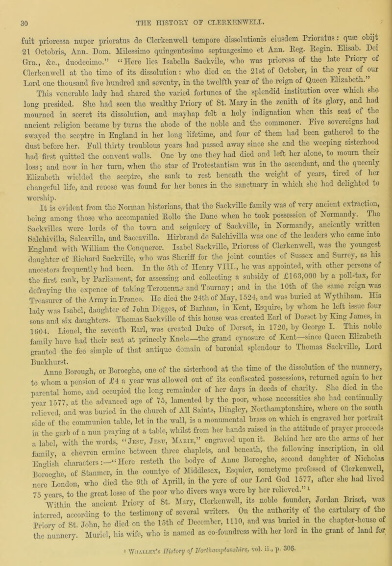 fuit prioressa nuper prioratus do Clcrkenwell tempore dissolutionis eiusdcm Prioratus. oLijt 21 Octobris, Arm. Dom. Milessimo quingentesimo septuagcsimo et Ann. Reg. Begin. Elisab. Dei Gra., &c., duodecimo.” “Here lies Isabella Sackvile, who was prioress of the late Piioiv of Clcrkenwell at the time of its dissolution: who died on the 21st of October, in the yeai of ^our Lord one thousand five hundred and seventy, in the twelfth year of the reign of Queen Elizabeth. This venerable lady had shared the varied fortunes of the splendid institution oicr which she long presided. She had seen the wealthy Priory of St. Mary in the zenith of its glory, and had mourned in secret its dissolution, and mayhap felt a holy indignation when this seat of the ancient religion became by turns the abode of the noble and the commoner. Eho sovereigns had swayed the sceptre in England in her long lifetime, and four of them had been gatheied to the dust before her. Pull thirty troublous years had passed away since she and the weeping sisterhood had first quitted the convent walls. One by one they had died and left her alone, to mourn their loss; and now in her turn, when the star of Protestantism was in the ascendant, and the queenly Elizabeth wielded the sceptre, she sank to rest beneath the weight of years, tired of her changeful life, and renoso was found for her bones in the sanctuary in which she had delighted to worship. It is evident from the Norman historians, that the Sackville family was of very ancient extraction, being among those who accompanied Rollo the Dane when ho took possession of Normandy. The Sackvilles were lords of the town and seigniory of Sackville, in Normandy, anciently written Salchivilla, Salcavilla, and Saccavilla. Hirbrand de Salchivilla was one of the leaders who came into England with William the Conqueror. Isabel Sackville, Prioress of Clcrkenwell, was the youngest daughter of Richard Sackville, who was Sheriff for the joint counties of Sussex and Surrey, as his ancestors frequently had been. In the 5tli of Henry VIII., he was appointed, with other persons of the first rank, by Parliament, for assessing and collecting a subsidy of £163,000 by a poll-tax, foi defraying the cxpence of taking Terouenna and Tournay; and in the 10th of the same reign was Treasurer of the Army in Erance. He died the 24th of May, 1524, and was buried at AVythiham. His lady was Isabel, daughter of John Digges, of Barham, in Kent, Esquire, by whom he left issue four sons and six daughters. Thomas Sackville of this house was created Earl of Dorset by King James, m 1604. Lionel, the seventh Earl, was created Duke of Dorset, in 1720, by George I. This noble family have had their seat at princely Knolc—the grand cynosure of Kent—-since Queen Elizabeth granted the fee simple of that antique domain of baronial splendour to Thomas Sackville, Loul Anne Borough, or Boroeghc, one of the sisterhood at the time of the dissolution of the nunnery, to whom a pension of £4 a year was allowed out of its confiscated possessions, returned again to her parental home, and occupied the long remainder of her days in deeds of charity. She died m the year 1577 at the advanced age of 75, lamented by the poor, whose necessities she had continually relieved, and was buried in the church of All Saints, Dingley, Northamptonshire, where on the south side of the communion table, let in the wall, is a monumental brass on which is engraved her poitiait in the <uarb of a nun praying at a table, whilst from her hands raised in the attitude of pia^ei piocccds a label° with the words, “ Jesu, Jesu, M.uue,” engraved upon it. Behind her arc the arms of her family a chevron ermine between three chaplets, and beneath, the follow ing inscription, in old English characters:—“Here resteth the bodyc of Anne Boroeghc, second daughter of Nicholas Boroeghc of Stanmcr, in the countyc of Middlesex, Esquicr, sometyme professed of Clcrkenwell, nerc London, who died the 9th of Aprill, in the ycrc of our Lord God 1577, after she had lived 75 years to the great losse of the poor who divers ways were by her relieved.” 1 Vithin the ancient Priory of St. Mary, Clcrkenwell, its noble founder, Jordan Unset, was interred according to the testimony of several writers. On the authority of the cartulary of the Priory of St John, he died on the 15th of December, 1110, and was buried in the chapter-house of the nunnery. Muriel, his wife, who is named as co-foundress with her lord in the grant of land for ' Wiiai.lev’s History of Northamptonshire, vol. ii., R 306-