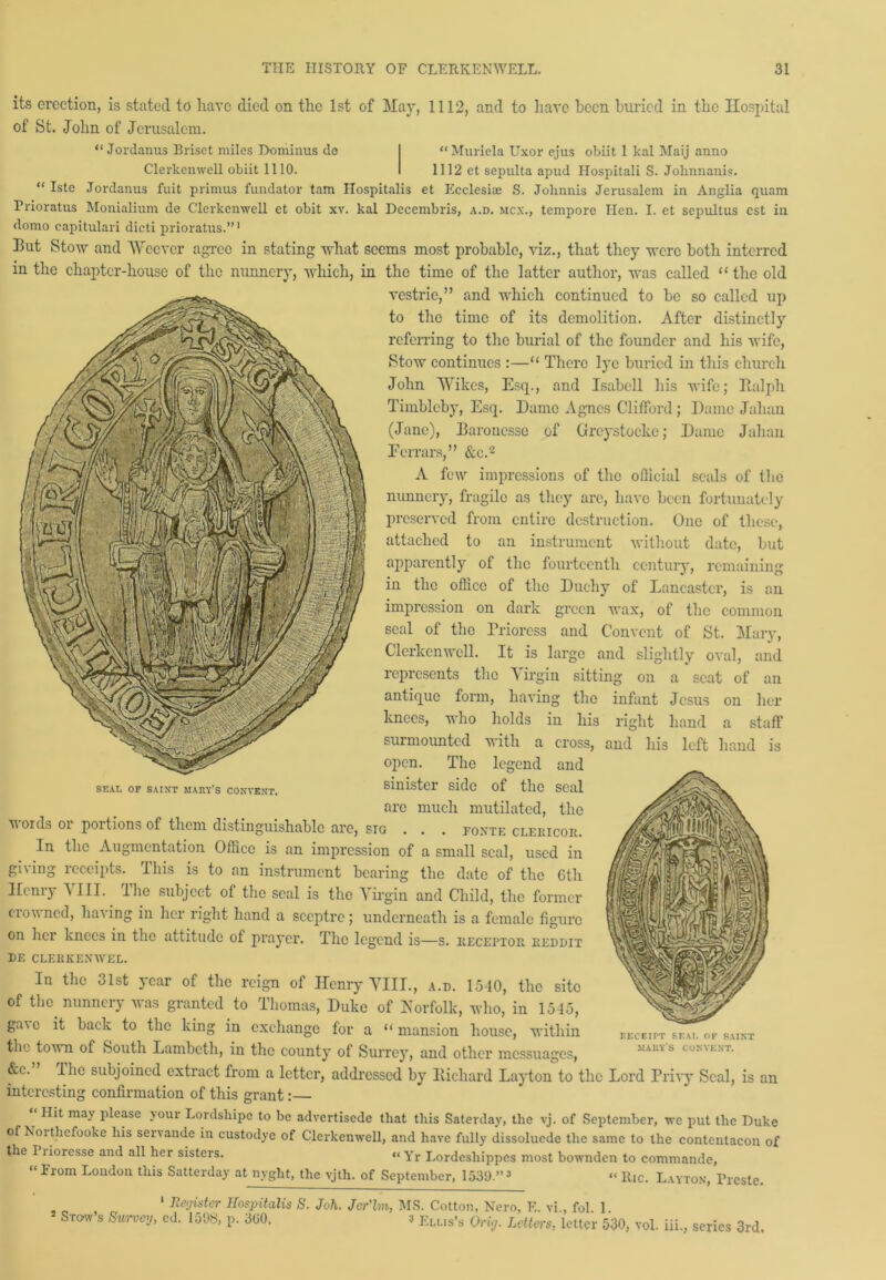 its erection, is stated to have died on the 1st of May, 1112, and to have been buried in the Hospital of St. John of Jerusalem. “ Jordanus Briset miles Dominus de “Muriela Uxor ejus obiit 1 kal Maij anno Clerkenwell obiit 1110. 1112 et sepulta apud Hospitali S. Jolmnanis. “ Iste Jordanus fuit primus fundator tarn Hospitalis et Ecclesue S. Jolinnis Jerusalem in Anglia quam Prioratus Monialium de Clerkenwell et obit xv. kal Decembris, a.d. mcx., tempore Hen. I. et sepultus est in domo eapitulari dicti prioratus.”1 33ut Stow and Weever agree in stating what seems most probable, viz., that they were both interred in the chapter-house of the nunnery, which, in the time of the latter author, was called “the old vestrie,” and which continued to be so called up to the time of its demolition. After distinctly referring to the burial of the founder and his wife, Stow continues :—“ There lye buried in this church John VVikes, Esq., and Isabell his wife; Italph Timblcby, Esq. Dame Agnes Clifford; Dame Jahan (Jane), Earonesse of Greystocke; Dame Jaliau Fcrrars,” &c.2 A few impressions of the official seals of the nunnery, fragile as they arc, have been fortunately preserved from entire destruction. One of these, attached to an instrument without date, but apparently of the fourteenth century, remaining in the office of the Duchy of Lancaster, is an impression on dark green wax, of the common seal of the Prioress and Convent of St. Mary, Clerkenwell. It is large and slightly oval, and represents the Virgin sitting on a scat of an antique form, having the infant Jesus on her knees, who holds in his surmounted with a cross, open. The legend and sinister side of the seal arc much mutilated, the v oids oi portions of them distinguishable are, stg . . . foxte cleeicoii. In the Augmentation Office is an impression of a small seal, used in gi\ing lcccipts. lliis is to an instrument bearing the date of the 6th Hcniy A III. the subject of the seal is the Virgin and Child, the former Clowned, ha\ ing in her right hand a sceptre ; underneath is a female figure on her knees in the attitude of prayer. The legend is—s. iiecei'toii eeddit DE CLERKEXWEL. In the 31st year of the reign of Henry VIII., a.d. 1540, the site of the nunnery was granted to Thomas, Duke of Norfolk, who, in 1545, right and on hand a staff his left hand is SEAL OF SAINT MAItY’S CONVENT. gave it back to the king m exchange for a “ mansion house, within r.ECEITT SEAL OF SAINT mauy’s convent. the town of South Lambeth, in the county of Surrey, and other messuages, &c. The subjoined extract from a letter, addressed by Richard Layton to the Lord Privy Seal, is an interesting confirmation of this grant:— “ Hlt may Please y°ur Lordshipe to be advertisede that this Saterday, the vj. of September, we put the Duke of Noi thefooke his servande in custodye of Clerkenwell, and have fully dissoluede the same to the contentacon of the I lioresse and all her sisters. “ Yr Lordcshippes most bownden to commande, “From London this Satterday at nyght, the vjth. of September, 1530.”3 “ ltic. Layton, Ti-este. 1 Register Hospitalis S. * Stow’s Survey, ed. 1508, p. 300, Joh. Jer'lm, MS. Cotton, Nero, F„ vi., fol. 1. 3 Ellis’s Oriy. Letters, letter 530, vol. iii., scries 3rd.