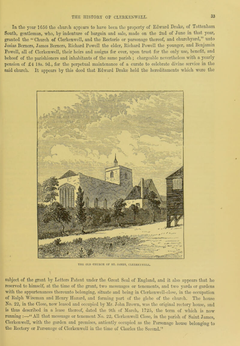 In the year 1G5G the church appears to have been the property of Edward Drake, of Tottenham South, gentleman, who, by indenture of bargain and sale, made on the 2nd of June in that year, granted the “Church of Clerkenwcll, and the Bectorie or parsonage thereof, and churchyard,” unto Josias Berners, James Berners, Bichard Powell the elder, Bichard Powell the younger, and Benjamin Powell, all of Clerkenwcll, their heirs and assigns for ever, upon trust for the only use, benefit, and behoof of the parishioners and inhabitants of the same parish ; chargeable nevertheless with a yearly pension of £4 18s. 9d., for the perpetual maintenance of a curate to celebrate divine service in the said church. It appears by this deed that Edward Drake held the hereditaments which were the THE OLD CHUKCII OF SX. JAMES, CLERKENWELL. subject of the grant by Letters Patent under the Great Seal of England, and it also appears that he reserved to himself, at the time of the grant, two messuages or tenements, and two yards or gardens with the appurtenances thereunto belonging, situate and being in Clerkenwell-close, in the occupation of Balph Wiseman and Henry Hazard, and forming part of the glebe of the church. The house No. 22, in the Close, now leased and occupied by Hr. John Brown, was the original rectory house, and is thus described in a lease thereof, dated the 9th of March, 1725, the term of which is now running :—“All that messuage or tenement No. 22, Clerkenwcll Close, in the parish of Saint James, Clerkenwcll, with the garden and premises, antiently occupied as the Parsonage house belonging to the ltectory or Parsonage of Clerkenwcll in the time of Charles the Second.”