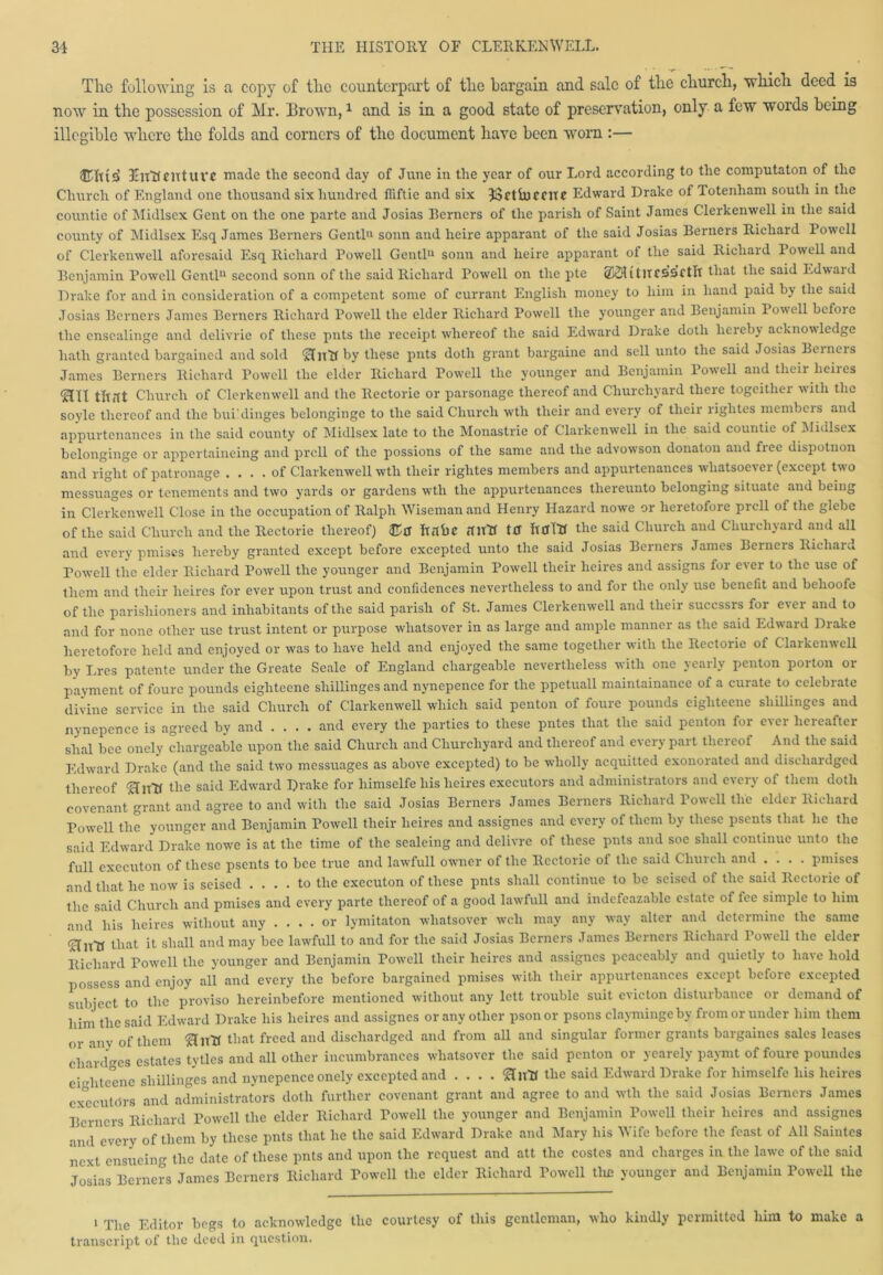 Tlio following is a copy of flic counterpart of tlie bargain and sale of the cliurcli, which deed is now in the possession of Mr. Brown,1 and is in a good state of preservation, only a few woids being illegible where the folds and corners of the document have been worn :— UnRcntUVC made the second day of June in the year of our Lord according to the computaton of the Church of England one thousand six hundred fliftie and six 33ctiuccite Edward Drake of 1 otenham south in the countie of Midlsex Gent on the one parte and Josias Eerners of the parish of Saint James Clerkenwell in the said county of Midlsex Esq James Berners Gentl1 11 sonn and heire apparant of the said Josias Berners Richard Powell of Clerkenwell aforesaid Esq Richard Powell Gentl11 sonn and heire apparant of the said Richard Powell and Benjamin Powell Gentl11 second sonn of the said Richard Powell on the pte 212H itltCSSCtlt that the said Edwaid Drake for and in consideration of a competent some of currant English money to him in hand paid by the said Josias Berners James Berners Richard Powell the elder Richard Powell the younger and Benjamin Powell bcfoie the ensealinge and delivrie of these puts the receipt whereof the said Edward Drake doth hereby acknowledge hath granted bargained and sold ‘Hltlt by these pnts doth grant bargaine and sell unto the said Josias Bemeis James Berners Richard Powell the elder Richard Powell the younger and Benjamin Powell and their heires ‘HU tlt.1t Church of Clerkenwell and the Rectorie or parsonage thereof and Churchyard there togcither with the soyle thereof and the bui'dinges belonginge to the said Church wth their and every of their riglites members and appurtenances in the said county of Midlsex late to the Monastrie of Clarkenwell in the said countie of Midlsex belonginge or appertaineing and prcll of the possions of the same and the advowson donaton and fiec dispotnon and right of patronage .... of Clarkenwell wth their rightes members and appurtenances whatsoever (except two messuages or tenements and two yards or gardens wth the appurtenances thereunto belonging situate and being in Clerkenwell Close in the occupation of Ralph Wiseman and Henry Hazard nowe or heretofore prcll of the glebe of the said Church and the Rectorie thereof) ©tf Itflbc ftlltT tff the said Church and Churchyard and all and every pmises hereby granted except before excepted unto the said Josias Berners James Berners Richaru Powell the elder Richard Powell the younger and Benjamin Powell their heires and assigns for ever to the use of them and their heires for ever upon trust and confidences nevertheless to and for the only use benefit and belioofe of the parishioners and inhabitants of the said parish of St. James Clerkenwell and their succssrs for e\ei and to and for none other use trust intent or purpose wliatsover in as large and ample manner as the said Edward Drake heretofore held and enjoyed or was to have held and enjoyed the same together with the Rectorie of Clarkenwell by Lres patente under the Greate Seale of England chargeable nevertheless with one yearly penton porton or payment of fourc pounds eighteene sliillinges and nynepence for the ppetuall maintainance of a curate to celebrate divine service in the said Church of Clarkenwell which said penton of foure pounds eighteene sliillinges and nynepence is agreed by and .... and every the parties to these pntes that the said penton for ever hereafter slial bee onely chargeable upon the said Church and Churchyard and thereof and every part tlieieol And the said Edward Drake (and the said two messuages as above excepted) to be wholly acquitted exonorated and discliardged thereof ‘HiftT the said Edward Drake for liimselfe his heires executors and administrators and every of them doth covenant grant and agree to and with the said Josias Berners James Berners Richard lowell the elder Richard Powell the younger and Benjamin Powell their heires and assignes and every of them by these psents that he the said Edward Drake nowe is at the time of the sealeing and delivre of these pnts and soe shall continue unto the full executon of these psents to bee true and lawfull owner of the Rectorie of the said Chuich and .... pmises and that he now is seised .... to the executon of these pnts shall continue to be seised of the said Rectorie of the said Church and pmises and every parte thereof of a good lawfull and indefeazable estate of fee simple to him and his heires without any .... or lymitaton wliatsover well may any way alter and determine the same ‘Hltlt it shall and may bee lawfull to and for the said Josias Berners James Bemeis Ricliaid 1 owell the elder Richard Powell the younger and Benjamin Powell their heires and assignes peaceably and quietly to have hold possess and enjoy all and every the before bargained pmises with their appurtenances except before excepted subject to the proviso hereinbefore mentioned without any lett trouble suit ciicton distuibaucc oi demand of him the said Edward Drake his heires and assignes or any other psonor psons claymingeby from or under him them or any of them that freed and discharged and from all and singular former grants bargaincs sales leases changes estates tytles and all other incumbrances wliatsover the said penton or yearely paymt of foure poundes eighteene sliillinges and nynepence onely excepted and .... &ntf the said Edward Drake for himselfe his heires executors and administrators doth further covenant grant and agree to and wth the said Josias Berners James Berners Richard Powell the elder Richard Powell the younger and Benjamin Powell their heires and assignes and every of them by these pnts that he the said Edward Drake and Mary his Wife before the feast of All Saintes next ensueing the date of these pnts and upon the request and att the costes and charges in the lawe of the said Josias Berners James Berners Richard Powell the elder Richard Powell the younger and Benjamin Powell the 1 The Editor begs to acknowledge the courtesy of this gentleman, who kindly permitted him to make a transcript of the deed in question.