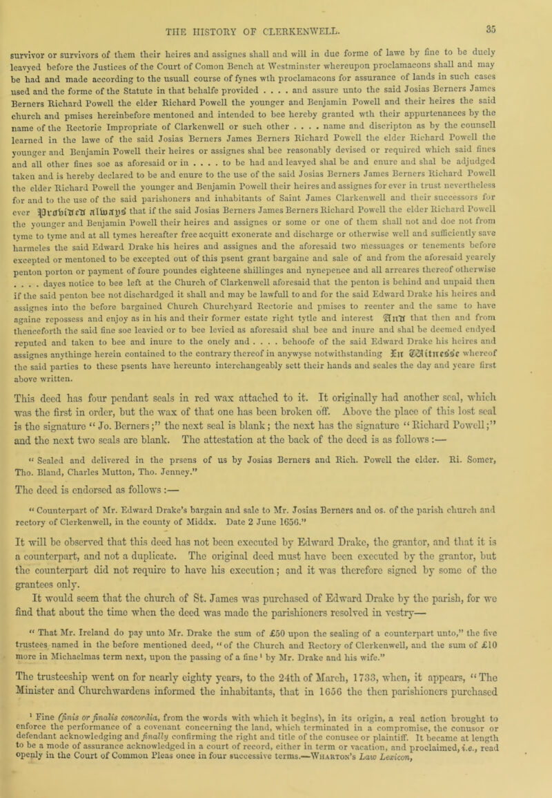 survivor or survivors of tliem their heires and assignes shall and will in due forme of lawe by fine to be duely leavyed before the Justices of the Court of Comon Bench at Westminster whereupon proclamaeons shall and may be had and made according to the usuall course of fynes wth proclamaeons for assurance of lands in such cases used and the forme of the Statute in that behalfe provided .... and assure unto the said Josias Berners James Berners Richard Powell the elder Richard Powell the younger and Benjamin Powell and their heires the said church and pmises hereinbefore mentoned and intended to bee hereby granted wth their appurtenances by the name of the Rectorie Impropriate of Clarkenwell or such other .... name and diseripton as by the counsell learned in the lawe of the said Josias Berners James Berners Richard Powell the elder Richard Powell the younger and Benjamin Powell their heires or assignes slial bee reasonably devised or required which said fines and all other fines soe as aforesaid or in .... to be had and leavyed shal be and enure and slial be adjudged taken and is hereby declared to be and enure to the use of the said Josias Berners James Berners Richard Towell the elder Richard Powell the younger and Benjamin Powell their heires and assignes for ever in trust nevertheless for and to the use of the said parishoners and inhabitants of Saint James Clarkenwell and their successors for ever =19 rtf in Rett itUudUS that if the said Josias Berners James Berners Richard Powell the elder Richard Powell the younger and Benjamin Powell their heires and assignes or some or one of them shall not and doe not from tvme to tyme and at all tymes hereafter free acquitt exonerate and discharge or otherwise well and sufficiently save harmeles the said Edward Drake his heires and assignes and the aforesaid two messuages or tenements before excepted or mentoned to be excepted out of this psent grant bargaine and sale of and from the aforesaid yearely penton porton or payment of foure poundes eigliteene sliillinges and nynepence and all arreares thereof otherwise .... dayes notice to bee left at the Church of Clarkenwell aforesaid that the penton is behind and unpaid then if the said penton bee not dischardged it shall and may be lawfull to and for the said Edward Drake his heires and assignes into the before bargained Church Churchyard Rectorie and pmises to reenter and the same to have againe repossess and enjoy as in his and their former estate right tytle and interest ‘Hntf that then and from thenceforth the said fine soe leavied or to bee levied as aforesaid shal bee and inure and shal be deemed emlyed reputed and taken to bee and inure to the onely and .... belioofe of the said Edward Drake his heires and assignes anytliinge herein contained to the contrary thereof in anywyse notwithstanding JElt 2SUtlTC55C whereof the said parties to these psents have hereunto interchangeably sett their hands and seales the day and yeare first above written. This deed has four pendant seals in red wax attached to it. It originally had another seal, which was the first in order, hut the wax of that one has been broken off. Above the place of this lost seal is the signature “Jo. Cornersthe next seal is blank; the next lias the signature “ Richard Rowell and the next two seals arc blank. The attestation at the back of the deed is as follows:— “ Sealed and delivered in the prsens of us by Josias Berners and Rich. Powell the elder. Ri. Somer, Tho. Bland, Charles Mutton, Tho. Jenney.” The deed is endorsed as follows :— “ Counterpart of Mr. Edward Drake’s bargain and sale to Mr. Josias Berners and os. of the parish church and rectory of Clerkenwell, in the county of Middx. Date 2 June 1656.” It will be observed that this deed has not been executed by Edward Drake, the grantor, and that it is a counterpart, and not a duplicate. The original deed must have been executed by the grantor, but the counterpart did not require to have liis execution; and it was therefore signed by some of the grantees only. It would seem that the church of St. James was purchased of Edward Drake by the parish, for we find that about the time when the deed was made the parishioners resolved in vestry— “ That Mr. Ireland do pay unto Mr. Drake the sum of £50 upon the sealing of a counterpart unto,” the five trustees named in the before mentioned deed, “of the Church and Rectory of Clerkenwell, and the sum of £10 more in Michaelmas term next, upon the passing of a fine 1 by Mr. Drake and his wife.” The trusteeship went on for nearly eighty years, to the 24th of March, 1733, when, it appears, “ The Minister and Churchwardens informed the inhabitants, that in 1656 the then parishioners purchased 1 Fine (finis or finalis concordia, from the words with which it begins), in its origin, a real action brought to enforce the performance of a covenant concerning the land, which terminated in a compromise, the conusor or defendant acknowledging and finally confirming the right and title of the conusee or plaintiff. It became at length to be a mode of assurance acknowledged in a court of record, either in term or vacation, and proclaimed, i.e., read openly in the Court of Common Pleas once in four successive terms.—Wharton’s Law Lexicon,