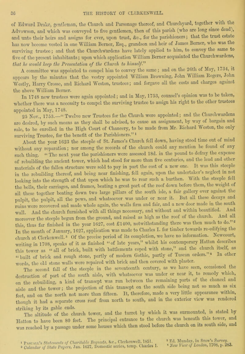 of Edward Drake, gentleman, tlic Church and Parsonage thereof, and Churchyard, together with the Advowson, and which was conveyed to live gentlemen, then of this parish (who are long since dead), and unto their heirs and assigns for ever, upon trust, &c., for the parishioners; that the trust estate has now become vested in one William Berner, Esq., grandson and heir of James Berner, vho was the surviving trustee; and that the Churchwardens have lately applied to him, to convey the same to five of the present inhabitants; upon which application William Berner acquainted the Churchwardens, that he ivoulcl keep the Presentation of the Church to himselfP A committee was appointed to compel him to convey the same ; and on the 2Gth of May, 1734, it appears by the minutes that the vestry appointed William Browning, John W illiam Itogers, John AVcstly, Harry Crosse, and Bichard Weston, trustees; and forgave all the costs and cliaiges against the above William Berner. In 1748 new trustees were again appointed; and in May, 1753, counsel’s opinion was to be taken, whether there was a necessity to compel the surviving trustee to assign his right to the other trustees appointed in May, 1748. 25 Nov., 1753.—“ Twelve new Trustees for the Church were appointed; and the Churchwardens arc desired, by such means as they shall be advised, to cause an assignment, by w ay of bargain and sale, to be enrolled in the High Court of Chancery, to be made from Mr. Bichard Weston, the only surviving Trustee, for the benefit of the Parishioners.” 1 About the year 1G23 the steeple of St. James’s Church fell down, having stood time out of mind without any reparation; nor among the records of the church could any mention be found of any such thing. “ The next year the parishioners were assessed 18d. in the pound to defray the expense of rebuilding the ancient tower, which had stood for more than five centuries, and the lead and other materials of the fallen structure were sold to pay in part the cost of a new one. It was this steeple in the rebuilding thereof, and being near finishing, fell again, upon the undertaker’s neglect in not looking into the strength of that upon which he was to rear such a burthen. A\ itli the steeple fell the bells, their carriages, and frames, beating a great part of the roof down before them, the weight of all these together beating down two large pillars of the south isle, a fair gallery over against the pulpit, the pulpit, all the pews, and whatsoever was under or near it. But all these decays and ruins were recovered and made whole again, the walls firm and fair, and a new door made in the south wall. And the church furnished with all things necessary, and without and within beautified. And moreover the steeple begun from the ground, and raised as high as the roof of the church. And all this, thus far finished in the year 1G27, cost £1400, notwithstanding there was then much to do.”2 In the month of January, 1627, application was made to Charles I. for timber towards re-edifying the church at Clerkcnwell.3 Of the precise period of its completion, we have no information. Ncwcourt, writing in 1708, speaks of it as finished “of late years,” whilst his contemporary Hatton describes this tower as “ all of brick, built with battlements coped with stone,” and the church itself, as “built of brick and rough stone, partly of modern Gothic, partly of Tuscan orders.”4 In other words, the old stone walls were repaired with brick and then covered with plaster. The second fall of the steeple in the seventeenth century, as we ha\ c seen, occasioned the destruction of part of the south aisle, with whatsoever was under or near it, to remedy which, on the rebuilding, a kind of transept was run between the remaining parts of the chancel and aisle and the tower; the projection of this transept on the south side being not so much as six feet and on the north not more than fifteen. It, therefore, made a very little appearance within, though it had a separate cross roof from north to south, and in the exterior view was rendered striking by its gable ends. . , #j , , . , , , , The altitude of the church tower, and the turret by which it was surmounted, is stated >y Hatton to have been 80 feet. The principal entrance to the church was beneath this tower, and was reached by a passage under some houses which then stood before the church on its south side, and ’ Pa sc all’s Statements of Charitable Bequests, &c., C lcrlccnw ell, 1 So 1. 3 Calendar of State Papers, Jan. 1027, Domestic series, temp. Charles 1. 2 Ed. Monday, in Stow’s Survey.