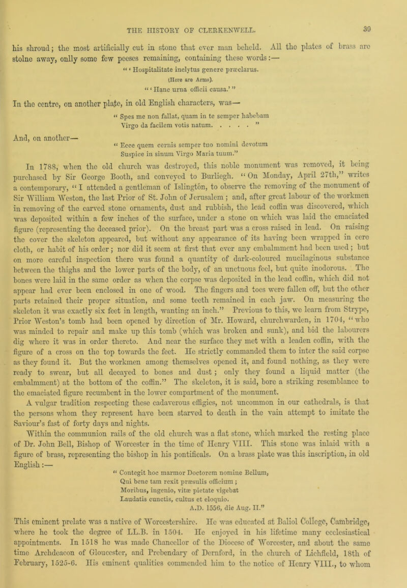 his shroud; the most artificially cut in stone that ever man beheld. All the plates of brass arc stolne away, onlly some few peeses remaining, containing these words:— “ ‘ Hospitalitate inclytus genere pracclarus. (Here are Arms). “ ‘ Hanc urna officii causa.’ ” In the centre, on another plajtc, in old English characters, was— “ Spes me non fallat, quam in te semper habebam Virgo da facilem votis natum ” And, on another— “ Ecce quem cernis semper tuo nomini devotum Suspice in sinum Virgo Maria tuum.” In 1788, when the old church was destroyed, this noble monument was removed, it being purchased by Sir George Booth, and conveyed to Burliegh. “On Monday, April 2 < th, wiitos a contemporary, “ I attended a gentleman of Islington, to observe the removing of the monument of Sir William Weston, the last Prior of St. John of Jerusalem ; and, after great labour of the workmen in removing of the carved stone ornaments, dust and rubbish, the lead coffin was discovered, which was deposited within a few inches of the surface, under a stone on which was laid the emaciated figure (representing the deceased prior). On the breast part was a cross raised in lead. On raising the cover the skeleton appeared, but without any appearance of its having been wrapped in cere cloth, or habit of his order; nor did it seem at first that ever any embalmment had been used; but on more careful inspection there was found a quantity of dark-coloured mucilaginous substance between the thighs and the lower parts of the body, of an unctuous feel, but quite inodorous. T he bones were laid in the same order as when the corpse was deposited in the lead coffin, which did not appear had ever been enclosed in one of wood. The fingers and toes were fallen off, but the other parts retained their proper situation, and some teeth remained in each jaw. Oil measuring the skeleton it was exactly six feet in length, wanting an inch.” Previous to this, we learn from Strypc, Prior Weston’s tomb had been opened by direction of Mr. Howard, churchwarden, in 1704, “who was minded to repair and make up this tomb (which was broken and sunk), and bid the labourers dig where it was in order thereto. And near the surface they met with a leaden coffin, with the figure of a cross on the top towards the feet. He strictly commanded them to inter the said corpse as they found it. But the workmen among themselves opened it, and found nothing, as they were ready to swear, but all decayed to bones and dust ; only they foimd a liquid matter (the embalmment) at the bottom of the coffin.” The skeleton, it is said, bore a striking resemblance to the emaciated figure recumbent in the lower compartment of the monument. A vulgar tradition respecting these cadaverous effigies, not uncommon in our cathedrals, is that the persons whom they represent have been starved to death in the vain attempt to imitate the Saviour’s fast of forty days and nights. Within the communion rails of the old church was a flat stone, which marked the resting place of Hr. John Bell, Bishop of Worcester in the time of Henry YIII. This stone was inlaid with a figure of brass, representing the bishop in his pontificals. On a brass plate was this inscription, in old English:— “ Contegit hoc marmor Doctorcm nomine Bellum, Qui bene tam rexit proesulis officium ; Moribus, ingenio, vitae pietate vigebat Laudatis cunctis, cultus et eloquio. A.D. 1556, die Aug, II.” This eminent prelate was a native of Worcestershire. He was educated at Baliol College, Cambridge* where he took the degree of LL.B. in 1504. He enjoyed in his lifetime many ecclesiastical appointments. In 1518 lie was made Chancellor of the Diocese of Worcester, and about the same time Archdeacon of Gloucester, and Pi'cbendary of Demford, in the church of Lichfield, 18th of Eebruary, 1525-6. Ilis eminent qualities commended him to the notice of Henry YIII., to whom