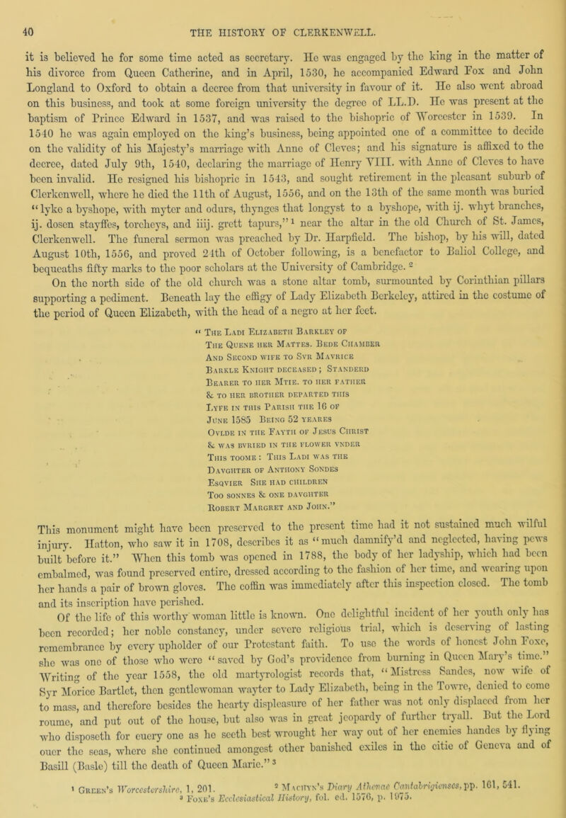 it is believed be for some time acted as secretary. He was engaged by the king in the matter of bis divorce from Queen Catherine, and in April, 1530, he accompanied Edward Eox and John Longland to Oxford to obtain a decree from that university in favour of it. He also went abroad on this business, and took at some foreign university tbe degree of LL.D. He was present at tbe baptism of Prince Edward in 1537, and was raised to the bishopric of Worcester in 1539. In 1540 he was again employed on the king’s business, being appointed one of a committee to decide on tbe validity of bis Majesty’s marriage with Anne of Cloves; and bis signature is affixed to the decree, dated July 9th, 1540, declaring the marriage of Henry VIII. with Anne of Cloves to have been invalid. He resigned bis bishopric in 1543, and sought retirement in tbe pleasant suburb of Clerkcnwell, where be died tbe 11th of August, 1556, and on tbe 13th of tbe same month was buried “lyko a bysliope, with myter and odurs, thynges that longyst to a byshope, with ij. wliyt branches, ij. dosen stayffes, torclieys, and iiij. grett tapurs,”1 near the altar in tbe old Church of St. James, Clerkenwell. Tbe funeral sermon was preached by Dr. Ilarpfield. The bishop, by his will, dated August 10th, 1556, and proved 24th of October following, is a benefactor to Baliol College, and bequeaths fifty marks to the poor scholars at the University of Cambridge. - On the north side of the old church was a stone altar tomb, surmounted by Corinthian pillars supporting a pediment. Beneath lay the effigy of Lady Elizabeth Berkeley, attired in the costume of the period of Queen Elizabeth, with the head of a negro at her feet. “ The Ladi Elizabeth Barkley of The Quene her Mattes. Bede Chamber And Second wife to Svr Mavrice Barkle Knight deceased ; Standerd Bearer to her Mtie. to her father TO HER BROTHER DEPARTED THIS I,yfe in this Parish the 1G of June 1585 Being 52 yeares Ovlde in the Fayth of Jesus Ciirist fk was bvried in the flower vnder This toome : This Ladi was the Davgiiter of Anthony Sondes Esqvier She had children Too sonnes & one davgiiter Robert Margret and John.” This monument might have been preserved to the present time had it not sustained much wilful injury. Hatton, who saw it in 1708, describes it as “much damnify d and neglected, baling peus built before it.” When this tomb was opened in 1788, the body of her ladyship, which had been embalmed, was found preserved entire, dressed according to the fashion of her time, and wearing upon her hands a pair of brown gloves. The coffin was immediately after this inspection closed. The tomb and its inscription have perished. Of the life of this worthy woman little is known. One delightful incident of her youth only has been recorded; her noble constancy, under severe religious trial, which is deserving of lasting remembrance by every upholder of our Protestant faith. To use the words of honest John Foxo, she was one of those who were “ saved by God’s providence from burning in Queen Mary’s time. Writing of the year 1558, the old martyrologist records that, “Mistress Sandcs, now wife of Syr Morice Bartlet, then gentlewoman wayter to Lady Elizabeth, being in the Towrc, denied to come to mass, and therefore besides the hearty displeasure of her father was not only displaced from her roumc, and put out of the house, but also was in great jeopardy of further tryall. But the Lord who disposeth for cuery one as lie sectli best wrought her way out of her enemies handcs by flying oner the seas, where she continued amongest other banished exiles in the citie of Geneva and of Basill (Basle) till the death of Queen Marie.”3 * Green’s Worcestershire, 1, 201. 2 Maciiyn’s Diary Athcvae Cantalrigienses, pp. 161, 541. 3 1'oxe’s Ecclesiastical History, fol. ed. 157G, p. 1075.