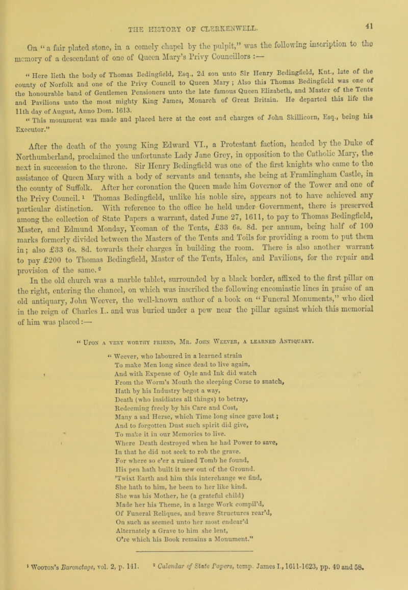 On “ a fair plated stone, in a comely chapel by the pulpit,” was the following inscription to the memory of a descendant of one of Queen Mary’s Privy Councillors : « Here lietli the body of Thomas Bedingfield, Esq., 2d son unto Sir Henry Bedingfield, Knt., late of the county of Norfolk and one of the Privy Council to Queen Mary ; Also this Thomas Bedingfield was one of the honourable band of Gentlemen Pensioners unto the late famous Queen Elizabeth, and Master of the Tents and Pavilions unto the most mighty King James, Monarch of Great Britain. He departed this life the 11th day of August, Anno Dorn. 1613. . . « -phis monument was made and placed here at the cost and charges of John Skillicorn, Esq., being his Executor.” After the death of the young King Edward VI., a Protestant faction, headed by the Duke of Northumberland, proclaimed the unfortunate Lady Jane Grey, in opposition to the Catholic Mary, the next in succession to the throne. Sir Henry Bedingfield was one of the first knights who came to the assistance of Queen Mary with a body of servants and tenants, she being at Framlingham Castle, in the county of Suffolk. After her coronation the Queen made him Governor of the Tower and one of the Privy Council.1 Thomas Bedingfield, unlike his noble sire, appears not to have achieved any particular distinction. With reference to the office he held under Government, there is preserved among the collection of State Papers a warrant, dated June 27, 1611, to pay to Thomas Bedingfield, Master, and Edmund Monday, Yeoman of the Tents, £33 6s. 8d. per annum, being half of 100 marks formerly divided between the Masters of the Tents and Toils for providing a room to put them in; also £33 6s. 8d. towards their charges in building the room. There is also another warrant to pay £200 to Thomas Bedingfield, Master of the Tents, Hales, and Pavilions, for the repair and provision of the same.2 In the old church was a marble tablet, surrounded by a black border, affixed to the first pillar on the right, entering the chancel, on which was inscribed the following encomiastic lines in praise of an old antiquary, John Wccver, the well-known author of a book on “ Funeral Monuments,” who died in the reign of Charles I., and was buried under a pew near the pillar against which this memorial of him was placed:—■ << Ul’ON A VERY WORTHY FRIEND, Mr. JOHN WEEVER, A LEARNED ANTIQUARY. “ Weever, who laboured in a learned strain To make Men long since dead to live again, , And with Expense of Oyle and Ink did watch From the Worm’s Mouth the sleeping Corse to snatch, Hath by his Industry begot a way, Death (who insidiates all things) to betray, Redeeming freely by his Care and Cost, Many a sad Herse, which Time long since gave lost; And to forgotten Dust such spirit did give, To make it in our Memories to live, i Where Death destroyed when he had Power to save, In that he did not seek to rob the grave. For where so e’er a ruined Tomb he found, Ilis pen hath built it new out of the Ground. ’Twixt Earth and him this interchange we find, She hath to him, he been to her like kind. She was his Mother, he (a grateful child) Made her his Theme, in a large Work compil’d, Of Funeral Reliqucs, and brave Structures rear’d, On such as seemed unto her most endear’d Alternately a Grave to him she lent, O’re which his Book remains a Monument.” 1 Wooton’s Baronetage, vol. 2, p. 141. 8 Calendar of State Papers, temp. James I., 1G11-1623, pp. 49 and 58.
