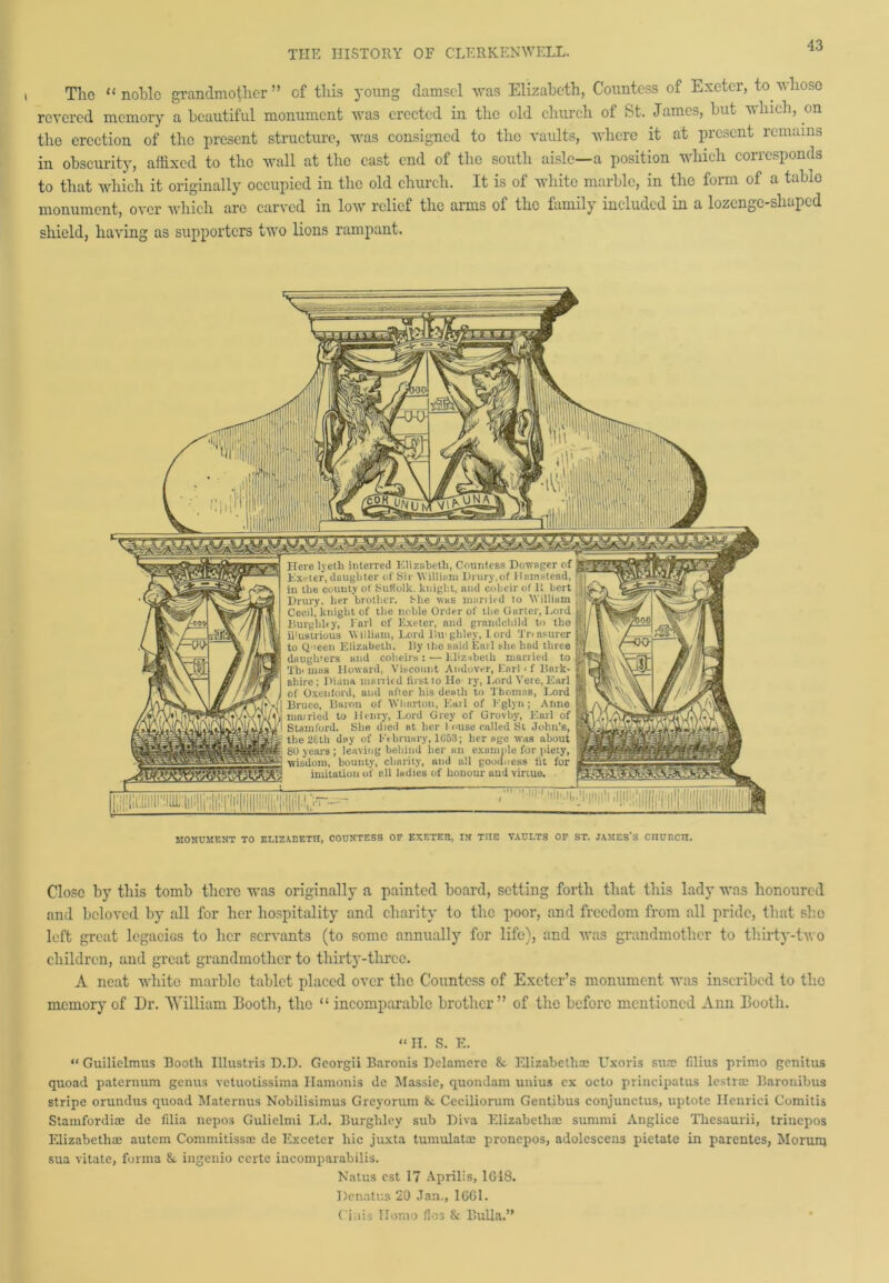 Tlio “noble grandmother” of this young damsel was Elizabeth, Countess of Exeter, to.whoso revered memory a beautiful monument was erected in the old church of St. James, but which, on the erection of the present structure, was consigned to the vaults, where it at present remains in obscurity, affixed to the wall at the cast end of the south aisle—a position which corresponds to that which it originally occupied in the old church. It is of white marble, in the form of a table monument, over wdiich are carved in low relief the arms of the family included in a lozenge-shaped shield, having as supporters twro lions rampant. Here lyeth interred Elizabeth, Countess Dowager of Exeter, daughter of Sir William Drury,of Hamstead, in the county of Suffolk. knight, and coheir of It bert Drury, her brother. She was married to William Cecil, knight of the noble Order of the Garter, Lord Burgliley, I'arl of Exeter, and grandchild to the il'ustrious William, Lord lUvghley, lord Treasurer j to Qneen Elizabeth. 15y the said Eail she had three daughters and coheirs: — Elizabeth married to Th' mas Howard, Viscount Andover, Earl < f Bark- shire; Diana married first to He ry, Lord Vere, Earl J of Oxenford, and after his death to Thomas, Lord (Bruce, Baron of Wharton, Earl of Eglyn ; Anne matried to Henry, Lord Grey of Grovby, Earl of Stamford. She died at. her I ouse called St John’s, j! the 26th day of February, 1653; her age was about 3 80 years ; leaving behind her an example for piety, t -wisdom, bounty, charity, and all goodness fit for imitation of all ladies of honour and virtue. MONUMENT TO ELIZABETH, COUNTESS OF EXETER, IN TIIE VAULTS OF ST. JAMES'S CnURCH. Close by this tomb there was originally a painted board, setting forth that this lady was honoured and beloved by all for her hospitality and charity to the poor, and freedom from all pride, that she left great legacies to her servants (to some annually for life), and was grandmother to thirty-two children, and great grandmother to thirty-three. A neat white marble tablet placed over the Countess of Exeter’s monument was inscribed to the memory of Dr. William Booth, the “ incomparable brother” of the before mentioned Ann Booth. “ H. S. E. “ Guilielmus Booth Illustris D.D. Georgii Baronis Delamere & Elizabeths: Uxoris suns filius primo genitus quoad paternum genus vetuotissima Hamonis de Massie, quondam unius ex octo principatus lestr® Baronibus stripe orundus quoad Materials Nobilisimus Greyorum &. Ceciliorum Gentibus conjunctus, uptote Henrici Comitis Stamfordi® de fdia nepos Gulielmi Ld. Burghley sub Diva Elizabeth® summi Anglice Tliesaurii, trinepos Elizabeth® autem Commitiss® de Exceter hie juxta tumulat® pronepos, adolescens pietate in parentes, Morurq sua vitate, forma &. ingenio ccrte incomparabilis. Natus cst 17 Aprilis, 1G18. Denatr.s 20 Jan., 1GG1. Ciais Ilomo flos & Bulla.”