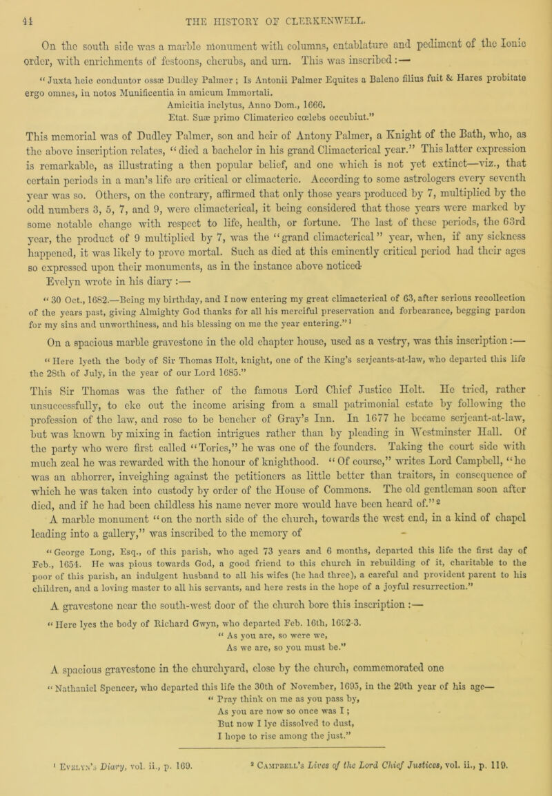 On the south side was a marble monument with columns, entablature and pediment of the Ionic order, with enrichments of festoons, cherubs, and urn. This was inscribed : — “ Juxta lieic conciliator ossoe Dudley Palmer ; Is Antonii Palmer Equites a Raleno filius fuit & Hares probitate ergo onmes, in notos Munificentia in amicum Immortali. Amicitia inclytus, Anno Dom., 16GG. Etat. Suae primo Climaterico ccelebs occubiut.” This memorial was of Dudley Palmer, son and heir of Antony Talmer, a Knight of the Bath, who, as the above inscription relates, “ died a bachelor in his grand Climacterical year.” This latter expression is remarkable, as illustrating a then popular belief, and one which is not yet extinct—viz., that certain periods in a man’s life are critical or climacteric. According to some astrologers every seventh year was so. Others, on the contrary, affirmed that only those years produced by 7, multiplied by the odd numbers 3, 5, 7, and 9, were climacterical, it being considered that those years were marked by some notable change with respect to life, health, or fortune. The last of these periods, the 63rd year, the product of 9 multiplied by 7, was the “grand climacterical” year, when, if any sickness happened, it was likely to provo mortal. Such as died at this eminently critical period had their ages so expressed upon their monuments, as in the instance above noticed- Evelyn wrote in his diary :— “ 30 Oct., 1G82.—Being my birthday, and I now entering my great climacterical of G3, after serious recollection of the years past, giving Almighty God thanks for all his merciful preservation and forbearance, begging pardon for my sins and unworthiness, and his blessing on me the year entering.”1 On a spacious marble gravestone in the old chapter house, used as a vestry, was this inscription:— “ Here lyetli the body of Sir Thomas Holt, knight, one of the King’s serjeants-at-law, who departed this life the 2Stli of July, in the year of our Lord 1G85.” This Sir Thomas was the father of the famous Lord Chief Justice Holt. lie tried, rather unsuccessfully, to eke out the income arising from a small patrimonial estate by following the profession of the law, and rose to be bencher of Gray’s Inn. In 1677 ho became serjeant-at-law, but was known by mixing in faction intrigues rather than by pleading in Westminster Hall. Of the party who were first called “Tories,” he was one of the founders. Taking the court side with much zeal he was rewarded with the honour of knighthood. “ Of course,” writes Lord Campbell, “lie was an abhorrer, inveighing against the petitioners as little better than traitors, in consequence of which he was taken into custody by order of the House of Commons. The old gentleman soon after died, and if he had been childless his name never more would have been heard of.”2 A marble monument “on the north side of the church, towards the west end, in a kind of chapel leading into a gallery,” was inscribed to the memory of “ George Long, Esq., of tliis parish, who aged 73 years and G months, departed this life the first day of Feb., 1G54. He was pious towards God, a good friend to this church in rebuilding of it, charitable to the poor of this parish, an indulgent husband to all his wifes (lie had three), a careful and provident parent to his children, and a loving master to all his servants, and here rests in the hope of a joyful resurrection.” A gravestone near the south-west door of the church bore this inscription :— << Here lyes the body of Richard Gwyn, who departed Feb. 16th, 1G02-3. “ As you are, so were w-e, As we are, so you must be.” A spacious gravestone in the churchyard, close by the church, commemorated one “ Nathaniel Spencer, who departed this life the 30th of November, 1693, in the 29th year of his age— “ Tray think on me as you pass by, As you are now so once was I; Rut now I lye dissolved to dust, I hope to rise among the just.” 1 Evelyn’s Diary, vol. ii., p. 1G9. 3 Campbell’s Lives of the Lord Chief Justices, vol. ii., p. 119.