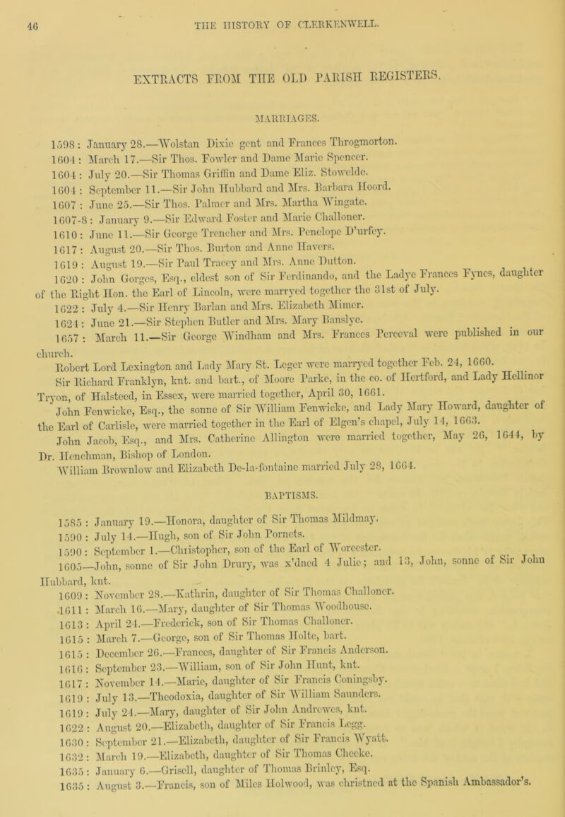 EXTRACTS FROM THE OLD PARISH REGISTERS. MARRIAGES. 1 598 : January 28.—AYolstan Dixie gent and Frances Throgmorton. 1604 : March 17.—Sir Tlios. Fowler and Dame Marie Spencer. 1604 : July 20.—Sir Thomas Griffin and Dame Eliz. Stoweldc. 1604 : September 11.—Sir John Hubbard and Mrs. Barbara Hooid. 1607 : June 25.—Sir Thos. Palmer and Mrs. Martha AY in gate. 1607-8 : January 9.—Sir Edward Foster and Marie Clialloncr. 1610 : June 11.—Sir George Trencher and Airs. Penelope D uifey. 1617 : August 20.—Sir Thos. Burton and Anne Havers. 1619 : August 19.—Sir Paul Tracey and Airs. Anne Dutton. 1620 : John Gorges, Esq., eldest son of Sir Ferdinando, and the Ladye Frances Fyncs, daughter of the Right lion, the Earl of Lincoln, were marryed together the 31st of July. 1622 : July 4.—Sir Henry Parian and Airs. Elizabeth Alimer. 1624 : June 21.—Sir Stephen Butler and Mrs. Alary Banslye. 1657 : March 11.—Sir George AYindham and Airs. Frances Perceval were published in our church. Robert Lord Lexington and Lady Alary St. Lcgcr were marryed together Feb. 24, 1660. Sir Richard Franhlyn, lent, and bait., of Afoore Parke, in the co. of Hertford, and Lady Hellinor Tryon, of Halsteed, in Essex, were married together, April 30, 1661. ‘ John Eenwickc, Esq., the sonne of Sir William Fenwiclce, and Lady Alary Howard, daughter of the Earl of Carlisle, were married together in the Earl of Eigen’s chapel, July 14, 1663. John Jacob, Esq., and Airs. Catherine Allington were married together, Alay 26, 1644, by Dr. Henchman, Bishop of London. William Brownlow and Elizabeth Dc-la-fontainc married July 28, 1664. BAPTISMS. 1585 : January 19.—Honora, daughter of Sir Thomas Alildmay. 1590 : July 14.—Hugh, son of Sir John Porncts. 1590 : September 1.—'Christopher, son of the Earl of AYorccster. q(50.5—John, sonne of Sir John Drury, was x’dned 4 Julie; and 1 ■>, Hubbard, hnt. 1609 : November 28.—Kathrin, daughter of Sir Thomas Clialloncr. .1611 : Alarcli 16.—Mary, daughter of Sir Thomas AYoodhousc. John, sonne of Sir John 1613 : April 24.—Frederick, son of Sir Thomas Clialloncr. 1615 : Alarcli 7.—George, son of Sir Thomas Holte, hart. 1615 : December 26.—Frances, daughter of Sir Francis Anderson. 1616 : September 23.—AYilliam, son of Sir John Hunt, hnt. 1617 : November 14.—Marie, daughter of Sir Francis Coningsby. 1619 : July 13.—Thcodoxia, daughter of Sir AYilliam Saunders. 1619 : July 24.—Alary, daughter of Sir John Andrcwcs, knt. 1622 : August 20.—Elizabeth, daughter of Sir Iiancis Logg. 1630 : September 21.—Elizabeth, daughter of Sir Francis AYyatt. 1032: Alarcli 19.—Elizabeth, daughter of Sir Thomas Chceke. 1635 : January 6.—Griscll, daughter of Thomas Brinlcy, Esq. 1635 : August 3.—Francis, son of Aliles Ilolwood, was christned at the Spanish Ambassador s.