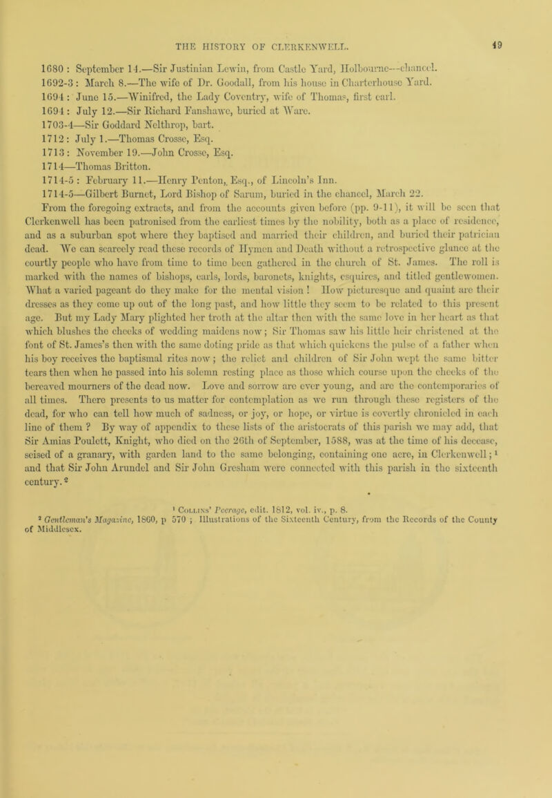 1080 : September 14.—Sir Justinian Levin, from Castle Yard, Holboumc—chancel. 1092-3 : March 8.—The wife of Dr. Goodall, from bis house in Charterhouse Yard. 1094 : June 15.—Winifred, the Lady Coventry, wife of Thomas, first carl. 1094 : July 12.—Sir Richard Fanshawc, buried at Ware. 1703-4—Sir Goddard Nelthrop, bart. 1712: July 1.—Thomas Crosse, Esq. 1713: November 19.—John Crosse, Esq. 1714—Thomas Britton. 1714-5 : February 11.—Ilcnry Teuton,. Esq., of Lincoln’s Inn. 1714-5—Gilbert Burnet, Lord Bishop of Sarum, buried in the chancel, March 22. From the foregoing extracts, and from the accounts given before (pp. 9-11), it will be seen that Clerkcnwcll has been patronised from the earliest times by the nobility, both as a place of residence, and as a suburban spot where they baptised and married their children, and buried their patrician dead. We can scarcely read these records of Hymen and Death without a retrospective glance at the courtly people who have from time to time been gathered in the church of St. James. The roll is marked with the names of bishops, earls, lords, baronets, knights, esquires, and titled gentlewomen. What a varied pageant do they make for the mental vision ! How picturesque and quaint are their dresses as they come up out of the long past, and how little they seem to be related to this present age. But my Lady Mary plighted her troth at the altar then with the same love in her heart as that which blushes the cheeks of wedding maidens now; Sir Thomas saw his little heir christened at the font of St. James’s then with the same doting pride as that which quickens the pulse of a father when his boy receives the baptismal rites now; the relict and children of Sir John wept the same bitter tears then when he passed into his solemn resting place as those which course upon the cheeks of the bereaved mourners of the dead now. IjOvc and sorrow arc ever young, and arc the contemporaries of all times. There presents to us matter for contemplation as we run through these registers of the dead, for who can tell how much of sadness, or joy, or hope, or virtue is covertly chronicled in oaeh line of them ? By way of appendix to these lists of the aristocrats of this parish we may add, that Sir Amias Toulctt, Knight, who died on the 2Gth of September, 15S8, was at tbe time of his decease, seised of a granary, with garden land to the same belonging, containing one acre, in Clerkcnwcll;1 and that Sir John Arundel and Sir John Gresham were connected with this parish iu the sixteenth century.2 • 1 Collins’ Peerage, edit. 1812, vol. iv., p. 8. 5 Gentleman's Magazine, 18G0, p 570 ; Illustrations of the Sixteenth Century, from the Records of the County of Middlesex.