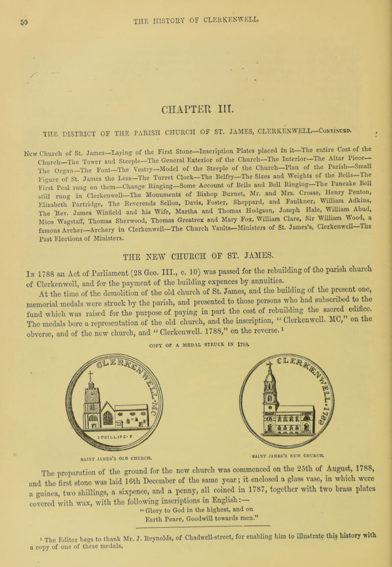CHAPTER in. THE DISTRICT OF THE PARISH CHURCH OF ST. JAMES, CLERKENWELL Continued. New Church of St. James—Laying of the First Stone—Inscription Plates placed in it—The entire Cost of the Church—The Tower and Steeple—The General Exterior of the Church—The Interior—The Altar Piece— The Organ The Font—The Vestry—Model of the Steeple of the Church—Plan of the Parish—Small Figure of St. James the Less—The Turret Clock—The Belfry—The Sizes and Weights of the Bells—The First Peal rang on them—Change Ringing—Some Account of Bells and Bell Ringing—The Pancake Bell still rung in Clerkenwell—The Monuments of Bishop Burnet, Mr. and Mrs. Crosse, Henry Benton, Elizabeth Partridge, The Reverends Scllon, Davis, Foster, Sheppard, and Faulkner, William Adkins, The Rev. James Winfield and his Wife, Martha and Thomas Hodgson, Joseph Hale, William Ahud, Mico WagstafF, Thomas Sherwood, Thomas Greatrex and Mary Fox, William Clare, Sir William Wood, a famous Archer—Archery in Clerkenwell—The Church Vaults—Ministers of St. James’s, Clerkenwell The Past Elections of Ministers. THE NEW CHURCH OE ST. JAMES. In 1788 an Act of Parliament (28 Geo. III., c. 10) was passed for the rebuilding of the parish church of Clerkenwell, and for the payment of the building cxpcnces by annuities. At the time of the demolition of the old church of St. James, and the building of the present one, memorial medals were struck by the parish, and presented to those persons who had subscribed to the fund which was raised for the purpose of paying in part the cost of rebuilding the sacred^ edifice. The medals bore a representation of the old church, and the inscription, “ Clerkenwell. MC, on the obverse, and of the new church, and “ Clerkenwell. 1788,” on the rc\ erse.1 COPY OF A MEDAL STRUCK IN 17S8. saint James’s old ciicrcii. SAINT JAMES’S NEW CHCIsCU. The preparation of the ground for the new church was commenced on the 25th of August, 1788, and the first stone was laid 16th December of the same year; it enclosed a glass vase, in which were a guinea, two shillings, a sixpence, and a penny, all coined in 1787, together with two brass plates covered with wax, with the following inscriptions in English:— « Glory to God in tlie highest, and on Earth Peace, Goodwill towards men.” ' The Editor begs to thank Mr. J. Reynolds, of Chadwell-strcct, for enabling him to illustrate this history with a copy of one of these medals.