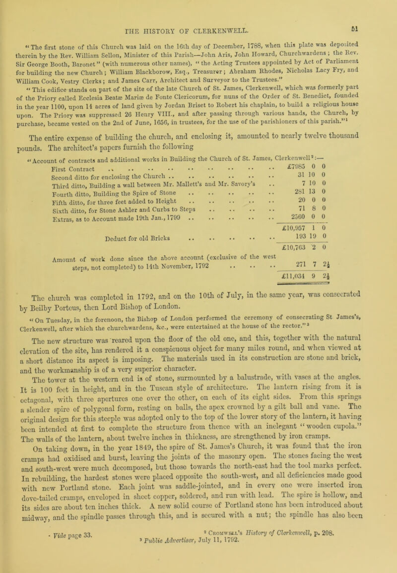 “The first stone of this Church was laid on the lGth day of December, 1788, when this plate was deposited therein by the Rev. William Sellon, Minister of this Parish—John Aris, John Howard, Churchwardens ; the Rev. Sir George Booth, Baronet ” (with numerous other names), “ the Acting Trustees appointed by Act of Parliament for building the new Church; William Blackborow, Esq., Treasurer; Abraham Rhodes, Nicholas Lacy Fry, and William Cook, Vestry Clerks; and James Carr, Architect and Surveyor to the Trustees.” « This edifice stands on part of the site of the late Church of St. James, Clerkenwell, which was formerly part of the Priory called Ecclesia Beatae Mariaj de Fonte Clericorum, for nuns of the Order of St. Benedict, founded in the year 1100, upon 14 acres of land given by Jordan Briset to Robert his chaplain, to build a religious house upon. The Priory was suppressed 2G Henry VIII., and after passing through various hands, the Church, by purchase, became vested on the 2nd of June, 1G56, in trustees, for the use of the parishioners of this paiish. The entire expense of building the church, end enclosing it, amounted to ncaily tvcLc thousand pounds. The architect’s papers furnish the following “Account of contracts and additional works in Building the Church of St. James, Clerkenwell’:— First Contract .» Second ditto for enclosing the Church .. Third ditto, Building a wall between Mr. Mallett’s and Mr. Savory’s Fourth ditto, Building the Spire of Stone Fifth ditto, for three feet added to Height Sixth ditto, for Stone Ashler and Curbs to Steps Extras, as to Account made 19th Jan., 1/99 .. . • • • • • Deduct for old Bricks Amount of work done since the above account (exclusive of the west steps, not completed) to 14th November, 1792 271 7 2* £11,034 9 2£ The church was completed in 1792, and on the 10th of July, in the same year, was consecrated by Beilby Portcus, then Lord Bishop of London. “ On Tuesday, in the forenoon, the Bishop of London performed the ceremony of consecrating St James’s, Clerkenwell, after which the churchwardens, &c., were entertained at the house of the rector. 3 The new structure was reared upon the floor of the old one, and this, together with the natural elevation of the site, has rendered it a conspicuous object for many miles round, and when viewed at a short distance its aspect is imposing. The materials used in its construction are stone and brick, and the workmanship is of a very superior character. The tower at the western end is of stone, surmounted by a balustrade, a\ ith vases at the angles. It is 100 feet in height, and in the Tuscan style of architecture. Ihe lantern using fiom it is octagonal, with three apertures one over the other, on each of its eight sides. Prom this springs a slender spire of polygonal form, resting on balls, the apex crowned by a gilt ball and vane. The original design for this steeple was adopted only to the top of the lower story of the lantern, it having been intended at first to complete the structure from thence with an inelegant “wooden cupola.” The walls of the lantern, about twelve inches in thickness, are strengthened by iron cramps. On taking down, in the year 1849, the spire of St. James’s Church, it was found that the iron cramps had oxidised and burst, leaving the joints of the masonry open. The stones facing the west and south-west were much decomposed, but those towards the north-east had the tool marks perfect. In rebuilding, the hardest stones were placed opposite the south-west, and all deficiencies made good with new Portland stone. Each joint was saddle-jointed, and in every one were inserted iron dove-tailed cramps, enveloped in sheet copper, soldered, and run with lead. The spire is hollow, and its sides are about ten inches thick. A new solid course of Portland stone has been introduced about midway, and the spindle passes through this, and is secured with a nut; the spindle has also been 2 Cromwell’s History of Clerkenwell, p. 208. 3 Public Advertiser, July 11, 1792. £7985 0 0 31 10 0 7 10 0 281 13 0 20 0 0 71 8 0 2560 0 0 £10,957 1 0 193 19 0 £10,7G3 2 0 - Vide page 33.