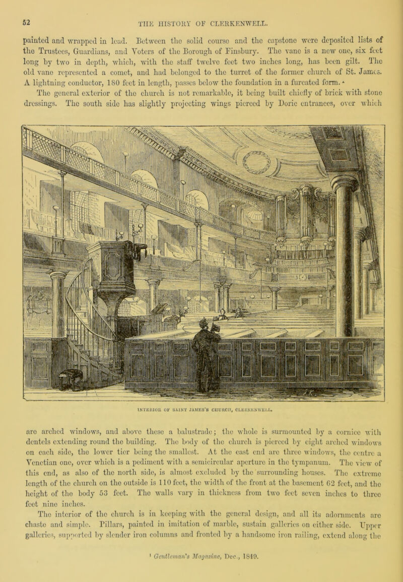 painted and wrapped in lead. Between the solid course and the capstone were deposited lists of the Trustees, Guardians, and Voters of the Borough of Finsbury. The vane is a new one, six feet long by two in depth, which, with the staff twelve feet two inches long, has been gilt. The old vane represented a comet, and had belonged to the turret of the former church of St. James. A lightning conductor, ISO feet in length, passes below the foundation in a furcated form. * The general exterior of the church is not remarkable, it being built chiefly of brick with stone dressings. The south side has slightly projecting wings pierced by Doric entrances, over which rjn: •' TtiylnTi Lmr i'Hnifn[inliTT.inp ■ *71 pa Il'rfrMl! I V' 5 IMlMiUjillSl «»»•• II Ijjjjir [FT/ pj' n U§\' B”lli JjI INTERIOR OF SAINT JAMES’S CHURCH, CLERKENWELL. arc arched windows, and above these a balustrade; the whole is surmounted by a cornice with dentels extending round the building. The body of the church is pierced by eight arched windows on each side, the lower tier being the smallest. At the east end arc three windows, tho centre a Venetian one, over which is a pediment with a semicircular aperture in the tympanum. The view of this end, as also of the north side, is almost excluded by the surrounding houses. Tho extreme length of the church on the outside is 110 feet, the width of the front at the basement 02 feet, and the height of tho body 53 feet. Tho walls vary in thickness from two feet seven inches to three feet nine inches. Tho interior of the church is in keeping with the general design, and all its adornments arc chaste and simple. Pillars, painted in imitation of marble, sustain galleries on either side. Upper galleries, supported by slender iron columns and fronted by a handsome iron railing, extend along the 1 Gentleman's Magazine, Dec., 1819.