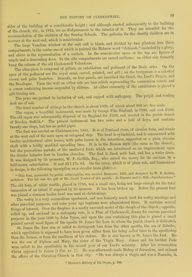 cides of the building at a considerable height; and although erected subsequently to the bulling of the church, viz., in 1822, arc no disfigurement to the interior of it. They are intended for ic accommodation of the children of the Sunday Schools. The galleries for the charity clnldien are in recesses at the west end, which is semicircular. ,, The lar-e Venetian window at the cast end is blank, and divided by two pilasters into three compartments, in the centre one of which is painted the Hebrew word “Jehovah,” encircled by a glory and above is the representation of a curtain. In the semicircular space at the top are figures ot angels and a descending dove. In the side compartments arc sacred emblems; on either side formerly hung the colours of the old Clcrkcnwell Volunteers. _ „ _ . , n ,, The altar-piece is composed of pillars, an entablature and pediment of the Doric order. On the apex of the pediment are the royal arms, carved, painted, and gilt; on the tympanum is a celcstia crown and palm branches, beneath, on four panels, are inscribed the Creed, the Lord s liajei, and the Decalogue. Upon the wall on either side are bass reliefs representing the communion vessels and a censer containing incense suspended by ribbons. At either extremity of the entablature is placed a SlltThe pews arc grained in imitation of oak, and capped with mahogany. The pulpit and reading dCSlTto tetd^umber of sittings in the church is about 1500, of which about 800 are free seats. The organ, a beautiful instrument, was made by George Tike England, in 1/90, and cost oOU The old organ was subsequently disposed of by England for £220, and erected in the parish church of Bccclcs, Suffolk.1 The present instrument has two rows and a half of keys, and contains twenty-one stops, but has no pedal pipes. . . , , , The font was erected on Christmas-cve, 1851. It is of Portland stone, of circular form, and stanc s at the west end of the nave upon an octagonal step. The bowl is cylindrical, and is ornamented with twelve architectural olive leaves, with palm leaves in the interstices, supported on a plain circular shaft with a boldly moulded spreading base. It is in the lloman style (the same as t ic c mrc i,, but the proportions partake of the medieval fonts which are introduced as an improvement upon the slender baluster font in London churches. The font is lined with lead, and has a water drain. It was designed by its promoter, AV. P. Griffith, Esq., who raised the money for its erection ]fy a half-crown subscription. It cost £11 17s. Gd. On the cover, which is of plain oak, and harmonious in design, is the following inscription on a circular brass plate “This font presented by public subscription, was erected Xmas-cve, 1851, and designed by W. P. Griffith, architect. The lid was the gift of Mr. David Fowler of this parish. D. Titmuss and C. Hill, churchwardens.’ The old font, of white marble, placed in 1788, was a small one, being not large enough for the total immersion of an infant if required by its sponsors. It has been broken up. Before the present font was placed a common leaden bowl was used at christenings. The vestry is a very commodious apartment, and was formerly much used for 'Ne^tiy meetings and other parochial purposes, and some years ago baptisms were administered there. It contains several thins of interest. Over the fireplace is a neatly executed model of the steeple of the church ; opposite, rolled up, and enclosed in a mahogany case, is a Plan of Clcrkcnwell, drawn for various parochial purposes in the year 1808 by John Tyrcr, and upon the case containing this plan is placed a small painted carved wood figure of the apostle St. James the Less, to whom the parish church is dedicated. St. James the Less was so called to distinguish him from the other apostle, the son of Zebcdcc, which appellation is supposed to have been given either from his being called later to the apostleship than the former, or from the smallness of his stature. He is also known as St. James the Just, lie was the son of Alplicas and Mary, the sister of the Virgin Mary. James and his brother Jude were called to the apostleship in the second year of our Lord’s ministry. After his resurrection Christ appeared to James (1 Cor. xv. 7). He was afterwards made Bishop of Jerusalem, and ordered the affairs of the Christian Church in that city, “lie was always a virgin and was a Nazarite, in 1 IIorKiN’s History of the Organ, p. 108.
