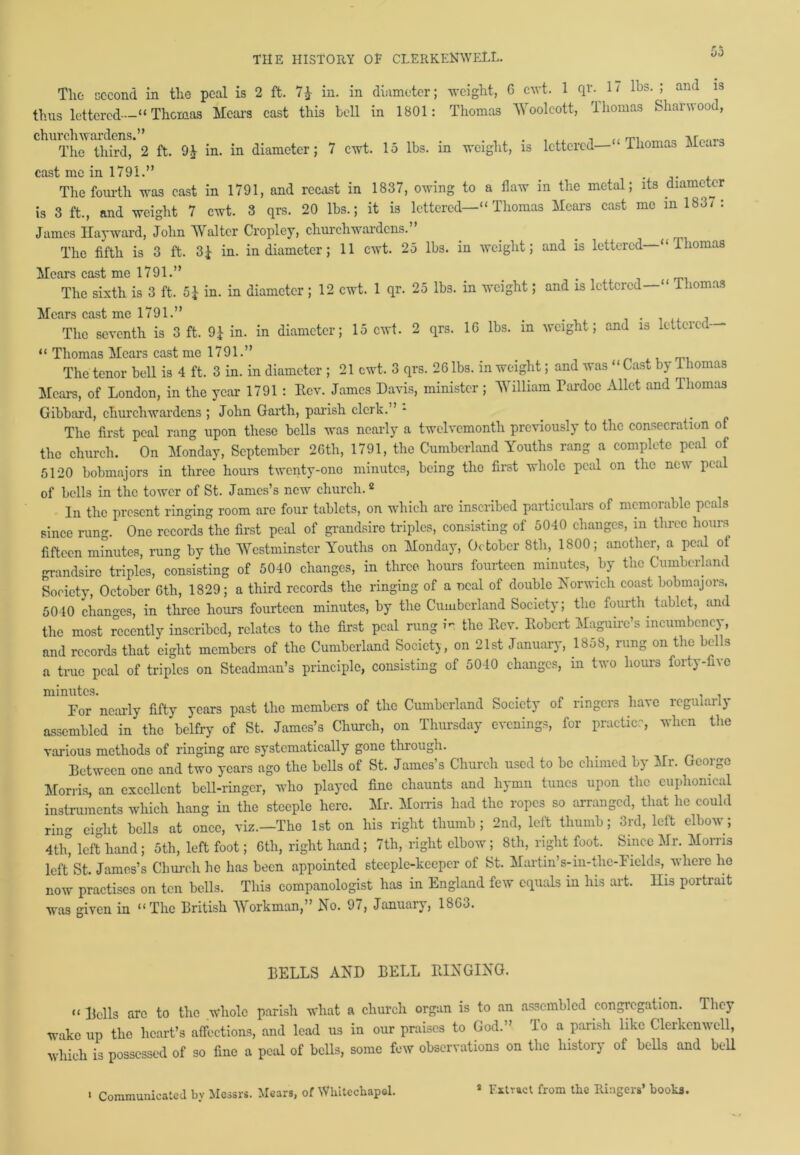 * * yo The second in the peal is 2 ft. 7£ in. in diameter; weight, 6 cwt. 1 qr. 1/ lbs. ; and is thus lettered—“ Thomas Hears cast this bell in 1801: Thomas Woolcott, Thomas Sharwood, churchwardens.” . , „ . .. m i\rv>„va The third, 2 ft. 9J in. in diameter; 7 cwt. 15 lbs. in weight, is lettered— Thomao Hca.s cast me in 1791.” The fourth was cast in 1791, and recast in 1837, owing to a flaw in the metal; its diameter is 3 ft., and weight 7 cwt. 3 qrs. 20 lbs.; it is lettered—“ Thomas Hears cast me in 183/ : James Hayward, John Walter Cropley, churchwardens. . The fifth is 3 ft. 3£ in. in diameter; 11 cwt. 25 lbs. in weight; and is lettered ‘‘ Thomas Hears cast me 1791.” # The sixth is 3 ft. 5£ in. in diameter ; 12 cwt. 1 qr. 25 lbs. in weight; and is lettered—“ Thomas Hears cast me 1791.” _ . The seventh is 3 ft. 9£ in. in diameter; 15 cwt. 2 qrs. 10 lbs. in weight; and is lettered “ Thomas Hears cast me 1791.” The tenor bell is 4 ft. 3 in. in diameter ; 21 cwt. 3 qrs. 26 lbs. in weight; and was “ Cast by Thomas Hears, of London, in the year 1791 : Ecv. James Davis, minister ; William Pardoe Allot and Thomas Gibbard, churchwardens ; John Garth, parish clerk.” - The first peal rang upon these bells was nearly a twelvemonth previously to the consecration of the church. On Honday, September 26th, 1791, the Cumberland Youths rang a complete peal of 5120 bobmajors in three hours twenty-one minutes, being the first whole peal on the new peal of bells in the tower of St. James’s new church.2 In the present ringing room arc four tablets, on which are inscribed particulars of memorable peals since rung. One records the first peal of grandsire triples, consisting of 5040 changes, in three hours fifteen minutes, rung by the Westminster Youths on Honday, October 8th, 1800; another, a peal ot grandsire triples, consisting of 5040 changes, in three hours fourteen minutes, by the Cumberland Society, October 6th, 1829; a third records the ringing of a ueal of double Norwich coast bobmajors. 5040 changes, in three hours fourteen minutes, by the Cumberland Society; the fourth tablet, and the most recently inscribed, relates to the first peal rung ir the Rev. Robert Haguire’s incumbency, and records that eight members of the Cumberland Society, on 21st January, 18yS, rung on the bel s a true peal of triples on Steadman’s principle, consisting of 5010 changes, in two hours forty-five minutes. # . , . For nearly fifty years past the members of the Cumberland Society of ringers have leguiai y assembled in the belfry of St. James’s Church, on Thursday evenings, for practice, when the various methods of ringing arc systematically gone through. Between one and two years ago the bells of St. James’s Church used to be chimed by Hr. George Horns, an excellent bell-ringer, who played fine chaunts and hymn tunes upon the euphonical instruments which hang in the steeple here. Hr. Horns had the ropes so arranged, that he could ring eight bells at once, viz.—The 1st on his right thumb; 2nd, left thumb; 3rd, left elbow; 4tig left hand; 5th, left foot; 6th, right hand; 7th, right elbow; 8th, right foot. Since Hr. Horns left St. James’s Church he has been appointed steeple-keeper of St. Hartin’s-in-thc-Fields, where ho now practises on ten bells. This companologist has in England few equals in his art. His portrait was given in “The British Workman,” £no. 9/, Jnnuaiy, 1863. BELLS AND BELL RINGING. “ Bells are to the whole parish what a church organ is to an assembled congregation. They wake up the heart’s affections, and lead us in our praises to God.” To a parish like Clerkcnwell, which is possessed of so fine a peal of bells, some few observations on the history of bells and bell