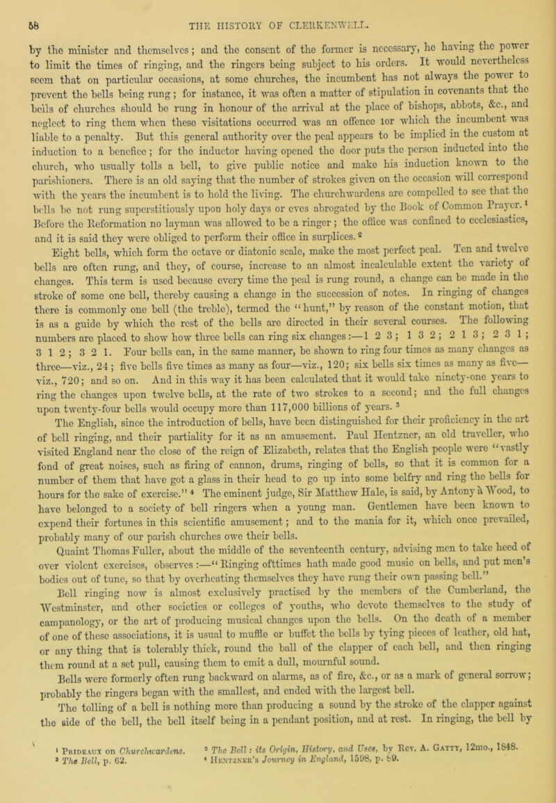 by the minister and themselves; and the consent of the former is necessary, he having the ponei to limit the times of ringing, and the ringers being subject to his orders. It would nevertheless seem that on particular occasions, at some churches, the incumbent has not always the power to prevent the bells being rung; for instance, it was often a matter of stipulation in covenants that the bells of churches should be rung in honour of the arrival at the place of bishops, abbots, &c., and neglect to ring them when these visitations occurred was an offence lor which the incumbent was liable to a penalty. But this general authority over the peal appears to be implied in the custom at induction to a benefice ; for the inductor having opened the door puts the person inducted into the church, who usually tolls a bell, to give public notice and make his induction known to the parishioners. There is an old saying that the number of strokes given on the occasion will correspond with the years the incumbent is to hold the living. The churchwardens are compelled to see that the bolls be not rung suporstitiously upon holy days or eves abrogated by the Book of Common Prayer.1 Before the Iteformation no layman was allowed to be a ringer ; the office was confined to ecclesiastics, and it is said they were obliged to perform their office in surplices.2 Eight bells, which form the octave or diatonic scale, make the most perfect peal. Ten and twelve bells are often rung, and they, of course, increase to an almost incalculable extent the variety of changes. This term is used because every time the peal is rung round, a change can be made in the stroke of some one bell, thereby causing a change in the succession of notes. In ringing of changes there is commonly one bell (the treble), termed tire “hunt,” by reason of the constant motion, that is as a guide by which the rest of the bells are directed in their several courses. The follou ing numbers are placed to show how three bells can ring six changes :—1 2 3; 132; 213; 23 1; 3 12; 321. Four bells can, in the same manner, be shown to ring four times as many changes as three—viz., 24 ; five bells five times as many as four—viz., 120; six bells six times as many as five viz., 720; and so on. And in this way it has been calculated that it would take ninety-one years to ring the changes upon twelve bells, at the rate of two strokes to a second; and the full changes upon twenty-four bells would occupy more than 117,000 billions of years. 3 The English, since the introduction of bells, have been distinguished for their proficiency in the art of bell ringing, and their partiality for it as an amusement. Paul Ilentzner, an old traveller, v\ ho visited England near the close of the reign of Elizabeth, relates that the English people were ‘‘vastly fond of great noises, such as firing of cannon, drums, ringing of bells, so that it is common for a number of them that have got a glass in their head to go up into some belfry and ring the bells for hours for the sake of exercise.” 4 The eminent judge, Sir Matthew Hale, is said, by Antony it A\ ood, to have belonged to a society of bell ringers when a young man. Gentlemen have been known to expend their fortunes in this scientific amusement; and to the mania for it, which once prevailed, probably many of our parish churches owe their bells. Quaint Thomas Fuller, about the middle of the seventeenth century, advising men to take heed of over violent exercises, observes :—“Ringing ofttimes hath made good music on bells, and put men s bodies out of tunc, so that by overheating themselves they have rung their own passing bell.” Bell ringing now is almost exclusively practised by the members of the Cumberland, the Westminster, and other societies or colleges of youths, who devote themselves to the study of campanology, or the art of producing musical changes upon the bells. On the death of a member of one of these associations, it is usual to muffle or buffet the bells by tying pieces of leather, old hat, or any thing that is tolerably thick, round the ball of the clapper of each bell, and then ringing them round at a set pull, causing them to emit a dull, mournful sound. Bells were formerly often rung backward on alarms, as of fire, &c., or as a mark of general sorrow; probably the ringers began with the smallest, and ended with the largest bell. The tolling of a bell is nothing more than producing a sound by the stroke of the clapper against the side of the bell, the bell itself being in a pendant position, and at rest. In ringing, the bell by 1 Prideaux on Churchwardens. 3 The Bell, p. G2. 2 The Bell: its Origin, llistcrry, and Uses, by Rev. A. Gatty, 12mo., 1S48. 4 Hkntzner’s Journey in England, 1598, p. 89.